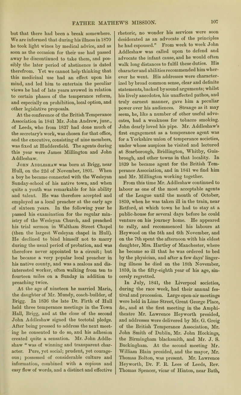 but that there had been a break somewhere. We are informed that durine his illness in 1870 he took light wines by medical advice, and as soon as the occasion for their use had passed away he discontinued to take them, and pos- sibly the later period of abstinence is dated therefrom. Yet we cannot help thinking that this medicinal use had an effect upon his mind, and led him to entertain the peculiar views he had of late yeai'S avowed in relation to certain phases of the temperance reform, and especially on prohibition, local option, and other legislative proposals. At the conference of the British Temperance Association in 1841 Mr. John Andrew, junr., of Leeds, who from 1837 had done much of the secretary’s work, was chosen for that office, and the executive, consisting of nine members, was fixed at Huddersfield. The agents during this year were James Millington and John Addleshaw. John Addleshaw was born at Brigg, near Hull, on the 22d of November, 1801. When a boy he became connected with the Wesleyan Sunday-school of his native town, and when quite a youth was remarkable for his ability and talent. He was therefore accepted and employed as a local preacher at the early age of sixteen years. In the following year he passed his examination for the regular min- istry of the Wesleyan Church, and preached his trial sermon in Waltham Street Chapel (then the largest Wesleyan chapel in Hull). He declined to bind himself not to marry during the usual period of probation, and was therefore never appointed to a circuit; but he became a very popular local preacher in his native county, and was a zealous and dis- interested worker, often walking from ten to fourteen miles on a Sunday in addition to preaching twice. At the age of nineteen he married Maria, the daughter of Mr. Mundy, coach-builder, of Brigg. In 1836 the late Dr. Firth of Hull held three temperance meetings in the Town HaU, Brigg, and at the close of the second John Addleshaw signed the teetotal pledge. After being pressed to address the next meet- ing he consented to do so, and his adhesion created quite a sensation. Mr. John Addle- shaw “ was of winning and transparent char- acter. Pure, yet social; prudent, yet courage- ous; possessed of considerable culture and information, combined with a copious and easy flow of words, and a distinct and effective I'hetoric, no wonder his services were soon desiderated as an advocate of the principles he had espoused.” From week to week John Addleshaw was called upon to defend and advocate the infant cause, and he would often walk long distances to fulfil these duties. His ch aracter and abi 1 i ties recom mend ed h im wher- ever he went. His addresses were character- ized by broad common sense, clear and definite statements, backed by sound arguments; whilst his lively anecdotes, his unaffected pathos, and truly earnest manner, gave him a peculiar power over his audiences. Strange as it may seem, he, like a number of other useful advo- cates, had a weakness for tobacco smoking. John dearly loved his pipe. Mr. Addleshaw’s fii’st engagement as a temperance agent was for a Yorkshire union of temperance societies, under whose auspices he visited and lectured at Scarborough, Bridlington, Whitby, Guis- brough, and other towns in that locality. In 1839 he became agent for the British Tem- perance Association, and in 1841 we find him and Mr. Millington working together. From this time Mr. Addleshaw continued to labour as one of the most acceptable agents of the League until the month of October, 1859, when he was taken ill in the train, near Eetford, at which town he had to stay at a public-house for several days before he could venture on his journey home. He appeared to rally, and recommenced his labours at Hey wood on the 5th and 6th November, and on the 7th spent the afternoon with his eldest daughter, Mrs. Hartley of Manchester, where he became so ill that he was ordered to bed by the physician, and after a few days’ linger- ing illness he died on the 18th November, 1859, in the fifty-eighth year of his age, sin- cerely regretted. In July, 1841, the Liverpool societies, during the race week, had their annual fes- tival and procession. Large open-air meetings were held in Lime Street, Great George Place, &c., and at the first meeting in the Amphi- theatre Mr. Lawrence Heyworth presided, and addresses were delivered by Mr. G. Greig of the British Temperance Association, Mr. John Smith of Dublin, Mr. John Hockings, the Birmingham blacksmith, and Mr. J. S. Buckingham. At the second meeting Mr. William Blain presided, and the mayor, Mr. Thomas Bolton, was pi-esent. Mr. Lawrence Heyworth, Dr. F. E. Lees of Leeds, Eev. Thomas Spencer, vicar of Hinton, near Bath,