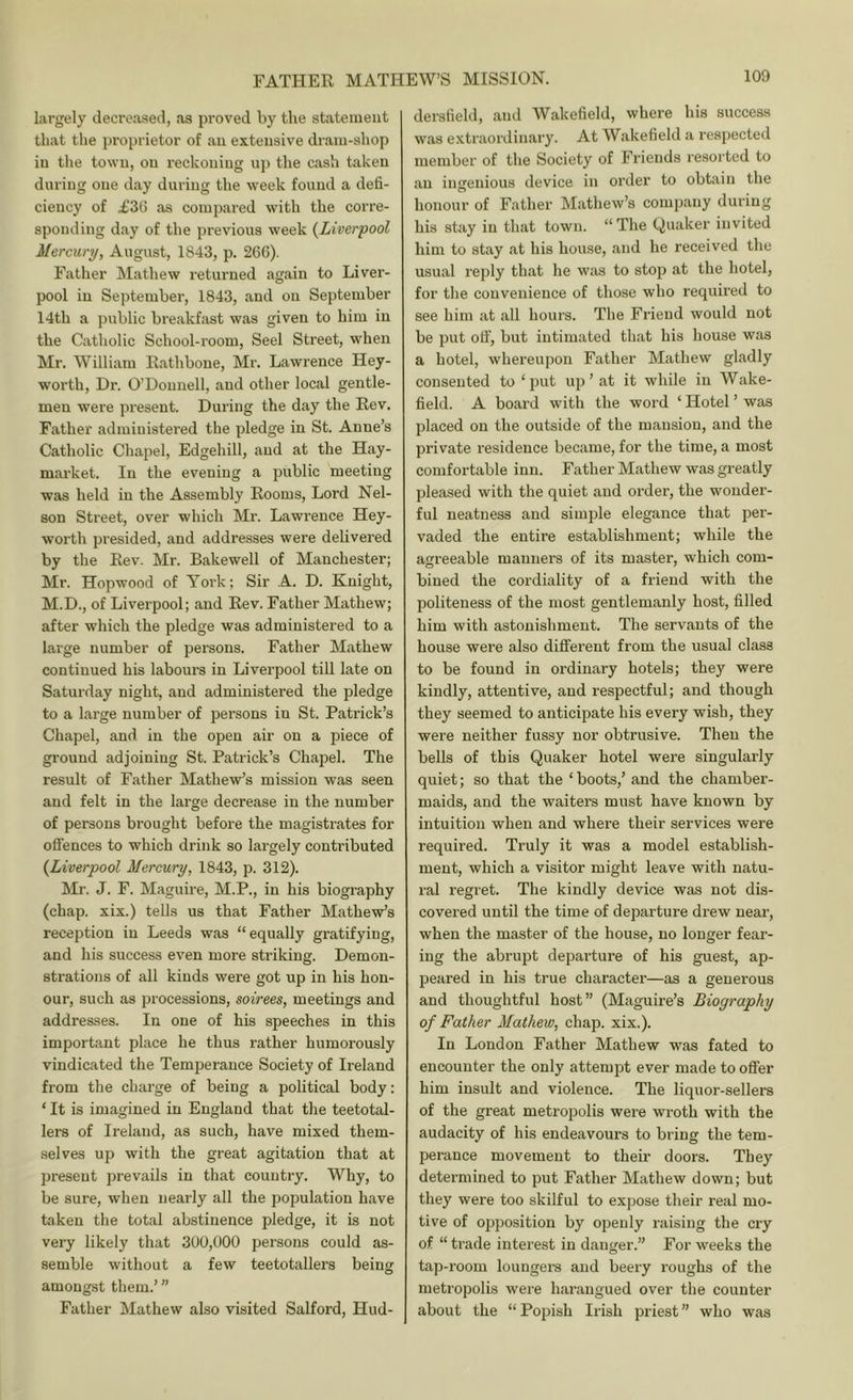 largely decreased, as proved by the statement that the proprietor of an extensive dram-shop in tlie town, on reckoning up the cash taken during one day during the week found a defi- ciency of £36 as compared with the corre- sponding day of the previous week {Liverpool Mercury, August, 1843, p. 266). Father Mathew returned again to Liver- pool in September, 1843, and on September 14th a public breakfast was given to him in the Catholic School-room, Seel Street, when Mr. William Rath bone, Mr. Lawrence Hey- worth. Dr. O’Donnell, and other local gentle- men were present. During the day the Rev. Father administered the pledge in St. Anne’s Catholic Chapel, Edgehill, and at the Hay- market. In the evening a public meeting was held in the Assembly Rooms, Lord Nel- son Street, over which Mr. Lawrence Hey- worth presided, and addresses were delivered by the Rev. Mr. Bakewell of Manchester; Mr. Hopwood of York; Sir A. D. Knight, M.D., of Liverpool; and Rev. Father Mathew; after which the pledge was administered to a large number of persons. Father Mathew continued his labours in Liverpool till late on Saturday night, and administered the pledge to a large number of persons in St. Patrick’s Chapel, and in the open air on a piece of ground adjoining St. Patrick’s Chapel. The result of Father Mathew’s mission was seen and felt in the large decrease in the number of persons brought before the magistrates for offences to which drink so largely contributed {Liverpool Mercury, 1843, p. 312). Mr. J. F. Maguire, M.P., in his biography (chap, xix.) tells us that Father Mathew’s reception in Leeds was “equally gratifying, and his success even more striking. Demon- strations of all kinds were got up in his hon- our, such as processions, soirees, meetings and addresses. In one of his speeches in this important place he thus rather humorously vindicated the Temperance Society of Ireland from the charge of being a political body: ‘ It is imagined in England that the teetotal- lers of Ireland, as such, have mixed them- selves up with the great agitation that at present prevails in that country. Why, to be sure, when nearly all the population have taken the total abstinence pledge, it is not very likely that 300,000 persons could as- semble without a few teetotallers being amongst them.’” Father Mathew also visited Salford, Hud- dersfield, and Wakefield, where his success was extraordinary. At Wakefield a respected member of the Society of Friends resorted to an iusrenious device in order to obtain the honour of Father Mathew’s company during his stay in that town. “The Quaker invited him to stay at his house, and he received the usual reply that he was to stop at the hotel, for the convenience of those who required to see him at all hours. The Friend would not be put off, but intimated that his house was a hotel, whereupon Father Mathew gladly consented to ‘ put up ’ at it while in Wake- field. A board with the word ‘ Hotel ’ was placed on the outside of the mansion, and the private residence became, for the time, a most comfortable inn. Father Mathew was greatly pleased with the quiet and order, the wonder- ful neatness and simple elegance that per- vaded the entire establishment; while the agreeable manners of its master, which com- bined the cordiality of a friend with the politeness of the most gentlemanly host, filled him with astonishment. The servants of the house were also different from the usual class to be found in ordinary hotels; they were kindly, attentive, and respectful; and though they seemed to anticipate his every wish, they were neither fussy nor obtrusive. Then the bells of this Quaker hotel were singularly quiet; so that the ‘boots,’ and the chamber- maids, and the waiters must have known by intuition when and where their services were required. Truly it was a model establish- ment, which a visitor might leave with natu- ral regret. The kindly device was not dis- covered until the time of departure drew near, when the master of the house, no longer fear- ing the abrupt departure of his guest, ap- peared in his true character—as a generous and thoughtful host” (Maguire’s Biography of Father Mathew, chap. xix.). In London Father Mathew was fated to encounter the only attempt ever made to offer him insult and violence. The liquor-sellers of the great metropolis were wroth with the audacity of his endeavours to bring the tem- perance movement to their doors. They determined to put Father Mathew down; but they were too skilful to expose their real mo- tive of opposition by openly raising the cry of “ trade interest in danger.” For weeks the tap-room loungers and beeiy roughs of the metropolis were harangued over the counter about the “Popish Irish priest” who was