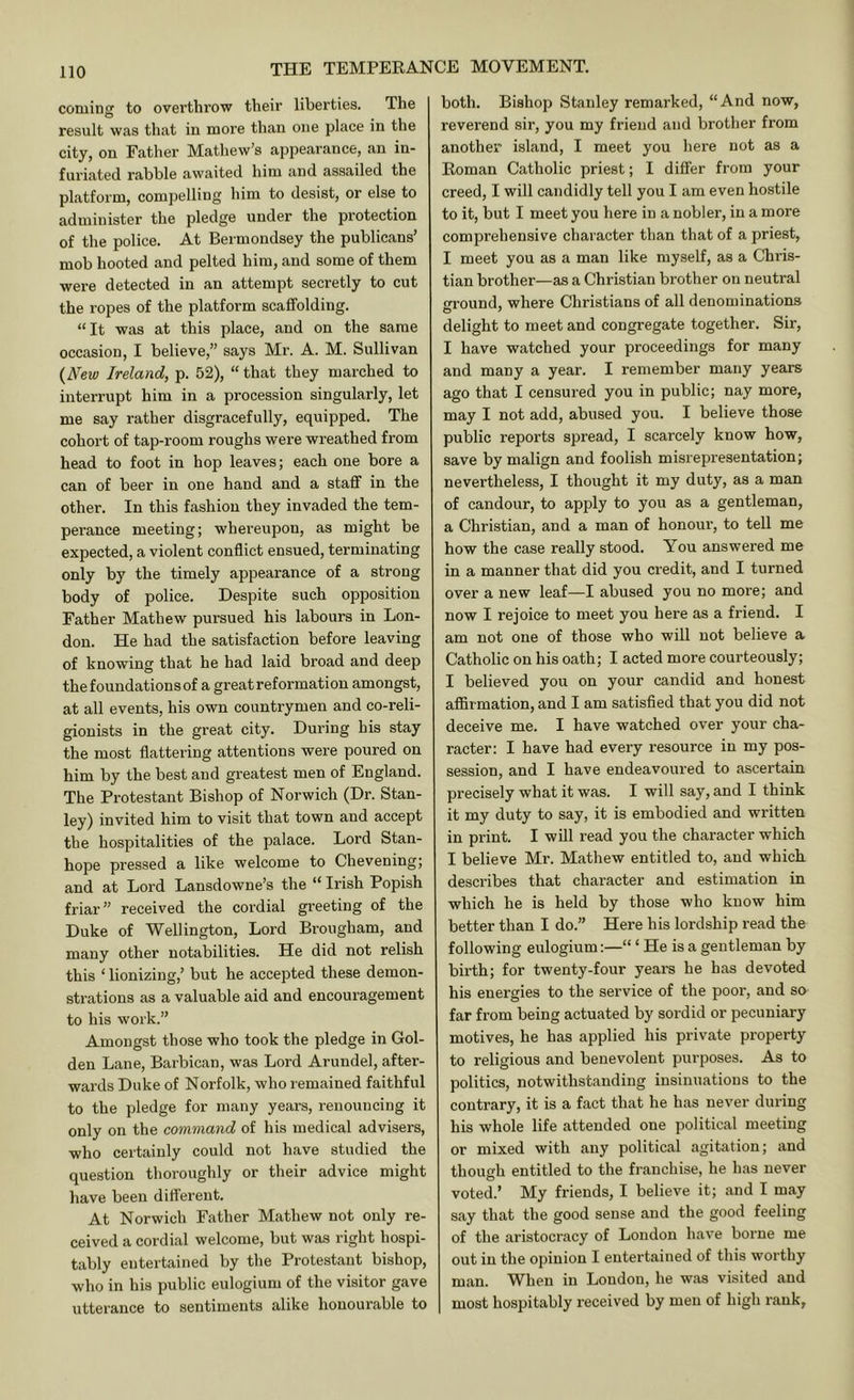 coming to overthrow their liberties. The result was that in more than one place m the city, on Father Mathew’s appearance, an in- furiated rabble awaited him and assailed the platform, compelling him to desist, or else to administer the pledge under the protection of the police. At Bermondsey the publicans’ mob hooted and pelted him, and some of them were detected in an attempt secretly to cut the ropes of the platform scaffolding. “It was at this place, and on the same occasion, I believe,” says Mr. A. M. Sullivan {New Ireland, p. 52), “ that they marched to interrupt him in a procession singularly, let me say rather disgracefully, equipped. The cohort of tap-room roughs were wreathed from head to foot in hop leaves; each one bore a can of beer in one hand and a staff in the other. In this fashion they invaded the tem- perance meeting; whereupon, as might be expected, a violent conflict ensued, terminating only by the timely appearance of a strong body of police. Despite such opposition Father Mathew pursued his labours in Lon- don. He had the satisfaction before leaving of knowing that he had laid broad and deep the foundations of a great reformation amongst, at all events, his own countrymen and co-reli- gionists in the great city. During his stay the most flattering attentions were poured on him by the best and greatest men of England. The Protestant Bishop of Norwich (Dr. Stan- ley) invited him to visit that town and accept the hospitalities of the palace. Lord Stan- hope pressed a like welcome to Chevening; and at Lord Lansdowne’s the “ Irish Popish friar” received the cordial greeting of the Duke of Wellington, Lord Brougham, and many other notabilities. He did not relish this ‘ lionizing,’ but he accepted these demon- strations as a valuable aid and encouragement to his work.” Amongst those who took the pledge in Gol- den Lane, Barbican, was Lord Arundel, after- wards Duke of Norfolk, who remained faithful to the pledge for many years, renouncing it only on the command of his medical advisers, who certainly could not have studied the question thoroughly or their advice might have been dirterent. At Norwich Father Mathew not only re- ceived a cordial welcome, but was right hospi- tably entertained by the Protestant bishop, who in his public eulogium of the visitor gave utterance to sentiments alike honourable to both. Bishop Stanley remarked, “And now, reverend sir, you my friend and brother from another island, I meet you hei’e not as a Roman Catholic priest; I differ from your creed, I will candidly tell you I am even hostile to it, but I meet you here in a nobler, in a more comprehensive character than that of a priest, I meet you as a man like myself, as a Chris- tian brother—as a Christian brother on neutral round, where Christians of all denominations 0 ' delight to meet and congregate together. Sir, 1 have watched your proceedings for many and many a year. I remember many years ago that I censured you in public; nay more, may I not add, abused you. I believe those public reports spread, I scarcely know how, save by malign and foolish misrepresentation; nevertheless, I thought it my duty, as a man of candour, to apply to you as a gentleman, a Christian, and a man of honour, to tell me how the case really stood. You answered me in a manner that did you credit, and I turned over a new leaf—I abused you no more; and now I rejoice to meet you here as a friend. I am not one of those who will not believe a Catholic on his oath; I acted more courteously; I believed you on your candid and honest affirmation, and I am satisfied that you did not deceive me. I have watched over your cha- racter: I have had every resource in my pos- session, and I have endeavoured to ascertain precisely what it was. I will say, and I think it my duty to say, it is embodied and written in print. I will read you the character which I believe Mr. Mathew entitled to, and which describes that character and estimation in which he is held by those who know him better than I do.” Here his lordship read the following eulogium:—“ ‘ He is a gentleman by birth; for twenty-four years he has devoted his energies to the service of the poor, and so far from being actuated by sordid or pecuniary motives, he has applied his private property to religious and benevolent purposes. As to politics, notwithstanding insinuations to the contrary, it is a fact that he has never during his whole life attended one political meeting or mixed with any political agitation; and though entitled to the franchise, he has never voted.’ My friends, I believe it; and I may say that the good sense and the good feeling of the aristocracy of London have borne me out in the opinion I entertained of this worthy man. When in London, he was visited and most hospitably received by men of high rank,