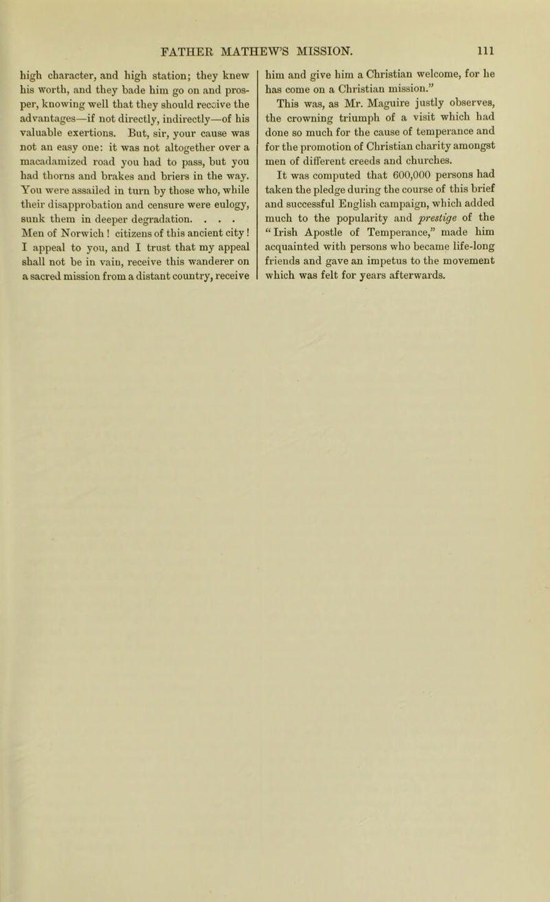 high character, and high station; they knew his worth, and they bade him go on and pros- per, knowing well that they should receive the advantages—if not directly, indirectly—of his valuable exertions. But, sir, your cause was not au easy one: it was not altogether over a macadamized road you had to pass, but you had thorns and brakes and briers in the way. You were assailed in turn by those who, while their disapprobation and censure were eulogy, sunk them in deeper degradation. . . . Men of Norwich ! citizens of this ancient city! I appeal to you, and I trust that my appeal shall not be in vain, receive this wanderer on a sacred mission from a distant country, receive him and give him a Christian welcome, for he has come on a Christian mission.” This was, as Mr. Maguire justly observes, the crowning triumph of a visit which had done so much for the cause of temperance and for the promotion of Christian charity amongst men of different creeds and churches. It was computed that 600,000 persons had taken the pledge during the course of this brief and successful English campaign, which added much to the popularity and prestige of the “ Irish Apostle of Temperance,” made him acquainted with persons who became life-long friends and gave an impetus to the movement which was felt for years afterwards.