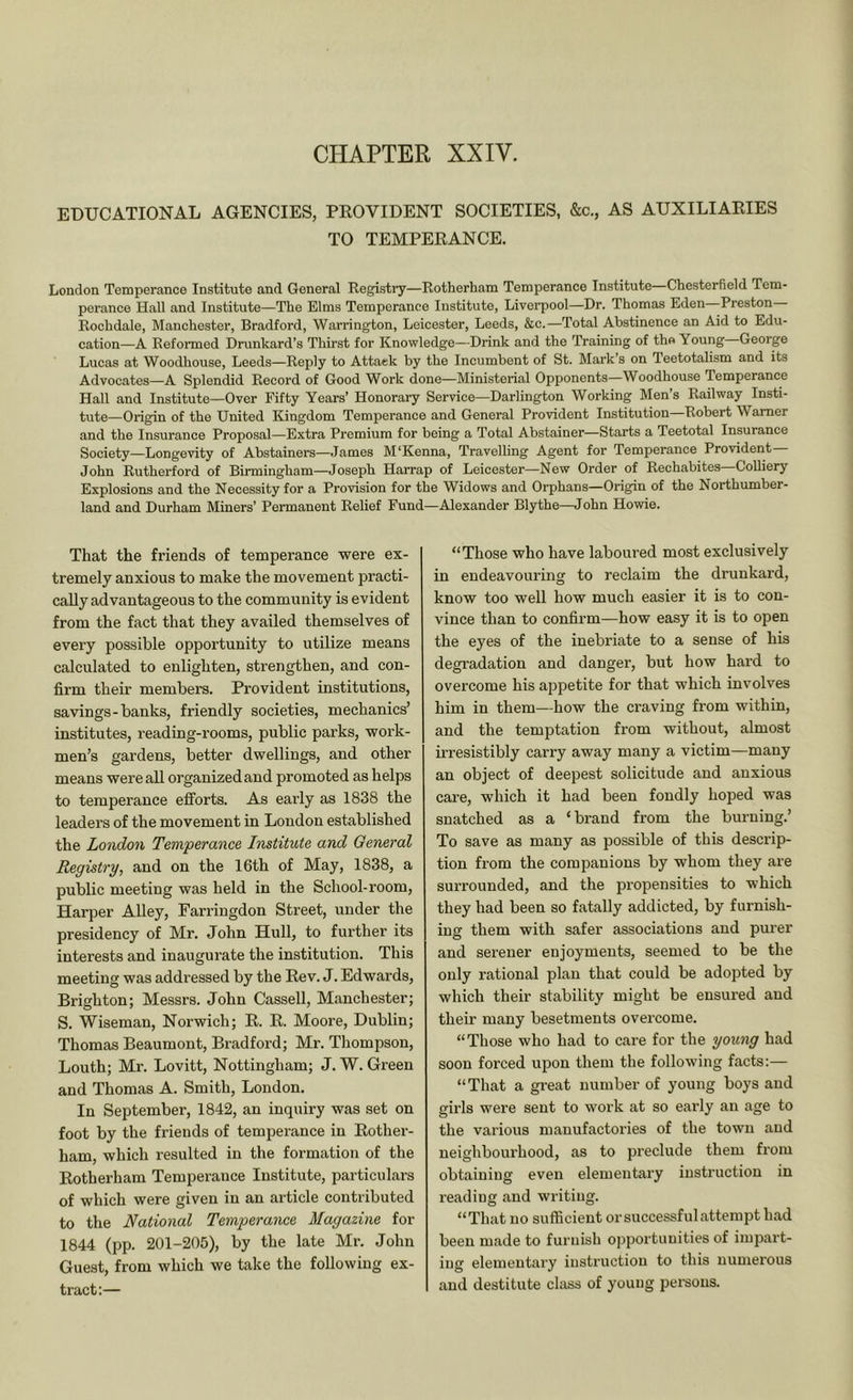 CHAPTER XXIV. EDUCATIONAL AGENCIES, PEOVIDENT SOCIETIES, &c., AS AUXILIARIES TO TEMPERANCE. London Temperance Institute and General Registry—Rotherham Temperance Institute Chesterfield Tem- perance Hall and Institute—The Elms Temperance Institute, Liverpool—Dr. Thomas Eden Preston Rochdale, Manchester, Bradford, Warrington, Leicester, Leeds, &c.—Total Abstinence an Aid to Edu- cation—A Refonned Drunkard’s Thirst for Knowledge—Drink and the Training of the Young George Lucas at Woodhouse, Leeds—Reply to Attack by the Incumbent of St. Mark’s on Teetotalism and its Advocates—A Splendid Record of Good Work done—Ministerial Opponents—Woodhouse Temperance Hall and Institute—Over Fifty Years’ Honorary Service—Darlington Working Men’s Railway Insti- tute—Origin of the United Kingdom Temperance and General Provident Institution Robert Warner and the Insurance Proposal—Extra Premium for being a Total Abstainer—Starts a Teetotal Insurance Society—Longevity of Abstainers—James M'Kenna, Travelling Agent for Temperance Provident John Rutherford of Birmingham—Joseph Harrap of Leicester—New Order of Rechabites—Colliery Explosions and the Necessity for a Provision for the Widows and Orphans—Origin of the Northumber- land and Durham Miners’ Permanent Relief Fund—Alexander Blythe—John Howie. That the friends of temperance were ex- tremely anxious to make the movement practi- cally advantageous to the community is evident from the fact that they availed themselves of every possible opportunity to utilize means calculated to enlighten, strengthen, and con- firm their members. Provident institutions, savings-banks, friendly societies, mechanics’ institutes, reading-rooms, public parks, work- men’s gardens, better dwellings, and other means were all organized and promoted as helps to temperance efforts. As early as 1838 the leaders of the movement in London established the London Temperance Institute and General Registry, and on the 16th of May, 1838, a public meeting was held in the School-room, Harper Alley, Farringdon Street, under the presidency of Mr. John Hull, to further its interests and inaugurate the institution. This meeting was addressed by the Rev. J. Edwards, Brighton; Messrs. John Cassell, Manchester; S. Wiseman, Norwich; R. R. Moore, Dublin; Thomas Beaumont, Bradford; Mr. Thompson, Louth; Mr. Lovitt, Nottingham; J. W. Green and Thomas A. Smith, London. In September, 1842, an inquiry was set on foot by the friends of temperance in Rother- ham, which resulted in the formation of the Rotherham Temperance Institute, particulars of which were given in an article contributed to the National Temperance Magazine for 1844 (pp. 201-205), by the late Mr. John Guest, from which we take the following ex- tract:— “Those who have laboured most exclusively in endeavouring to reclaim the drunkard, know too well how much easier it is to con- vince than to confirm—how easy it is to open the eyes of the inebriate to a sense of his degradation and danger, but how hard to overcome his appetite for that which involves him in them—how the craving from within, and the temptation from without, almost irresistibly carry away many a victim—many an object of deepest solicitude and anxious care, which it had been fondly hoped was snatched as a ‘brand from the burning.’ To save as many as possible of this descrip- tion from the companions by whom they are surrounded, and the propensities to which they had been so fatally addicted, by furnish- ing them with safer associations and purer and serener enjoyments, seemed to be the only rational plan that could be adopted by which their stability might be ensured and their many besetments overcome. “Those who had to care for the young had soon forced upon them the following facts:— “That a great number of young boys and girls were sent to work at so early an age to the various manufactories of the town and neighbourhood, as to preclude them from obtaining even elementary instruction in reading and writing. “That no sufficient or successful attempt had been made to furnish opportunities of impart- ing elementary instruction to this numerous and destitute class of young pei'sous.