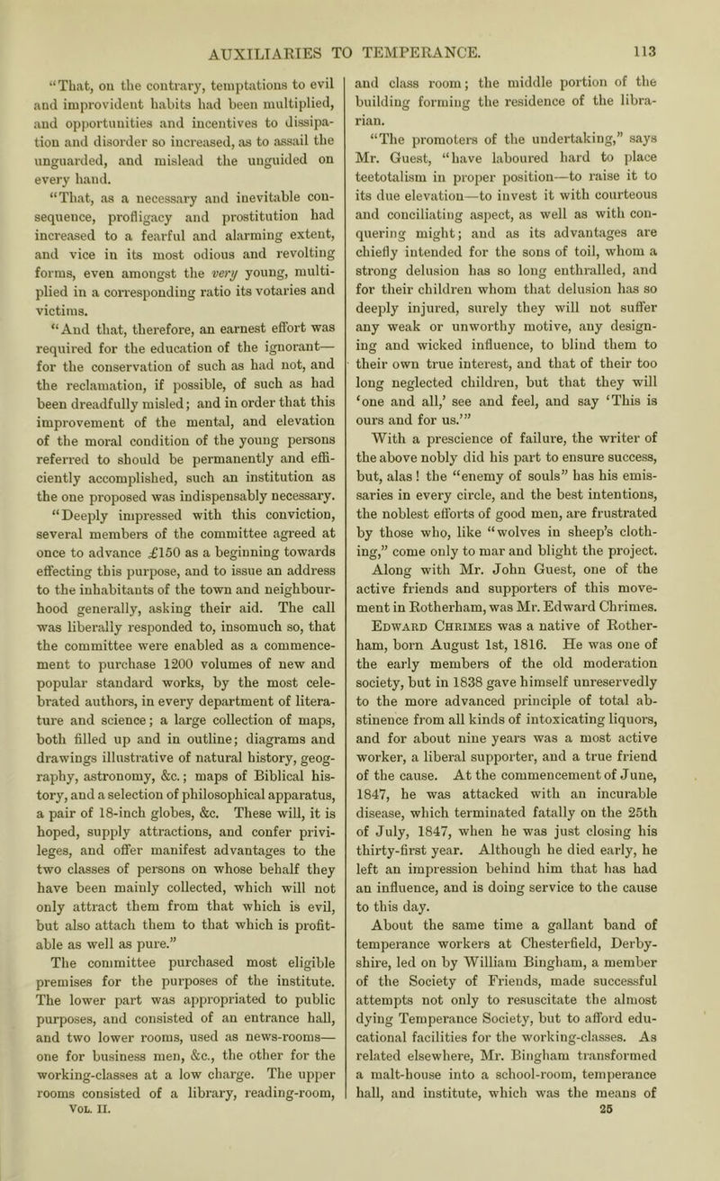 “That, ou the contrary, temptations to evil and improvident habits had been multiplied, and opportunities and incentives to dissipa- tion and disorder so increased, as to .Tssail the unguarded, and mislead the unguided on every hand. “That, as a necessary and inevitable con- sequence, profligacy and prostitution had increased to a fearful and alarming extent, and vice in its most odious and revolting forms, even amongst the very young, multi- plied in a corresponding ratio its votaries and victims. “And that, therefore, an earnest effort was required for the education of the ignoi’ant— for the conservation of such as had not, and the reclamation, if possible, of such as had been dreadfully misled; and in order that this improvement of the mental, and elevation of the moral condition of the young persons referred to should be permanently and effi- ciently accomplished, such an institution as the one proposed was indispensably necessary. “Deeply impressed with this conviction, several members of the committee agreed at once to advance .£150 as a beginning towards eflecting this purpose, and to issue an address to the inhabitants of the town and neighbour- hood generally, asking their aid. The call was liberally responded to, insomuch so, that the committee were enabled as a commence- ment to purchase 1200 volumes of new and popular standard works, by the most cele- brated authors, in every department of litera- ture and science; a large collection of maps, both filled up and in outline; diagrams and drawings illustrative of natural history, geog- raphy, astronomy, &c.; maps of Biblical his- tory, and a selection of philosophical apparatus, a pair of 18-inch globes, &c. These will, it is hoped, supply attractions, and confer privi- leges, and offer manifest advantages to the two classes of persons on whose behalf they have been mainly collected, which will not only attract them from that which is evil, but also attach them to that which is profit- able as well as pure.” The committee purchased most eligible premises for the purposes of the institute. The lower part was appropriated to public purposes, and consisted of an entrance hall, and two lower rooms, used as news-rooms— one for business men, &c., the other for the working-classes at a low charge. The upper rooms consisted of a library, reading-room, VOL. II. and class I’oom; the middle portion of the building forming the residence of the libra- rian. “The promoters of the undertaking,” says Mr. Gue.st, “have laboured liard to place teetotalism in proper position—to raise it to its due elevation—to invest it with courteous and conciliating aspect, as well as with con- quering might; and as its advantages are chiefly intended for the sons of toil, whom a strong delusion has so long enthralled, and for their children whom that delusion has so deeply injured, surely they will not suffer any weak or unworthy motive, any design- ing and wicked influence, to blind them to their own true interest, and that of their too long neglected children, but that they will ‘one and all,’ see and feel, and say ‘This is ours and for us.’” With a prescience of failure, the writer of the above nobly did his part to ensure success, but, alas ! the “enemy of souls” has his emis- saries in every circle, and the best intentions, the noblest efforts of good men, are frustrated by those who, like “wolves in sheep’s cloth- ing,” come only to mar and blight the project. Along with Mr. John Guest, one of the active friends and supporters of this move- ment in Rotherham, was Mr. Edward Chrimes. Edward Chrimes was a native of Rother- ham, born August 1st, 1816. He was one of the early members of the old moderation society, but in 1838 gave himself unreservedly to the more advanced principle of total ab- stinence from all kinds of intoxicating liquors, and for about nine years was a most active worker, a liberal supporter, and a true friend of the cause. At the commencement of June, 1847, he was attacked with an incurable disease, which terminated fatally on the 25th of July, 1847, when he was just closing his thirty-first year. Although he died early, he left an impression behind him that has had an influence, and is doing service to the cause to this day. About the same time a gallant band of temperance workers at Chesterfield, Derby- shire, led on by William Bingham, a member of the Society of Friends, made successful attempts not only to resuscitate the almost dying Temperance Society, but to afford edu- cational facilities for the working-classes. As related elsewhere, Mr. Bingham transformed a malt-house into a school-room, temperance hall, and institute, which was the means of 26