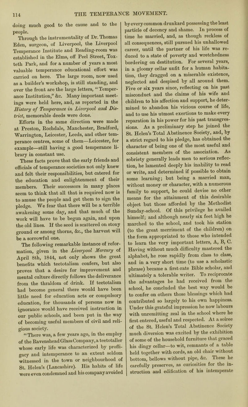 doing much good to the cause and to the people. Through the instrumentality of Dr. Thomas Eden, surgeon, of Liverpool, the Liverpool Temperance Institute and Reading-room was established in the Elms, off Peel Street, Tox- teth Park, and for a number of years a most valuable temperance educational effort was carried on here. The large room, now used as a builder’s workshop, is still standing, and over the front are the large letters, “ Temper- ance Institution,” &c. Many important meet- ings were held here, and, as reported in the History of Temperance in Liverpool and Dis- trict, memorable deeds were done. Efforts in the same direction were made at Preston, Rochdale, Manchester, Bradford, Warrington, Leicester, Leeds, and other tem- perance centres, some of them—Leicester, for example—still having a good temperance li- brary in constant use. These facts prove that the early friends and officials of temperance societies not only knew and felt their responsibilities, but catered for the education and enlightenment of their members. Their successors in many places seem to think that all that is required now is to amuse the people and get them to sign the pledge. We fear that there will be a terrible awakening some day, and that much of the work will have to be begun again, and upon the old lines. If the seed is scattered on stony ground or among thorns, &c., the harvest will be a sorrowful one. The following remarkable instance of refor- mation, given in the Liverpool Mercnry of April 8th, 1844, not only shows the great benefits which teetotalism confers, but also proves that a desire for improvement and mental culture directly follows the deliverance from the thraldom of drink. If teetotalism had become general there would have been little need for education acts or compulsory education, for thousands of persons now in ignorance would have received instruction in our public schools, and been put in the way of becoming useful members of civil and reli- gious society. “ There was, a few years ago, in the employ of the Ravenshead Glass Company, a teetotaller whose early life was characterized by piofli- gacy and intemperance to an extent seldom witnessed in the town or neighbourhood of St. Helen’s (Lancashire). His habits of life were even condemned and his company avoided by every common drunkard possessing the least particle of decency and shame. In process of time he married, and, as though reckless of all consequences, still pursued his unhallowed career, until the partner of his life was re- duced to a state of poverty and wretchedness bordering on destitution. For several years, in a gloomy cellar unfit for a human habita- tion, they dragged on a miserable existence, neglected and despised by all around them. Five or six years since, reflecting on his past misconduct and the claims of his wife and children to his affection and support, he deter- mined to abandon his vicious course of life, and to use his utmost exertions to make every reparation in his power for his past transgres- sions. As a preliminary step he joined the St. Helen’s Total Abstinence Society, and, by a strict regard to his pledge, has obtained the character of being one of the most useful and consistent members of the association. As sobriety generally leads men to serious reflec- tion, he lamented deeply his inability to read or write, and determined if possible to obtain some learning; but being a married man, without money or character, with a numerous family to support, he could devise no other means for the attainment of this desirable object but those afforded by the Methodist Sunday-school. Of this privilege he availed himself; and although nearly six feet high he marched to the school, and took his station (to the great merriment of the children) on the form appropriated to those who intended to learn the very important letters. A, B, C. Having without much difficulty mastered the alphabet, he rose rapidly from class to class, and in a very short time (to use a scholastic phrase) became a first-rate Bible scholar, and ultimately a tolerable writer. To reciprocate the advantages he had received from the school, he concluded the best way would be to confer on others those blessings which had contributed so largely to his own happiness. Under this grateful impression he now labours with unremitting zeal in the school where he first entered, useful and respected. At a soiree of the St. Helen’s Total Abstinence Society much diversion was excited by the exhibition of some of the household furniture tliat graced his dingy cellar—to wit, remnants of a table held together with cords, an old chair without bottom, bellows without pipe, &c. These he carefully preserves, as curiosities for the in- struction and edification of his intemperate