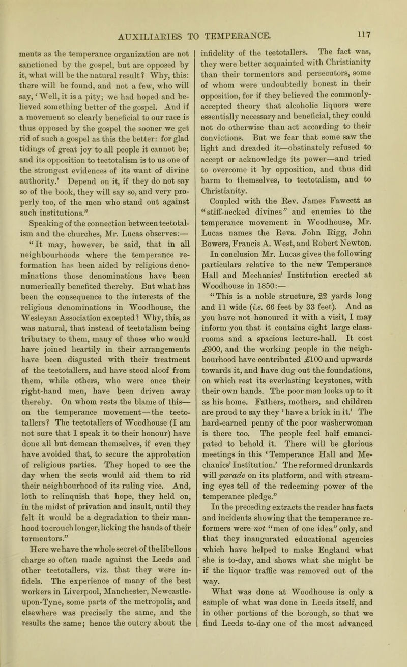 raents as the temperance organization are not sanctioned by the gospel, but are opposed by it, what will be the natural result ? Why, this: there will be found, and not a few, who will say, ‘ Well, it is a pity; we had hoped and be- lieved something better of the gospel. And if a movement so cleaidy beneficial to our race is thus opposed by the gospel the sooner we get rid of such a gospel as this the better: for glad tidings of great joy to all people it cannot be; and its opposition to teetotalism is to us one of the strongest evidences of its want of divine authority.’ Depend on it, if they do not say so of the book, they will say so, and very pro- perly too, of the men who stand out against such institutions.” Speaking of the connection between teetotal- ism and the churches. Mi-. Lucas observes:— “ It may, however, be said, that in all neighbourhoods where the temperance re- formation has been aided by religious deno- minations those denominations have been numerically benefited thereby. But what has been the consequence to the interests of the religious denominations in Woodhouse, the Wesleyan Association excepted? Why, this, as was natural, that instead of teetotalism being tributary to them, many of those who would have joined heartily in their arrangements have been disgusted with their treatment of the teetotallers, and have stood aloof from them, while others, who were once their right-hand men, have been driven away thereby. On whom rests the blame of this— on the temperance movement—the teeto- tallers? The teetotallers of Woodhouse (I am not sure that I speak it to their honour) have done all but demean themselves, if even they have avoided that, to secure the approbation of religious parties. They hoped to see the day when the sects would aid them to rid their neighbourhood of its ruling vice. And, loth to relinquish that hope, they held on, in the midst of privation and insult, until they felt it would be a degradation to their man- hood to crouch longer, licking the hands of their tormentors.” Here wehave the whole secret of thelibellous charge so often made against the Leeds and other teetotallers, viz. that they were in- fidels. The experience of many of the best workers in Liverpool, Manchester, Newcastle- upon-Tyne, some parts of the metropolis, and elsewhere was precisely the same, and the results the same; hence the outcry about the infidelity of the teetotallers. The fact was, they were better acquainted with Christianity than their tormentors and persecutors, some of whom were iindoubtedly honest in their opposition, for if they believed the commonly- accepted theory that alcoholic liquors were essentially necessary and beneficial, they could not do otherwise than act according to their convictions. But we fear that some saw the light and dreaded it—obstinately refused to accept or acknowledge its power—and tried to overcome it by opposition, and thus did harm to themselves, to teetotalism, and to Christianity. Coupled with the Eev. James Fawcett as “stiff-necked divines” and enemies to the temperance movement in Woodhouse, Mr. Lucas names the Eevs. John Eigg, John Bowers, Francis A. West, and Eobert Newton. In conclusion Mr. Lucas gives the following particulars relative to the new Temperance Hall and Mechanics’ Institution erected at Woodhouse in 1850:— “This is a noble structure, 22 yards long and 11 wide {i.e. 66 feet by 33 feet). And as you have not honoured it with a visit, I may inform you that it contains eight large class- rooms and a spacious lecture-hall. It cost .£900, and the working people in the neigh- bourhood have contributed £100 and upwards towards it, and have dug out the foundations, on which rest its everlasting keystones, with their own hands. The poor man looks up to it as his home. Fathers, mothers, and children are proud to say they ‘ have a brick in it.’ The hard-earned penny of the poor washerwoman is there too. The people feel half emanci- pated to behold it. There will be glorious meetings in this ‘ Temperance Hall and Me- chanics’ Institution.’ The reformed drunkards will parade on its platform, and with stream- ing eyes tell of the redeeming power of the temperance pledge.” In the preceding extracts the reader has facts and incidents showing that the temperance re- formers were not “men of one idea” only, and that they inaugurated educational agencies which have helped to make England what she is to-day, and shows what she might be if the liquor traffic was removed out of the way. What was done at Woodhouse is only a sample of what was done in Leeds itself, and in other portions of the borough, so that we find Leeds to-day one of the most advanced