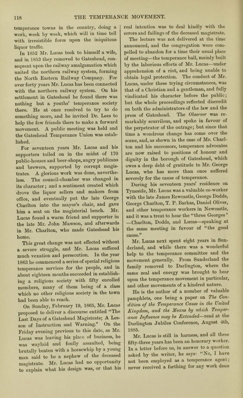 temperance towns in the country, doing a work, week by week, whicli will in time tell with iiTCsistible force upon the iniquitous liquor traffic. In 1852 Mr. Lucas took to himself a wife, and in 1853 they removed to Gateshead, con- sequent upon the railway amalgamation which united the northern railway system, forming the North Eastern Kailway Company. For over forty years Mi’. Lucas has been connected with the noi'thern railway system. On his settlement in Gateshead he found there was nothing but a youths’ temperance society there. He at once resolved to try to do something more, and he invited Dr. Lees to help the few friends there to make a forward movement. A public meeting was held and the Gateshead Temperance Union was estab- lished. For seventeen years Mr. Lucas and his supporters toiled on in the midst of 170 public-houses and beer-shops, angry publicans and brewers, supported by corrupt magis- trates. A glorious work was done, neverthe- less. The council-chamber was changed in its character; and a sentiment created which drove the liquor sellers and makers from office, and eventually put the late George Charlton into the mayor’s chair, and gave him a seat on the magisterial bench. Mr. Lucas found a warm friend and supporter in the late Mr. John Mawson, and afterwards in Mr. Charlton, who made Gateshead his home. This great change was not effected without a severe struggle, and Mr. Lucas suffered much vexation and persecution. In the year 1863 he commenced a series of special religious temperance services for the people, and in about eighteen months succeeded in establish- ing a religious society with fifty enrolled members, many of them being of a class which no other religious society in the town had been able to reach. On Sunday, February 19, 1865, Mr. Lucas proposed to deliver a discourse entitled “The Last Days of a Gateshead Magistrate; A Les- son of Instruction and Warning.” On the Friday evening previous to this date, as Mr. Lucas was leaving his place of business, he was waylaid and foully assaulted, being brutally beaten with a horsewhip by a young man said to be a nephew of the deceased magistrate. Mr. Lucas had no opportunity to explain what his design was, or that his real intention was to deal kindly with the errors and failings of the deceased magistrate. The lecture was not delivered at the time announced, and the congregation were com- pelled to abandon for a time their usual place of meeting—the temperance hall, mainly built by the laborious efforts of Mr. Lucas—under apprehension of a riot, and being unable to obtain legal protection. The conduct of Mr. Lucas, under these trying circumstances, was that of a Christian and a gentleman, and fully vindicated his character before the public; but the whole proceedings reflected discredit on both the administrators of the law and the press of Gateshead. The Observer was re- markably scurrilous, and spoke in favour of the perpetrator of the outrage; but since that time a wondrous change has come over the scene, and, as shown in the case of Mr. Charl- ton and his successors, temperance advocates are now raised to positions of honour and dignity in the borough of Gateshead, which owes a deep debt of gratitude to Mr. George Lucas, who has more than once suffered severely for the cause of temperance. During his seventeen years’ residence on T3meside, Mr. Lucas was a valuable co-worker with the late James Eewcastle, George Dodds, George Charlton, T. P. Barkas, Daniel Oliver, and other temperance workers in Newcastle, and it was a treat to hear the “three Georges ” —Charlton, Dodds, and Lucas—speaking at the same meeting in favour of “the good cause.” Mr. Lucas next spent eight years in Sun- derland, and while there was a wonderful help to the temperance committee and the movement generally. From Sunderland the family removed to Darlington, where the same zeal and energy was brought to bear upon the temperance movement in particular, and other movements of a kindred nature. He is the author of a number of valuable pamphlets, one being a paper on The Con- dition of the Temperance Cause in the United Kingdom, and the Means by which Temper- ance Influence may be Extended—read at the Darlington Jubilee Conference, August 4th, 1885. Mr. Lucas is still in harness, and all these fifty-three years has been an honorary worker. In a letter before us, in answer to a question asked by the writer, he says: “No, I have not been employed as a temperance agent; never received a farthing for any work done