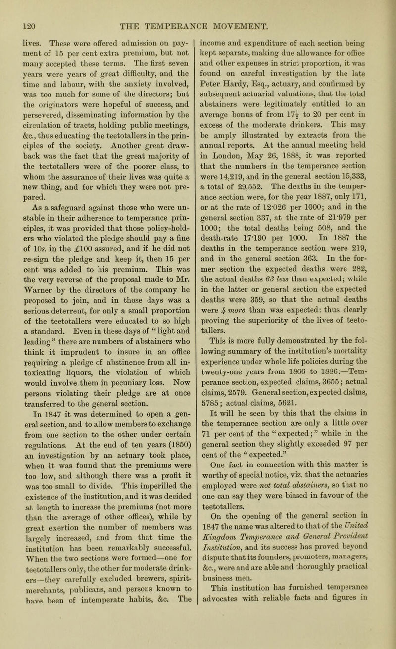lives. Tliese were ofTerecl acloiission ou pay- | meiit of 15 per cent extra premium, but not many accepted tliese terms. The fii'st seven years were years of great difficulty, and the time and labour, with the anxiety involved, was too much for some of the directors; but the originators were hopeful of success, and persevered, disseminating information by the circulation of tracts, holding public meetings, &c., thus educating the teetotallers in the prin- ciples of the society. Another great draw- back was the fact that the great majority of the teetotallers were of the poorer class, to whom the assurance of their lives was quite a new thing, and for which they were not pre- pared. As a safeguard against those who were un- stable in their adherence to tempei’ance prin- ciples, it was provided that those policy-hold- ers who violated the pledge should pay a fine of 10s. in the .£100 assured, and if he did not re-sign the pledge and keep it, then 15 per cent was added to his premium. This was the very reverse of the proposal made to Mr. Warner by the directors of the company he proposed to join, and in those days was a serious deterrent, for only a small proportion of the teetotallers were educated to so high a standard. Even in these days of “ light and leading” there are numbers of abstainers who think it imprudent to insure in an office requiring a pledge of abstinence from all in- toxicating liquors, the violation of which would involve them in pecuniary loss. Now persons violating their pledge are at once transferred to the general section. In 1847 it was determined to open a gen- eral section, and to allow members to exchange from one section to the other under certain regulations, At the end of ten years (1850) an investigation by an actuary took place, when it was found that the premiums were too low, and although there was a profit it was too small to divide. This imperilled the existence of the institution, and it was decided at length to increase the premiums (not more than the average of other offices), while by great exertion the number of members was largely increased, and from that time the institution has been remarkably successful. When the two sections were formed—one for teetotallers only, the other for moderate drink- ers—they carefully excluded brewers, spirit- merchants, publicans, and persons known to have been of intemperate habits, &c. The income and expenditure of each section being kej)t separate, making due allowance for office and other expenses in strict proportion, it was found on careful investigation by the late Peter Hardy, Esq., actuary, and confirmed by subsequent actuarial valuations, that the total abstainers were legitimately entitled to an average bonus of from 17^ to 20 per cent in excess of the moderate drinkers. This may be amply illustrated by extracts Horn the annual reports. At the annual meeting held in London, May 26, 1888, it was reported that the numbers in the temperance section were 14,219, and in the general section 15,333, a total of 29,552. The deaths in the temper- ance section were, for the year 1887, only 171, or at the rate of 12'026 per 1000; and in the general section 337, at the rate of 21'979 per 1000; the total deaths being 508, and the death-rate 17T90 per 1000. In 1887 the deaths in the temperance section were 219, and in the general section 363. In the for- mer section the expected deaths were 282, the actual deaths 63 less than expected; while in the latter or general section the expected deaths were 359, so that the actual deaths were J^ more than was expected: thus clearly proving the superiority of the lives of teeto- tallers. This is more fully demonstrated by the fol- lowing summary of the institution’s mortality experience under whole life policies during the twenty-one years from 1866 to 1886:—Tem- perance section, expected claims, 3655; actual claims, 2579. General section, expected claims, 5785; actual claims, 5621. It will be seen by this that the claims in the temperance section are only a little over 71 per cent of the “ expected; ” while in the general section they slightly exceeded 97 per- cent of the “ expected.” One fact in connection with this matter is worthy of special notice, viz. that the actuaries employed were not total abstainers, so that no one can say they were biased in favour of the teetotallers. On the opening of the general section in 1847 the name was altered to that of the United Kingdom Temperance and General Provident Institution, and its success has proved beyond dispute that its founders, promoters, managei-s, &c., were and are able and thoroughly practical business men. This institution has furnished temperance advocates with reliable facts and figures in
