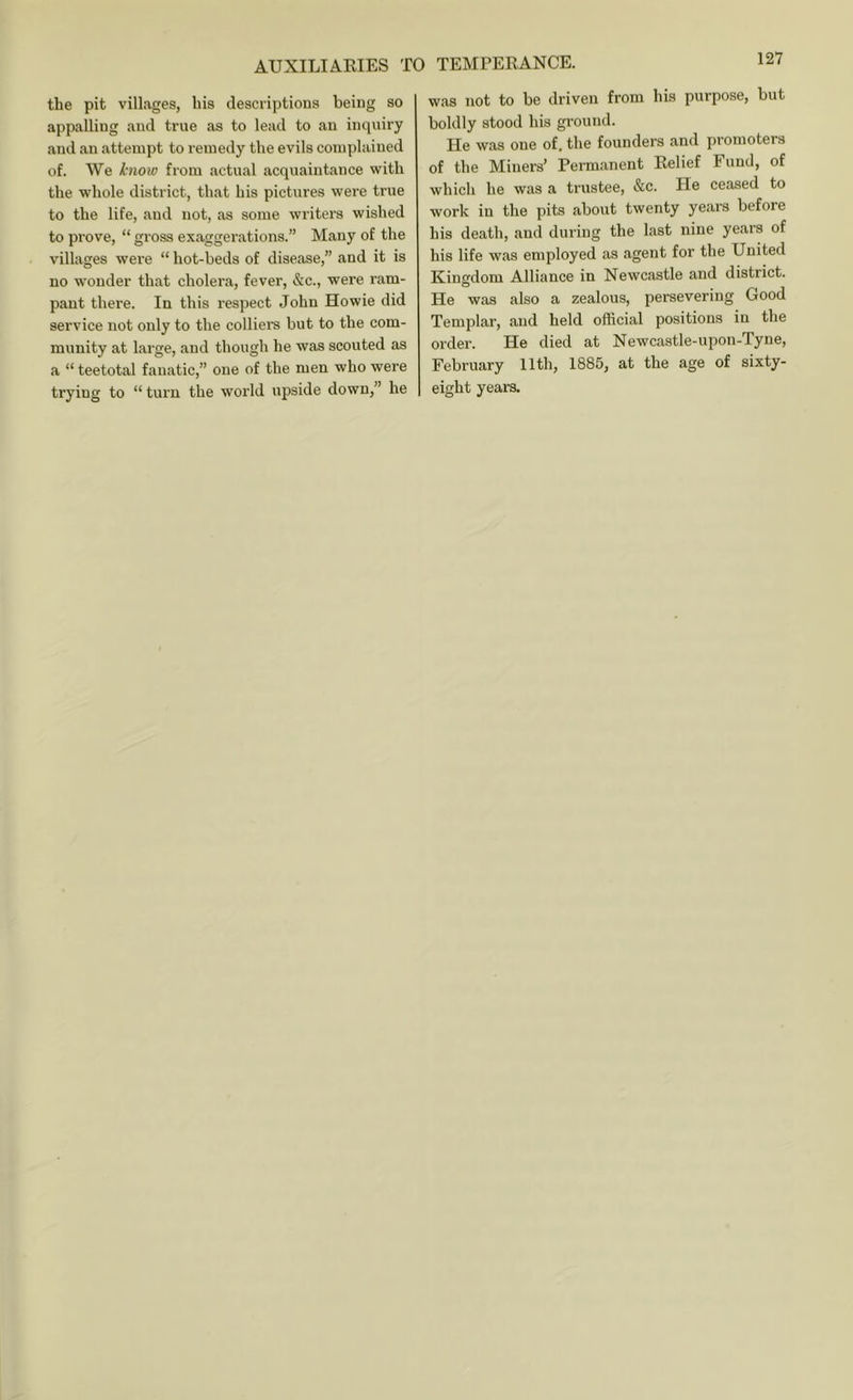 AUXILIAEIES TO the pit villages, his descriptions being so appalling and true as to lead to an inquiry and an attempt to remedy the evils complained of. We know from actual acquaintance with the whole district, that his pictures were true to the life, and not, as some writers wished to prove, “ gross exaggerations.” Many of the villages were “ hot-beds of disease,” and it is no wonder that cholera, fever, &c., were ram- pant there. In this respect John Howie did service not only to the colliei's but to the com- munity at large, and though he was scouted as a “ teetotal fanatic,” one of the men who were trying to “ turn the world upside down,” he TEMTERANCE. was not to be driven from his purpose, but boldly stood his ground. He was one of. the founders and promoters of the Miners’ Permanent Relief Fund, of which he was a trustee, &c. He ceased to work in the pits about twenty years before his death, and during the last nine years of his life was employed as .agent for the United Kingdom Alliance in Newcastle and district. He w.as also a zealous, persevering Good Templar, and held official positions in the order. He died at Newcastle-upon-Tyne, February 11th, 1885, at the age of sixty- eight years.