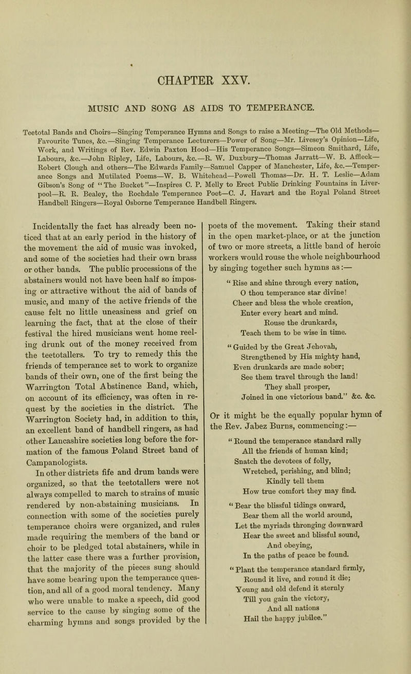 MUSIC AND SONG AS AIDS TO TEMPEEANCE. Teetotal Bands and Choirs—Singing Temperance Hymns and Songs to raise a Meeting—The Old Methods— Favourite Tunes, &c.—Singing Temperance Lecturers—Power of Song—Mr. Livesey’s Opinion—Life, Work, and Writings of Rev. Edwin Paxton Hood—His Temperance Songs—Simeon Smithard, Life, Labours, &c.—John Ripley, Life, Labours, &c.—R. W. Duxbury—Thomas Jarratt—W. B. Affleck Robert Clough and others—The Edwards Family—Samuel Capper of Manchester, Life, &c.—Temper- ance Songs and Mutilated Poems—W. B. Whitehead—Powell Thomas—Dr. H. T. Leslie Adam Gibson’s Song of “ The Bucket ’’—Inspires C. P. Melly to Erect Public Drinking Fountains in Liver- pool—R. R. Bealey, the Rochdale Temperance Poet—C. J. Havart and the Royal Poland Street Handbell Ringers—Royal Osborne Temperance Handbell Ringers. Incidentally the fact has already been no- ticed that at an early period in the history of the movement the aid of music was invoked, and some of the societies had their own brass or other bands. The public processions of the abstainers would not have been half so impos- ing or attractive without the aid of bands of music, and many of the active friends of the cause felt no little uneasiness and grief on learning the fact, that at the close of their festival the hired musicians went home reel- ing dr-unk out of the money received from the teetotallers. To try to remedy this the friends of temperance set to work to organize bands of their own, one of the first being the Warrington Total Abstinence Band, which, on account of its efficiency, was often in re- quest by the societies in the district. The Warrington Society had, in addition to this, an excellent band of handbell ringers, as had other Lancashire societies long before the for- mation of the famous Poland Street band of Campanologists. In other districts fife and drum bauds were organized, so that the teetotallers were not always compelled to march to strains of music rendered by non-abstaining musicians. In connection with some of the societies purely temperance choirs were organized, and rules made requiring the members of the band or choir to be pledged total abstainers, while in the latter case there was a further provision, that the majority of the pieces sung should have some bearing upon the temperance ques- tion, and all of a good moral tendency. Many who were unable to make a speech, did good service to the cause by singing some of the charming hymns and songs provided by the poets of the movement. Taking their stand in the open market-place, or at the junction of two or more streets, a little band of heroic workers would rouse the whole neighbourhood by singing together such hymns as:— “ Rise and shine through every nation, 0 thou temperance star divine! Cheer and bless the whole creation, Enter every heart and mind. Rouse the drunkards, Teach them to be wise in time. “ Guided by the Great Jehovah, Strengthened by His mighty hand. Even drunkards are made sober; See them travel through the land! They shall prosper. Joined in one victorious band.” &c. &c. Or it might be the equally popular hymn of the Rev. Jabez Burns, commencing:— “ Round the temperance standard rally All the friends of human kind; Snatch the devotees of folly. Wretched, perishing, and blind; Kindly tell them How true comfort they may find. “ Bear the blissful tidings onward. Bear them all the world around. Let the myriads thronging downward Hear the sweet and blissful sound. And obeying. In the paths of peace be found. “ Plant the temperance standard firmly. Round it live, and round it die; Young and old defend it sternly Till you gain the victory. And all nations Hail the happy jubilee.”