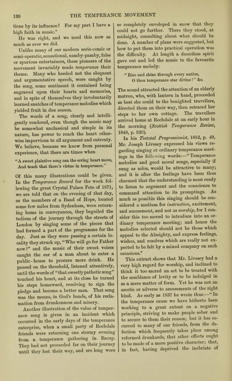tions by its influence? For my part I have a high faitli in music.” He was right, and we need this now as much as ever we did. Unlike many of our modern serio-comic or semi-operatic, sensational, namby-pamby, false or spurious entertainers, these pioneers of the movement invariably made temperance their theme. Many who heeded not the eloquent and argumentative speech, were caught by the song, some sentiment it contained being engraved upon their hearts and memories, and in spite of themselves they involuntarily learned snatches of temperance melodies which yielded fruit in due season. The words of a song, clearly and intelli- gently rendered, even though the music may be somewhat unclassical and simple in its nature, has power to reach the heart other- wise impervious to all argument and entreaty. We believe, because we know from personal experience, that there are times when “A sweet plaintive song can the erring heart move, And teach that there’s virtue in temperance.” Of this many illustrations could be given. In the Temperance Record for the week fol- lowing the great Crystal Palace Fete of 1871, we are told that on the evening of that day, as the members of a Band of Hope, located some few miles from Sydenham, were return- ing home in conveyances, they beguiled the tedium of the journey through the streets of London by singing some of the pieces that had formed a part of the programme for the day. Just as they were passing a certain lo- cality they struck up, “Who will go for Father now?” and the music of their sweet voices caught the ear of a man about to enter a public-house to procure more drink. He paused on the threshold, listened attentively, until the words of “that sweetly pathetic song” touched his heart, and at its close he turned his steps homeward, resolving to sign the pledge and become a better man. That song was the means, in God’s hands, of his recla- mation from drunkenness and misery. Another illustration of the value of temper- ance song is given in an incident which occurred in the early days of the temperance enterprise, when a small party of Rochdale friends were returning one stormy evening from a temperance gatliering in Bacup. They had not proceeded far on their journey until they lost their way, and ere long were so completely enveloped in snow that they could not go further. There they stood, at midnight, consulting about what should be done. A number of plans were suggested, but how to put them into practical operation was the difficulty. At length a dauntless spirit gave out and led the music to the favourite temperance melody: “ Rise and shine through every nation, O thou temperance star divine ! ” &c. The sound attracted the attention of an elderly matron, who, with lantern in hand, proceeded as best she could to the benighted travellers, directed them on their way, then retraced her steps to her own cottage. The travellers arrived home at Rochdale at an early hour in the morning {Scottish Temperance Review, 1848, p. 520). In his Teetotal Progressionist, 1852, p. 49, Mr. Joseph Livesey expressed his views re- garding singing at ordinary temperance meet- ings in the following words:—“Temperance melodies and good moral songs, especially if sung as solos, would be attractive to many; and it is after the feelings have been thus charmed that the understanding is most ready to listen to argument and the conscience to command attention to its promptings. As much as possible this singing should be con- sidered a medium for instruction, excitement, and amusement, and not as worship, for I con- sider this too sacred to introduce into an or- dinary temperance meeting; and hence the melodies selected should not be those which appeal to the Almighty, and express feelings, wishes, and resolves which are really not ex- pected to be felt by a mixed company on such occasions.” This extract shows that Mr. Livesey had a very high regard for worship, and inclined to think it too sacred an act to be treated with the semblance of levity or to be indulged in as a mere matter of form. Yet he was not an ascetic or adverse to amusements of the right kind. As early as 1837 he wrote thus:—“ In the temperance cause we have hitherto been woi'king to a gi’eat extent on a negative principle, striving to make people sober and to secure to them their reason; but it has oc- curred to many of our friends, from the de- fection which frequently takes place among reformed drunkards, that other efforts ought to be made of a more positive character; that, in fact, having deprived the inebriate of