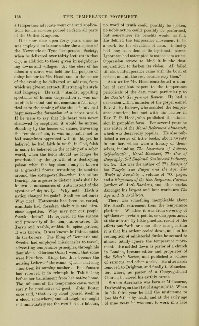 a temperance advocate went out, and applica- | tions for his services ])oured in from all parts of tlie United Kingdom. It is now close upon forty years since he was employed to labour under the auspices of the Newcastle-on-Tyne Temperance Society, when he delivered over thirty lectures in that city, in addition to those given in neighbour- ing towns and villages. At the close of his labours a soiree was held for the purpose of doing honour to Mr. Hood, and in the course of the evening he delivered an address, fi’om which we give an extract, illustrating his style and language. He said: “Amidst appalling spectacles of human degradation it was im- possible to stand and not sometimes feel scep- tical as to the coming of the time of universal happiness—the formation of a sober world. If he were to say that his heart was never shadowed by scepticism it would be untrue. Standing by the houses of shame, traversing the temples of sin, it was impossible not to feel sometimes oppressed with doubt, yet he believed he had faith in truth, in God, faith in man; he believed in the coming of a sober world, when the fields should no longer be prostituted by the growth of a destroying poison, when the hop should only be known as a graceful flower, wreathing its tendrils around the cottage-trellis—when the sailors bearing our argosies to distant lands shall be known as missionaries of truth instead of the apostles of depravity. Why not? Hath a nation changed its gods? Shall we not ours? Why not? Hottentots had been converted, cannibals had forsaken their vile and atro- cious appetites. Why may not our people forsake theirs? He rejoiced in the success and prosperity of the temperance cause. In Persia and Arabia, amidst the spice gardens, it was known. It was known in China amidst its tea-bowers. The King of Denmark and Sweden had employed missionaries to travel, advocating temperance principles, through his dominions. Glorious Oscar! would that some were like thee. Kings had thus become the nursing fathers of the cause. Queens had long since been its nursing mothers. Pon Pomare had received it in triumph in Tahiti long before her banishment from her native home. The influence of the temperance cause would surely be productive of good. John Foster once said, ‘ that every cloud poured itself in a cloud somewhere,’ and although we might not immediately see the result of our labours, no word of truth could possibly be spoken, no noble action could possibly be performed, but somewhere its benefits would be felt. He defined the temperance movement to be a work for the elevation of man. Industry had long been denied its legitimate power. Ignorance had attempted to manacle its wrists. Oppression strove to bind it in the dust, superstition to darken its vision. All failed till sleek intemperance came with its bowl of poison, and all the rest became easy then.” As a writer Mr. Hood contributed a num- ber of excellent papers to the temperance periodicals of the day, more particularly to the Scottish Temperance Review. He had a discussion with a minister of the gospel named Eev. J. H. Barrow, who assailed the temper- ance question, but met with his master in Eev. E. P. Hood, who published the discus- sion in pamphlet form. For several 3'ears he was editor of the Moral Reformers' AlmaTiack, which was deservedly popular. He also pub- lished a series of little books, about twentj in number, which were a library of them- selves, including The Literature of Labour, Self-education, Moral Manhood, The Uses of Biography, Old England, Genius and Industry, &c. &c. He was the author of The Lamps of the Temple, The Pulpit and the Age, The World of Anecdote, a volume of 700 pages, and a Biography of the Rev. Benjamin Parsons (author of Anti-Bacchus), and other works. Amongst his largest and best works are The Age and its Architects. There was something inexplicable about Mr. Hood’s retirement from the temperance platform. Whether it was from diversity of opinions on certain points, or disappointment at the apparently little practical result of the efforts put forth, or some other cause, certain it is that his ardour cooled down, and on his resumption of ministei'ial duties he seemed to almost totally ignore the temperance move- ment. He settled down as pastor of a church in London, became editor and proprietor of the Eclectic Review, and published a volume of sermons and other works. He afterwards removed to Brighton, and finally to Manches- ter, where, as pastor of a Congregational Church, he closed his earthly career. Simeon Smithard was born at Melbourne, Derbyshire, on the31stof August, 1818. When in his third year he had the misfortune to lose his father by death, and at the early age of nine yeai-s he was sent to work in a lace