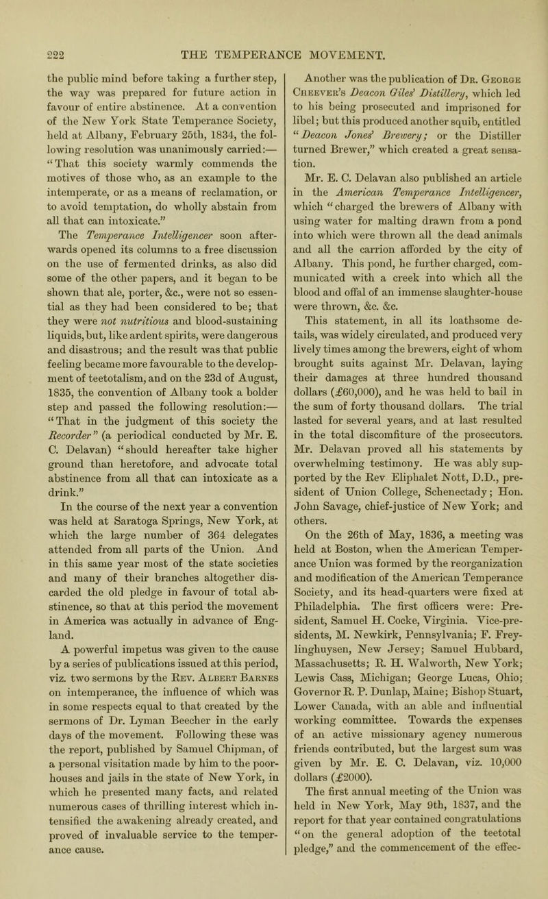 the public mind before taking a further step, the way was ju’epared for future action in favour of entire abstinence. At a convention of the New York State Temperance Society, held at Albany, February 25th, 1834, the fol- lowing resolution was unanimously carried:— “ That this society warmly commends the motives of those who, as an example to the intemperate, or as a means of reclamation, or to avoid temptation, do wholly abstain from all that can intoxicate.” The Temperance Intelligencer soon after- wards opened its columns to a free discussion on the use of fermented drinks, as also did some of the other papers, and it began to be shown that ale, porter, &c., were not so essen- tial as they had been considered to be; that they were 7iot nutritious and blood-sustaining liquids, but, like ardent spirits, were dangerous and disastrous; and the result was that public feeling became more favourable to the develop- ment of teetotalism, and on the 23d of August, 1835, the convention of Albany took a bolder step and passed the following resolution:— “That in the judgment of this society the Recorder (a periodical conducted by Mr. E. C. Delavan) “should hereafter take higher ground than heretofore, and advocate total abstinence from all that can intoxicate as a drink.” In the course of the next year a convention was held at Saratoga Springs, New York, at which the large number of 364 delegates attended from all parts of the Union. And in this same year most of the state societies and many of their branches altogether dis- carded the old pledge in favour of total ab- stinence, so that at this period the movement in America was actually in advance of Eng- land. A powei’ful impetus was given to the cause by a series of publications issued at this period, viz. two sermons by the Rev. Albert Barnes on intemperance, the influence of which was in some respects equal to that created by the sermons of Dr. Lyman Beecher in the early days of the movement. Following these was the report, published by Samuel Chipman, of a personal visitation made by him to the poor- houses and jails in the state of New York, in which he presented many facts, and related numerous cases of thrilling interest which in- tensified the awakening already created, and proved of invaluable service to the temper- ance cause. Another was the publication of Dr. Georoe Ciieever’s Deacon Giles' Distillery^ which led to his being prosecuted and imprisoned for libel; but this produced another squib, entitled “Deacon Jones’ Brewery; or the Distiller turned Brewer,” which created a great sensa- tion. Mr. E. C. Delavan also published an article in the American Temperance Intelligencer, which “ charged the brewers of Albany with using water for malting drawn from a pond into which were thrown all the dead animals and all the carrion afforded by the city of Albany. This pond, he further charged, com- municated with a creek into which all the blood and offal of an immense slaughter-house were thrown, &c. &c. This statement, in all its loathsome de- tails, was widely circulated, and produced very lively times among the brewers, eight of whom brought suits against Mr. Delavan, laying their damages at three hundred thousand dollars (.£60,000), and he was held to bail in the sum of forty thousand dollars. The trial lasted for several years, and at last resulted in the total discomfiture of the prosecutors. Mr. Delavan proved all his statements by overwhelming testimony. He was ably sup- ported by the Rev Eliphalet Nott, D.D., pre- sident of Union College, Schenectady; Hon. John Savage, chief-justice of New York; and others. On the 26th of May, 1836, a meeting was held at Boston, when the American Temper- ance Union was formed by the reorganization and modification of the American Temperance Society, and its head-quarters were fixed at Philadelphia. The first oflScers were: Pre- sident, Samuel H. Cocke, Virginia. Vice-pre- sidents, M. Newkirk, Pennsylvania; F. Frey- linghuysen. New Jersey; Samuel Hubbard, Massachusetts; R. H. Walworth, New York; Lewis Cass, Michigan; George Lucas, Ohio; Governor R. P. Dunlap, Maine; Bishop Stuart, Lower Canada, with an able and influential working committee. Towards the expenses of an active missionary agency numerous friends contributed, but the largest sum was given by Mr. E. C. Delavan, viz. 10,000 dollars (.£2000). The first annual meeting of the Union was held in New York, May 9th, 1837, and the report for that year contained congratulations “ on the general adoption of the teetotal pledge,” and the commencement of the effec-