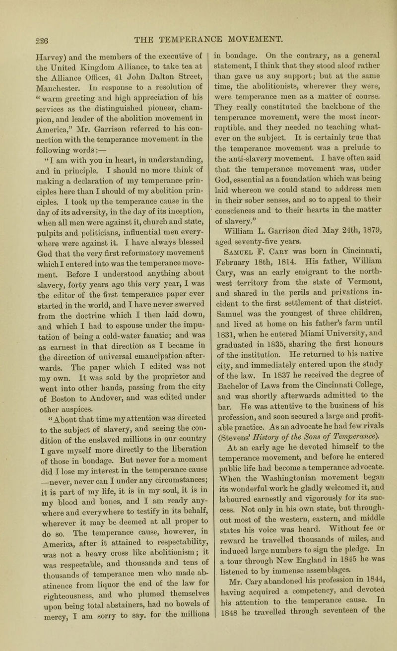 Harvey) and the members of the executive of the United Kingdom Alliance, to take tea at the Alliance Ollices, 41 John Dalton Street, Manchester. In response to a resolution of “ warm greeting and high ap])reciation of his services as the distinguished pioneer, cham- pion, and leader of the abolition movement in America,” Mr. Garrison referred to his con- nection with the temperance movement in the following words:— “ I am with you in heart, in understanding, and in principle. I should no more think of making a declaration of my temperance prin- ciples here than I should of my abolition prin- ciples. I took up the temperance cause in the day of its adversity, in the day of its inception, when all men were against it, church and state, pulpits and politicians, influential men every- where were against it. I have always blessed God that the very first reformatory movement which I entered into was the temperance move- ment. Before I understood anything about slavery, forty years ago this very year, I was the editor of the flrst temperance paper ever started in the world, and I have never swerved from the doctrine which I then laid down, and which I had to espouse under the impu- tation of being a cold-water fanatic; and was as earnest in that direction as T became in the direction of universal emancipation after- wards. The paper which I edited was not my own. It was sold by the proprietor and went into other hands, passing from the city of Boston to Andover, and was edited under other auspices. “About that time my attention was directed to the subject of slavery, and seeing the con- dition of the enslaved millions in our country I gave myself more directly to the liberation of those in bondage. But never for a moment did I lose my interest in the temperance cause never, never can I under any circumstances, it is part of my life, it is in my soul, it is in my blood and bones, and I am ready any- where and everywhere to testify in its behalf, wherever it may be deemed at all proper to do so. The temperance cause, however, in America, after it attained to respectability, was not a heavy cross like abolitionism; it was respectable, and thousands and tens of thousands of temperance men who made ab- stinence from liquor the end of the law for righteousness, and who plumed themselves upon being total abstainers, had no bowels of mercy, I am sorry to say. for the millions in bondage. On the contrary, as a general statement, I think that they stood aloof rather than gave us any support; but at the same time, the abolitionists, wherever they were, were temperance men as a matter of course. They really constituted the backbone of the temperance movement, were the most incor- riqrtible. and they needed no teaching what- ever on the subject. It is certainly true that the temperance movement was a prelude to the anti-slavery movement. I have often said that the temperance movement was, under God, essential as a foundation which was being laid whereon we could stand to address men in their sober senses, and so to appeal to their consciences and to their hearts in the matter of slavery.” William L. Garrison died May 24th, 1879, aged seveuty-flve years. Samuel F. Cary was born in Cincinnati, February 18th, 1814. His father, William Cary, was an early emigrant to the north- west territory from the state of Vermont, and shared in the perils and privations in- cident to the first settlement of that district. Samuel was the youngest of three children, and lived at home on his father’s farm until 1831, when he entered Miami University, and graduated in 1835, sharing the first honours of the institution. He returned to his native city, and immediately entered upon the study of the law. In 1837 he received the degree of Bachelor of Laws from the Cincinnati College, and was shortly afterwards admitted to the bar. He was attentive to the business of his profession, and soon secured a large and profit- able practice. As an advocate he had few rivals (Stevens’ History of the Sons of Temperance). At an early age he devoted himself to the temperance movement, and before he entered public life had become a temperance advocate. When the Washingtonian movement began its wonderful work he gladly welcomed it, and laboured earnestly and vigorously for its suc- cess. Not only in his own state, but through- out most of the western, eastern, and middle states his voice was heard. Without fee or reward he travelled thousands of miles, and induced large numbers to sign the pledge. In a tour through New England in 1845 he was listened to by immense assemblages. Mr. Cary abandoned his profession in 1844, having acquired a competency, and devoted his attention to the temperance cause. In 1848 he travelled through seventeen of the