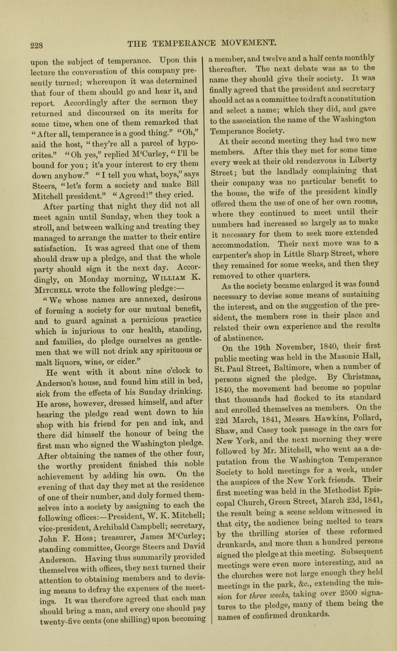 upon the subject of temperance. Upon this lecture the conversation of this company pre- sently turned; whereupon it was determined that four of them should go and hear it, and report. Accordingly after the sermon they returned and discoursed on its merits for some time, when one of them remarked that “After all, temperance is a good thing.” “Oh,” said the host, “they’re all a parcel of hypo- crites.” “ Oh yes,” replied M'Curley, “ Pll be bound for you ; it’s your interest to cry them down anyhow.” “ I tell you what, boys,” says Steers, “let’s form a society and make Bill Mitchell president.” “ Agreed! ” they cried. After parting that night they did not all meet again until Sunday, when they took a stroll, and between walking and treating they managed to arrange the matter to their entire satisfaction. It was agreed that one of them should draw up a pledge, and that the whole party should sign it the next day. Accor- dingly, on Monday morning, William K. Mitchell wrote the following pledge:— “ We whose names are annexed, desirous of forming a society for our mutual benefit, and to guard against a pernicious practice which is injurious to our health, standing, and families, do pledge ourselves as gentle- men that we will not drink any spirituous or malt liquors, wine, or cider.” He went with it about nine o’clock to Anderson’s house, and found him still in bed, sick from the eflPects of his Sunday drinking. He arose, however, dressed himself, and after hearing the pledge read went down to his shop with his friend for pen and ink, and there did himself the honour of being the first man who signed the Washington pledge. After obtaining the names of the other four, the worthy president finished this noble achievement by adding his own. On the evening of that day they met at the residence of one of their number, and duly formed them- selves into a society by assigning to each the following offices:—President, W. K. Mitchell; vice-president, Archibald Campbell; secretaiy, John E. Hoss; treasurer, James MUurley; standing committee, George Steers and David Anderson. Having thus summarily provided themselves with offices, they next turned their attention to obtaining members and to devis- ing means to defray the expenses of the meet- ings. It was therefore agreed that each man should bring a man, and every one should imy twenty-five cents (one shilling) upon becoming a member, and twelve and a half cents monthly thereafter. The next debate was as to the name they should give their society. It was finally agreed that the president and secretary should act as a committee to draft aconstitution and select a name; which they did, and gave to the association the name of the Washington Temperance Society. At their second meeting they had two new members. After this they met for some time every week at their old rendezvous in Liberty Street; but the landlady complaining that their company was no particular benefit to the house, the wife of the president kindly offered them the use of one of her own rooms, where they continued to meet until their numbers had increased so largely as to make it necessary for them to seek more extended accommodation. Their next move was to a carpenter’s shop in Little Sharp Street, where they remained for some weeks, and then they removed to other quarters. As the society became enlarged it was found necessary to devise some means of sustaining the interest, and on the suggestion of the pre- sident, the members rose in their place and related their own experience and the results of abstinence. On the 19th November, 1840, their first public meeting was held in the Masonic Hall, St. Paul Street, Baltimore, when a number of persons signed the pledge. By Christmas, 1840, the movement had become so popular that thousands had flocked to its standard and enrolled themselves as members. On the 22d March, 1841, Messrs. Hawkins, Pollard, Shaw, and Casey took passage in the cars for New York, and the next morning they were followed by Mr. Mitchell, who went as a de- putation from the Washington Temperance Society to hold meetings for a week, under the auspices of the New York friends. Their first meeting was held in the Methodist Epis- copal Church, Green Street, March 23d, 1841, the result being a scene seldom witnessed in that city, the audience being melted to tears by the thrilling stories of these reformed drunkards, and more than a hundred persons signed the pledge at this meeting. Subsequent meetings were even more interesting, and as the churches were not large enough they held meetings in the park, &c., extending the mis- sion for three iceeks, taking over 2500 signa- tures to the pledge, many of them being the names of confirmed drunkards.