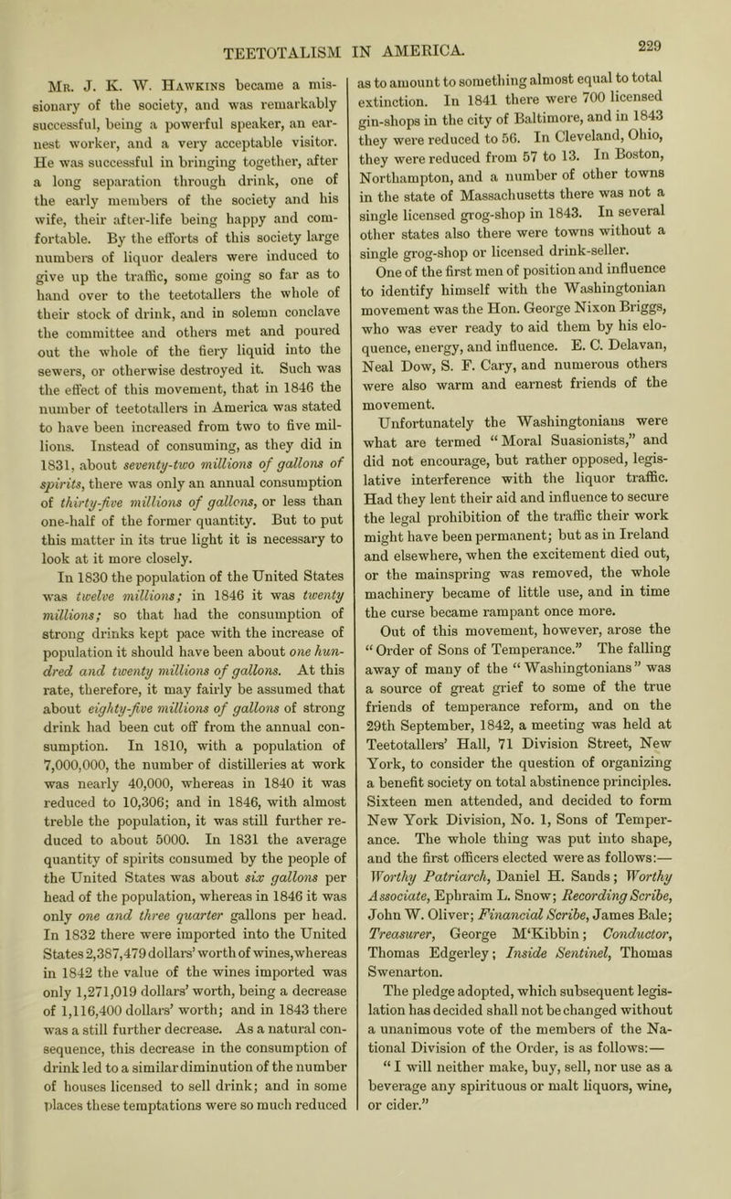 TEETOTALISM Mr. J. K. W. Hawkins became a mis- eiouary of the society, and was remarkably successful, being a powerful speaker, an ear- nest worker, and a very acceptable visitor. He was successful in bringing together, after a long separation through drink, one of the early members of the society and his wife, their after-life being happy and com- fortable. By the efforts of this society large numbei’S of liquor dealers were induced to give up the traffic, some going so far as to hand over to the teetotallers the whole of their stock of drink, and in solemn conclave the committee and others met and poured out the whole of the fiery liquid into the sewers, or otherwise destroyed it. Such was the effect of this movement, that in 1846 the number of teetotallers in America was stated to have been increased from two to five mil- lions. Instead of consuming, as they did in 1831, about seventy-two millions of gallons of spirits, there was only an annual consumption of thirty-five millions of gallons, or less than one-half of the former quantity. But to put this matter in its true light it is necessary to look at it more closely. In 1830 the population of the United States was twelve millions; in 1846 it was twenty millions; so that had the consumption of strong drinks kept pace with the increase of population it should have been about one hun- dred and twenty millions of gallons. At this rate, therefore, it may fairly be assumed that about eighty-five millions of gallons of strong drink had been cut off from the annual con- sumption. In 1810, with a population of 7,000,000, the number of distilleries at work was nearly 40,000, whereas in 1840 it was reduced to 10,306; and in 1846, with almost treble the population, it was still fui'ther re- duced to about 5000. In 1831 the average quantity of spirits consumed by the people of the United States was about six gallons per head of the population, whereas in 1846 it was only one and three quarter gallons per head. In 1832 there were imported into the United States 2,387,479 dollars’ worth of wines,whereas in 1842 the value of the wines imported was only 1,271,019 dollars’ worth, being a decrease of 1,116,400 dollars’ worth; and in 1843 there was a still further decrease. As a natural con- sequence, this decrease in the consumption of drink led to a similardiminution of the number of houses licensed to sell drink; and in some T)laces these temptations were so much reduced IN AMERICA. as to amount to something almost equal to total extinction. In 1841 there were 700 licensed gin-shops in the city of Baltimore, and in 1843 they were reduced to 56. In Cleveland, Ohio, they were reduced from 57 to 13. In Boston, Northampton, and a number of other towns in the state of Massachusetts there was not a single licensed grog-shop in 1843. In several other states also there were towns without a single grog-shop or licensed drink-seller. One of the first men of position and influence to identify himself with the Washingtonian movement was the Hon. George Nixon Briggs, who was ever ready to aid them by his elo- quence, energy, and influence. E. C. Delavan, Neal Dow, S. F. Cary, and numerous others were also warm and earnest friends of the movement. Unfortunately the Washingtonians were what are termed “Moral Suasionists,” and did not encourage, but rather opposed, legis- lative interference with the liquor traffic. Had they lent their aid and influence to secure the legal prohibition of the traffic their work might have been permanent; but as in Ireland and elsewhere, when the excitement died out, or the mainspring was removed, the whole machinery became of little use, and in time the curse became rampant once more. Out of this movement, however, arose the “ Order of Sons of Temperance.” The falling away of many of the “ Washingtonians” was a source of gi’eat grief to some of the true friends of temperance reform, and on the 29th September, 1842, a meeting was held at Teetotallers’ Hall, 71 Division Street, New York, to consider the question of organizing a benefit society on total abstinence principles. Sixteen men attended, and decided to form New York Division, No. 1, Sons of Temper- ance. The whole thing was put into shape, and the first officers elected were as follows:— Worthy Patriarch, Daniel H. Sands; Worthy Associate, Ephraim L. Snow; Recording Scribe, John W. Oliver; Financial Scribe, James Bale; Treasurer, George M‘Kibbin; Conductor, Thomas Edgerley; Inside Sentinel, Thomas Swenarton. The pledge adopted, which subsequent legis- lation has decided shall not be changed without a unanimous vote of the members of the Na- tional Division of the Order, is as follows:— “ I will neither make, buy, sell, nor use as a beverage any spirituous or malt liquors, wine, or cider.”