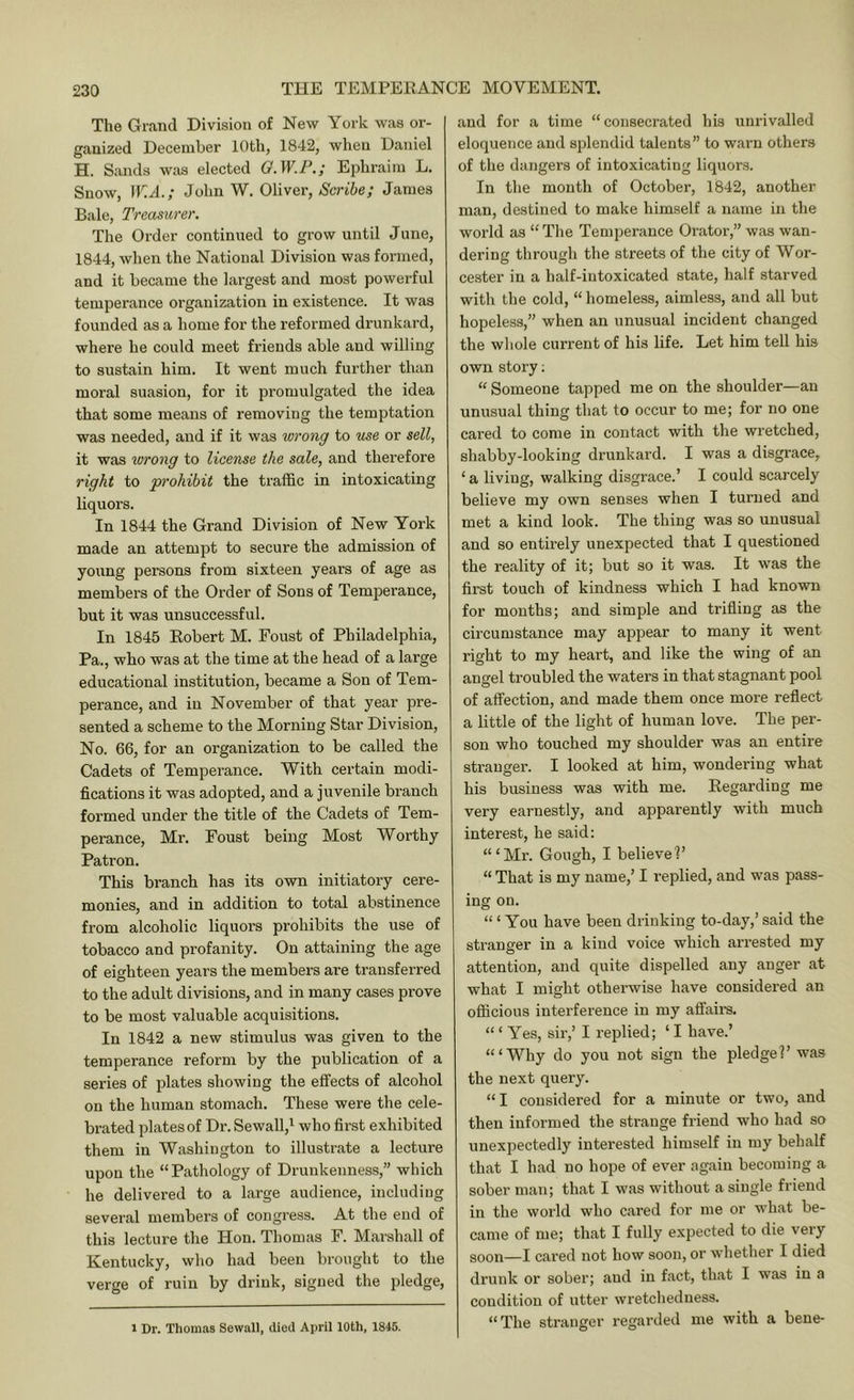 The Grand Division of New York was or- ganized December 10th, 1842, when Daniel H. Sands was elected Q.W.P,; Ephraim L. Snow, W.A.; John W. Oliver, Scribe; James Bale, Treasurer. The Order continued to grow until June, 1844, when the National Division was formed, and it became the largest and most powerful temperance organization in existence. It was founded as a home for the reformed di’unkard, where he could meet friends able and willing to sustain him. It went much further than moral suasion, for it promulgated the idea that some means of removing the temptation was needed, and if it was wrong to use or sell, it was wrong to license the sale, and therefore right to prohibit the traffic in intoxicating liquors. In 1844 the Grand Division of New York made an attempt to secure the admission of young persons from sixteen years of age as members of the Order of Sons of Temperance, but it was unsuccessful. In 1845 Kobert M. Foust of Philadelphia, Pa., who was at the time at the head of a large educational institution, became a Son of Tem- perance, and in November of that year pre- sented a scheme to the Morning Star Division, No. 66, for an organization to be called the Cadets of Temperance. With certain modi- fications it was adopted, and a juvenile branch formed under the title of the Cadets of Tem- perance, Mr. Foust being Most Worthy Patron. This branch has its own initiatory cere- monies, and in addition to total abstinence from alcoholic liquors prohibits the use of tobacco and profanity. On attaining the age of eighteen years the members are transferred to the adult divisions, and in many cases prove to be most valuable acquisitions. In 1842 a new stimulus was given to the temperance reform by the publication of a series of plates showing the effects of alcohol on the human stomach. These were the cele- brated plates of Dr. Sewall,^ who first exhibited them in Washington to illustrate a lecture upon the “Pathology of Drunkenness,” which he delivered to a large audience, including several members of congress. At the end of this lecture the Hon. Thomas F. Marshall of Kentucky, who had been brought to the verge of ruin by drink, signed the pledge. and for a time “consecrated his unrivalled eloquence and splendid talents” to warn others of the dangers of intoxicating liquors. In the mouth of October, 1842, another man, destined to make himself a name in the world as “ The Temperance Orator,” was wan- dering through the streets of the city of Wor- cester in a half-intoxicated state, half starved with the cold, “ homeless, aimless, and all but hopeless,” when an unusual incident changed the whole current of his life. Let him tell his own story; “ Someone tapped me on the shoulder—an unusual thing that to occur to me; for no one cared to come in contact with the wretched, shabby-looking drunkard. I was a disgrace, ‘ a living, walking disgrace.’ I could scarcely believe my own senses when I tui’ued and met a kind look. The thing was so unusual and so entirely unexpected that I questioned the reality of it; but so it was. It was the first touch of kindness which I had known for mouths; and simple and trifling as the circumstance may appear to many it went right to my heart, and like the wing of an angel troubled the waters in that stagnant pool of affection, and made them once more reflect a little of the light of human love. The per- son who touched my shoulder was an entire stranger. I looked at him, wondering what his business was with me. Regarding me very earnestly, and apparently with much interest, he said: “‘Mr. Gough, I believe!’ “ That is my name,’ I replied, and was pass- ing on. ‘“You have been drinking to-day,’ said the stranger in a kind voice which arrested my attention, and quite dispelled any anger at what I might otherwise have considered an officious interference in my affairs. “ ‘ Yes, sir,’ I replied; ‘ I have.’ “‘Why do you not sign the pledge?’ was the next query. “I considered for a minute or two, and then informed the strange friend who had so unexpectedly interested himself in my behalf that I had no hope of ever again becoming a sober man; that I was without a single friend in the world who cared for me or what be- came of me; that I fully expected to die very soon—I cared not how soon, or whether I died drunk or sober; and in fact, that I was in a condition of utter wretchedness. “The stranger regarded me with a bene- 1 Dr. Thomas Sewall, died April 10th, 1846.