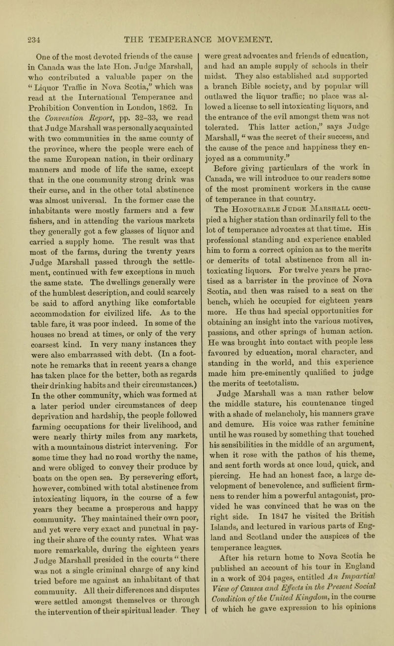 One of the most devoted friends of the cause in Canada was the late Hon. Judge M.arsliall, who contributed a valuable paper on the “Liquor Traflic in Nova Scotia,” which was read at the International Temperance and Prohibition Convention in London, 1862. In the Convention Report, pp. 32-33, we read that Judge Marshall was personally acquainted with two communities in the same county of the province, where the people were each of the same European nation, in their ordinary manners and mode of life the same, except that in the one community strong drink was their curse, and in the other total abstinence was almost universal. In the former case the inhabitants were mostly farmers and a few fishers, and in attending the various markets they generally got a few glasses of liquor and carried a supply home. The result was that most of the farms, during the twenty years Judge Marshall passed through the settle- ment, continued with few exceptions in much the same state. The dwellings generally were of the humblest description, and could scarcely be said to afiford anything like comfortable accommodation for civilized life. As to the table fare, it was poor indeed. In some of the houses no bread at times, or only of the very coarsest kind. In very many instances they were also embari’assed with debt. (In a foot- note he remarks that in recent years a change has taken place for the better, both as regards their drinking habits and their circumstances.) In the other community, which was formed at a later period under circumstances of deep deprivation and hardship, the people followed farming occupations for their livelihood, and were nearly thii'ty miles from any markets, with a mountainous district intervening. For some time they had no road worthy the name, and were obliged to convey their produce by boats on the open sea. By persevering effort, however, combined with total abstinence from intoxicating liquors, in the course of a few years they became a prosperous and happy community. They maintained their own poor, and yet were very exact and punctual in pay- ing their share of the county rates. What was more remarkable, during the eighteen years Judge Marshall presided in the courts “ there was not a single criminal charge of any kind tried before me against an inhabitant of that community. All their differences and disputes were settled amongst themselves or through the intervention of their spiritual leader. They were great advocates and friends of education, and had an ample supply of schools in their midst. They also established and supported a branch Bible society, and by popular will outlawed the liquor traffic; no place was al- lowed a license to sell intoxicating liquors, and the entrance of the evil among.st them was not tolerated. This latter action,” says Judge Marshall, “ was the secret of their success, and the cause of the peace and happiness they en- joyed as a community.” Before giving particulars of the work in Canada, we will introduce to our readers some of the most prominent workers in the cause of temperance in that country. The Honourable Judge Marshall occu- pied a higher station than ordinarily fell to the lot of temperance advocates at that time. His professional standing and experience enabled him to form a correct opinion as to the merits or demerits of total abstinence from all in- toxicating liquors. For twelve years he prac- tised as a barrister in the province of Nova Scotia, and then was raised to a seat on the bench, which he occupied for eighteen years more. He thus had special opportunities for obtaining an insight into the various motives, passions, and other springs of human action. He was brought into contact with people less favoured by education, moral character, and standing in the world, and this experience made him pre-eminently qualified to judge the merits of teetotalism. Judge Marshall was a man rather below the middle stature, his countenance tiuged with a shade of melancholy, his manners grave and demure. His voice was rather feminine until he was roused by something that touched his sensibilities in the middle of an argument, when it rose with the pathos of his theme, and sent forth words at once loud, quick, and piercing. He had an honest face, a large de- velopment of benevolence, and sufficient firm- ness to render him a powerful antagonist, pro- vided he was convinced that he was on the rio-ht side. In 1847 he visited the British o Islands, and lectured in viu-ious parts of Eng- land and Scothmd under the auspices of the temperance leagues. After his return home to Nova Scotia he published an account of his tour in England in a work of 204 pages, entitled An Impartial View of Causes and Effects in the Present Social Condition of the United Kingdom, in the course of which he gave expression to his opinions