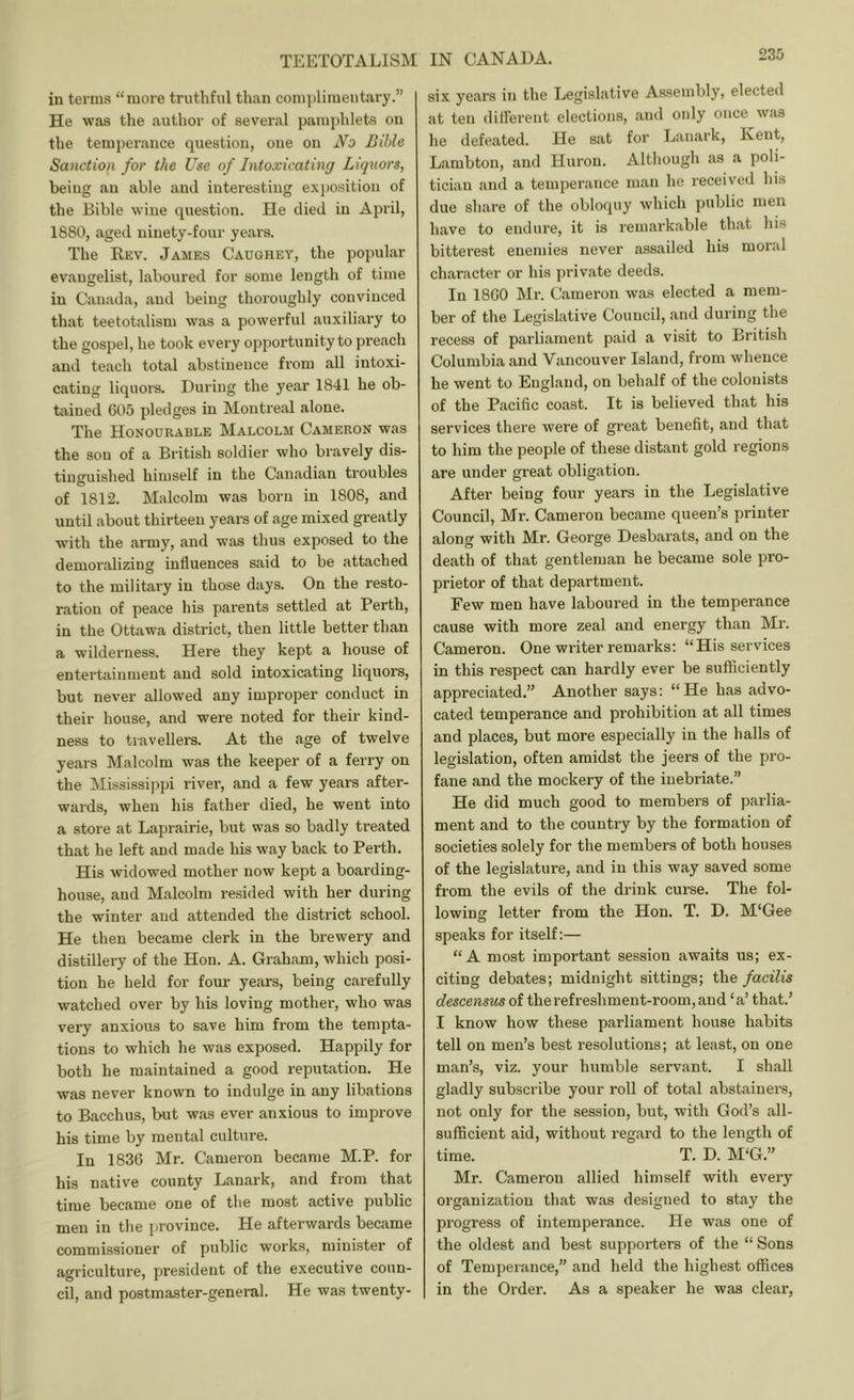 in terms “more trutliful than comi)limentary.” He was the author of several pamphlets on the temperance question, one on No Bible Sanction for the Use of Intoxicating Liqxiors, being an able and interesting exi)Osition of the Bible wine question. He died in April, 1880, ageil ninety-four years. The Rev. James Caughey, the popular evangelist, laboured for some length of time in Canada, and being thoroughly convinced that teetotalism was a powerful auxiliary to the gospel, he took every opportunity to preach and teach total abstinence from all intoxi- cating liquoi's. During the year 1841 he ob- tained 605 pledges in Montreal alone. The Honourable Malcolm Cameron was the sou of a British soldier who bi'avely dis- tinguished himself in the Canadian troubles of 1812. Malcolm was born in 1808, and until about thirteen years of age mixed greatly with the army, and was thus exposed to the demoralizing influences said to be attached to the military in those days. On the resto- ration of peace his parents settled at Perth, in the Ottawa district, then little better than a wilderness. Here they kept a house of entertainment and sold intoxicating liquors, but never allowed any improper conduct in their house, and were noted for their kind- ness to travellers. At the age of twelve years Malcolm was the keeper of a ferry on the Mississippi river, and a few years after- wards, when his father died, he went into a store at Laprairie, but was so badly treated that he left and made his way back to Perth. His widowed mother now kept a boarding- house, and Malcolm resided with her during the winter and attended the district school. He then became clerk in the brewery and distillery of the Hon. A. Graham, which posi- tion he held for four years, being carefully watched over by his loving mother, who was very anxious to save him from the tempta- tions to which he was exposed. Happily for both he maintained a good reputation. He was never known to indulge in any libations to Bacchus, but was ever anxious to improve his time by mental culture. In 1836 Mr. Cameron became M.P. for his native county Lanark, and from that time became one of the most active public men in the province. He afterwards became commissioner of public works, minister of agriculture, president of the executive coun- cil, and postmaster-general. He was twenty- six years in the Legislative Assembly, elected at ten ditferent elections, and only once was he defeated. He sat for Lanark, Ivent, Lambton, and Huron. Although as a poli- ticiau and a temperance man he received his due share of the obloquy which public men have to endure, it is rennarkable that his bitterest enemies never assailed his moral character or his private deeds. In 1860 Mr. Cameron was elected a mem- ber of the Legislative Council, and during the recess of parliament paid a visit to British Columbia and Vancouver Island, from whence he went to England, on behalf of the colonists of the Pacific coast. It is believed that his services there were of great benefit, and that to him the people of these distant gold regions are under great obligation. After being four years in the Legislative Council, Mr. Cameron became queen’s printer along with Mr. George Desbarats, and on the death of that gentleman he became sole pro- prietor of that department. Few men have laboured in the temperance cause with more zeal and energy than Mr. Cameron. One writer remarks; “His services in this respect can hardly ever be sufficiently appreciated.” Another says; “He has advo- cated temperance and prohibition at all times and places, but more especially in the halls of legislation, often amidst the jeers of the pro- fane and the mockery of the inebriate.” He did much good to members of parlia- ment and to the country by the formation of societies solely for the members of both houses of the legislature, and in this way saved some from the evils of the drink curse. The fol- lowing letter from the Hon. T. D. M'Gee speaks for itself;— “A most important session awaits us; ex- citing debates; midnight sittings; the facilis descensus of the refreshment-room, and ‘a’ that.’ I know how these parliament house habits tell on men’s best resolutions; at least, on one man’s, viz. your humble servant. I shall gladly subscribe your roll of total abstainei-s, not only for the session, but, with God’s all- sufficient aid, without regard to the length of time. T. D. M‘G.” Mr. Cameron allied himself with every organization that was designed to stay the progress of intemperance. He was one of the oldest and best supporters of the “ Sons of Temperance,” and held the highest offices in the Order. As a speaker he was clear,