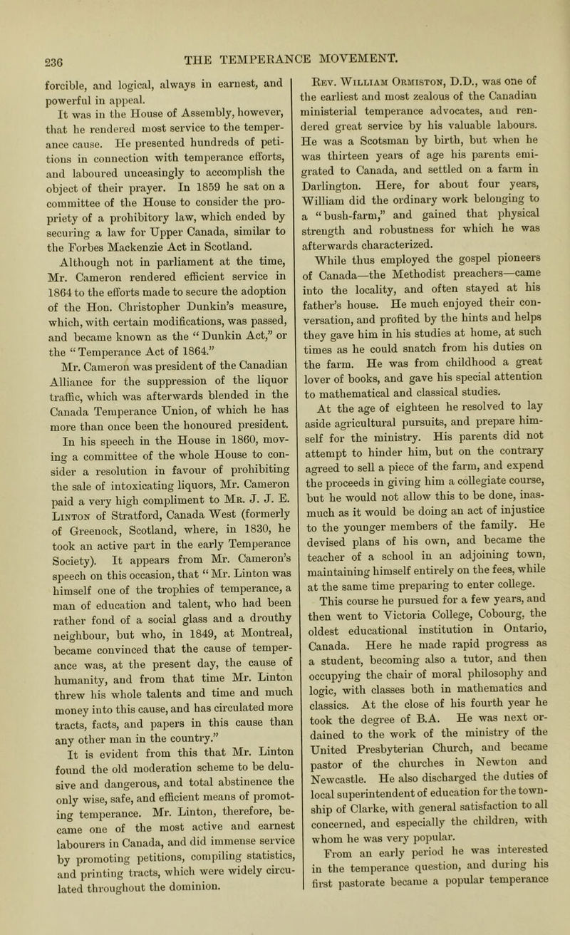 forcible, and logical, always in earnest, and powerful in appeal. It was in the House of Assembly, however, that he rendered most service to the temper- ance cause. He presented hundreds of peti- tions in connection with temperance efforts, and laboured unceasingly to accomplish the object of their prayer. In 1859 he sat on a committee of the House to consider the pro- priety of a prohibitory law, which ended by securing a law for Upper Canada, similar to the Forbes Mackenzie Act in Scotland. Although not in parliament at the time, Mr. Cameron rendered efficient service in 1864 to the efforts made to secure the adoption of the Hon. Christopher Dunkin’s measure, which, with certain modifications, was passed, and became known as the “ Dunkin Act,” or the “ Temperance Act of 1864.” Mr. Cameron was president of the Canadian Alliance for the suppression of the liquor traffic, which was afterwards blended in the Canada Temperance Union, of which he has more than once been the honoured president. In his speech in the House in 1860, mov- ing a committee of the whole House to con- sider a resolution in favour of prohibiting the sale of intoxicating liquors, Mr. Cameron paid a very high compliment to Mr. J. J. E. Linton of Stratfoi’d, Canada West (formerly of Greenock, Scotland, where, in 1830, he took an active part in the early Temperance Society). It appears from Mr. Cameron’s speech on this occasion, that “ Mr. Linton was himself one of the trophies of temperance, a man of education and talent, who had been rather fond of a social glass and a drouthy neighbour, but who, in 1849, at Montreal, became convinced that the cause of temper- ance was, at the present day, the cause of humanity, and from that time Mr. Linton threw his whole talents and time and much money into this cause, and has circulated more tracts, facts, and papers in this cause than any other man in the country.” It is evident from this that Mr. Linton found the old moderation scheme to be delu- sive and dangerous, and total abstinence the only wise, safe, and efficient means of promot- ing temperance. Mr. Linton, therefore, be- came one of the most active and earnest labourers in Canada, and did immense service by promoting petitions, compiling statistics, and printing tracts, which were widely circu- lated throughout the dominion. Eev. William Ormiston, D.D., was one of the earliest and most zealous of the Canadian ministerial temperance advocates, and ren- dered great service by his valuable labours. He was a Scotsman by birth, but when he was thirteen years of age his parents emi- grated to Canada, and settled on a farm in Darlington. Here, for about four years, William did the ordinary work belonging to a “bush-farm,” and gained that physical strength and robustness for which he was afterwards characterized. While thus employed the gospel pioneers of Canada—the Methodist preachers—came into the locality, and often stayed at his father’s house. He much enjoyed their con- versation, and profited by the hints and helps they gave him in his studies at home, at such times .as he could snatch from his duties on the farm. He was from childhood a great lover of books, and gave his special attention to mathematical and classical studies. At the age of eighteen he resolved to lay aside agricultural pursuits, and prepare him- self for the ministry. His parents did not attempt to hinder him, but on the contrary agreed to sell a piece of the farm, and expend the proceeds in giving him a collegiate coui-se, but he would not allow this to be done, inas- much as it would be doing an act of injustice to the younger members of the family. He devised plans of his own, and became the teacher of a school in an adjoining town, maintaining himself entii’ely on the fees, while at the same time preparing to enter college. This course he pursued for a few years, and then went to Victoria College, Cobourg, the oldest educational institution in Ontario, Canada. Here he made rapid progress as a student, becoming also a tutor, and then occupying the chair of moral philosophy and logic, with classes both in mathematics and classics. At the close of his fourth year he took the degree of B.A. He was next or- dained to the work of the ministry of the United Presbyterian Church, and became pastor of the churches in Newton and Newcastle. He also discharged the duties of local superintendent of education for the town- ship of Clai'ke, with general satisfaction to all concerned, and especially the children, with whom he was very popular. From an early period he was interested ill the temperance question, .and during his first pastorate became a popular temperance
