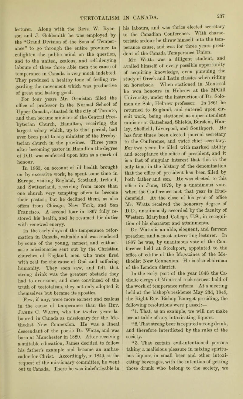 lecturer. Along with the Revs. W. Ryer- son and J. Goldsmith he was employed by the “Grand Division of the Sons of Temper- ance” to go through the entire province to enlighten the public mind on the question, and to the united, zealous, and self-denying laboui-s of these three able men the cause of temperance in C.anada is very much indebted. They produced a healthy tone of feeling re- garding the movement which was productive of gi-eat and lasting good. For four years Mr. Ormiston filled the office of professor in the Normal School of Upper Canada, situated in the city of Toronto, and then became minister of the Central Pres- byterian Church, Hamilton, receiving the largest salary which, up to that period, had ever been paid to any minister of the Presby- terian church in the province. Three years after becoming pastor in Hamilton the degree of D.D. was conferred upon him as a mark of honour. In 1863, on account of ill health brought on by excessive work, he spent some time in Europe, visiting England, Scotland, Ireland, and Switzerland, receiving from more than one church very tempting offers to become their pastor; but he declined them, as also offers from Chicago, New York, and San Francisco. A second tour in 1867 fully re- stored his health, and he resumed his duties with renewed energy. In the early days of the temperance refor- mation in Canada, valuable aid was rendered by some of the young, earnest, and enthusi- astic missionaries sent out by the Christian churches of England, men who were fired with zeal for the cause of God and suffering humanity. They soon saw, and felt, that strong drink was the greatest obstacle they had to overcome, and once convinced of the truth of teetotalism, they not only adopted it themselves but became its apostles. Few, if any, were more earnest and zealous in the cause of temperance than the Rev. James C. Watts, who for twelve years la- boured in Canada as missionary for the Me- thodist New Connexion. He was a lineal descendant of the poetic Dr. Watts, and was born at Manchester in 1829. After receiving a suitable education, James decided to follow his father’s example and become an ambas- sador for Christ. Accordingly, in 1849, at the request of the missionary committee, he went out to Canada. There he was indefatigable in his labours, and was thrice elected secretary to the Canadian Conference. With charac- teristic ardour he threw himself into the tem- perance cause, and was for three years piesi- dent of the Canada Temperance Union. Mr. Watts was a diligent student, and availed himself of every possible opportunity of acquiring knowledge, even pursuing the study of Greek and Latin classics when riding on horseback. When stationed in Montreal he won honours in Hebrew at the M'Gill University, under the instruction of Dr. Solo- mon de Sola, Hebrew professor. In 1861 he returned to England, and entered upon cir- cuit work, being stationed as superintendent minister at Gateshead, Shields, Burslem, Han- ley, Sheffield, Liverpool, and Southport. He has four times been elected journal secretary to the Conference, and twice chief secretary. For two years he filled with marked ability and acceptance the office of president, and it is a fact of singular interest that this is the only time in the history of the denomination that the office of president has been filled by both father and son. He was elected to this office in June, 1879, by a unanimous vote, when the Conference met that year in Hud- dersfield. At the close of his year of office Mr. Watts received the honorary degree of D.D., unanimously accorded by the faculty of Western Maryland College, U.S., in recogni- tion of his character and attainments. Dr. Watts is an able, eloquent, and fervent preacher, and a most interesting lecturer. In 1887 he was, by unanimous vote of the Con- ference held at Stockport, appointed to the office of editor of the Magazines of the Me- thodist New Connexion. He is also chairman of the London district. In the early part of the year 1848 the Ca- tholic clergy of Montreal took earnest hold of the work of temperance reform. At a meeting held at the bishop’s residence May 23d, 1848, the Right Rev. Bishop Bourget presiding, the following resolutions were passed:— “1. That, as an example, we will not make use at table of any intoxicating liquors. “ 2. That strong beer is reputed strong drink, and therefore interdicted by the rules of the society. “3. That certain evil-intentioned persons taking a malicious pleasure in mixing spiritu- ous liquors in small beer and other intoxi- cating beverages, with the intention of getting those drunk who belong to the society, we