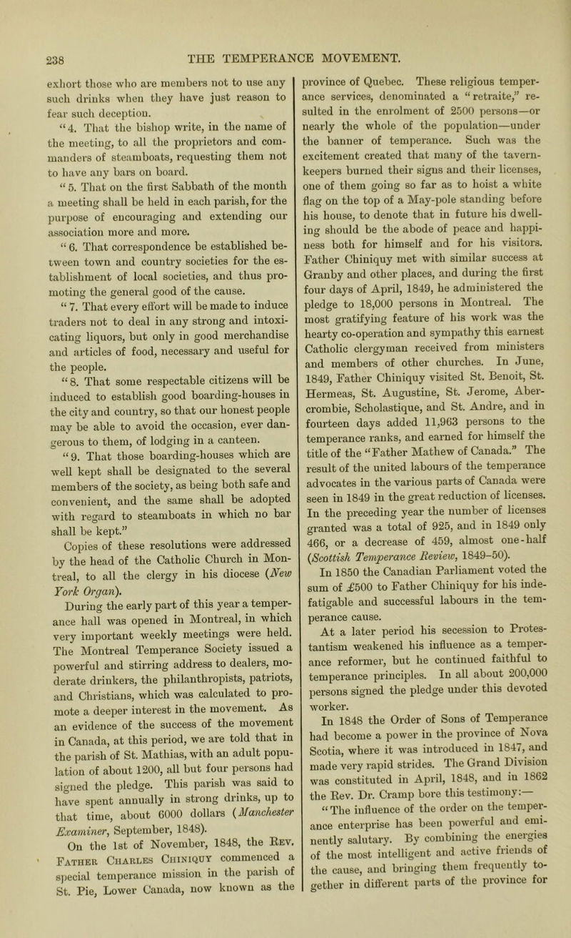 exliort those wlio are members not to use any such drinks when they have just reason to fear such deception. “ 4. That the bishop write, in the name of the meeting, to all the proprietors and com- manders of steamboats, requesting them not to have any bars on board. “ 5. That on the first Sabbath of the month a meeting shall be held in each parish, for the purpose of encouraging and extending our association more and more. “ 6. That correspondence be established be- tween town and country societies for the es- tablishment of local societies, and thus pro- moting the general good of the cause. “ 7. That every efl’ort will be made to induce traders not to deal in any strong and intoxi- cating liquors, but only in good merchandise and articles of food, necessary and useful for the people. “ 8. That some respectable citizens will be induced to establish good boarding-houses in the city and country, so that our honest people may be able to avoid the occasion, ever dan- gerous to them, of lodging in a canteen. “ 9. That those boarding-houses which are well kept shall be designated to the several members of the society, as being both safe and convenient, and the same shall be adopted with regard to steamboats in which no bar shall be kept.” Copies of these resolutions were addressed by the head of the Catholic Church in Mon- treal, to all the clergy in his diocese (JVew York Organ). During the early part of this year a temper- ance hall was opened in Montreal, in which very important weekly meetings were held. The Montreal Temperance Society issued a powerful and stirring address to dealers, mo- derate drinkers, the philanthropists, patriots, and Christians, which was calculated to pro- mote a deeper interest in the movement. As an evidence of the success of the movement in Canada, at this period, we are told that in the parish of St. Mathias, with an adult popu- lation of about 1200, all but four persons had signed the pledge. This parish was said to have spent annually in strong diinks, up to that time, about 6000 dollars {Manchester Examiner, September, 1848). On the 1st of November, 1848, the Rev, Father Charles Chiniquy commenced a s))ecial temperance mission in the parish of St. Pie, Lower Canada, now known as the province of Quebec. These religious temper- ance services, denominated a “ retraite,” re- sulted in the enrolment of 2500 persons—or nearly the whole of the population—under the banner of temperance. Such was the excitement created that many of the tavern- keepers burned their signs and their licenses, one of them going so far as to hoist a white flag on the top of a May-pole standing before his house, to denote that in future his dwell- ing should be the abode of peace and happi- ness both for himself and for his visitors. Father Chiniquy met with similar success at Granby and other places, and during the first four days of April, 1849, he administered the pledge to 18,000 persons in Montreal. The most gratifying feature of his work was the hearty co-operation and sympathy this earnest Catholic clergyman received from ministers and members of other churches. In June, 1849, Father Chiniquy visited St. Benoit, St. Hermeas, St. Augustine, St. Jerome, Aber- crombie, Scholastique, and St. Andre, and in fourteen days added 11,963 persons to the temperance ranks, and earned for himself the title of the “Father Mathew of Canada.” The result of the united labours of the temperance advocates in the various parts of Canada were seen in 1849 in the great reduction of licenses. In the preceding year the number of licenses granted was a total of 925, and in 1849 only 466, or a decrease of 459, almost one-half {Scottish Temperance Review, 1849-50). In 1850 the Canadian Parliament voted the sum of £500 to Father Chiniquy for his inde- fatigable and successful labours in the tem- pex’ance cause. At a later period his secession to Protes- tantism weakened his influence as a temper- ance reformer, but he continued faithful to temperance principles. In aU about 200,000 persons signed the pledge under this devoted worker. In 1848 the Order of Sons of Temperance had become a power in the province of Nova Scotia, where it was introduced in 1847, and made very rapid strides. The Grand Division was constituted in April, 1848, and in 1862 the Rev. Dr. Cramp bore this testimony:— “ The influence of the order on the temper- ance enterprise has been powerful and emi- nently salutary. By combining the energies of the most intelligent and active friends of the cause, and bringing them frequently to- gether in diflerent parts of the province for