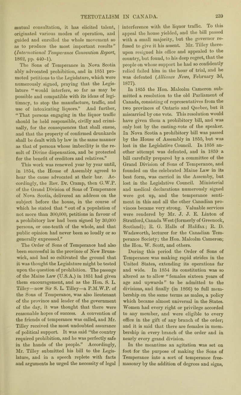 mutual consultation, it has elicited talent, | originated various inodes of operation, and guided and enrolled the whole movement so as to produce the most important results” {International Tetnperance Convention Report, 1862, pp. 440-1). The Sous of Tem])erance in Nova Scotia ably advocated prohibition, and in 1851 pro- moted petitions to the Legislature, which were numerously signed, praying that the Legis- lature “would interfere, so far as may be possible and compatible with its ideas of legi- timacy, to stop the manufacture, traffic, and use of intoxicating liquors.” And further, That persons engaging in the liquor traffic should be held responsible, civilly and crimi- nally, for the consequences that shall ensue, and that the property of confirmed drunkards shall be dealt with by law in the same manner as that of persons whose imbecility is the re- sult of Divine dispensation, and be protected for the benefit of creditors and relatives.” This work was renewed year by year until, in 1854, the House of Assembly agreed to hear the cause advocated at their bar. Ac- cordingly, the Eev. Dr. Cramp, then G.W.P. of the Grand Division of Sons of Temperance of Nova. Scotia, delivered .an address on the subject before the house, in the course of which he stated that “ out of a population of not more than 300,000, petitions in favour of a prohibitory law had been signed by 30,000 persons, or one-tenth of the whole, and that public opinion had never been so loudly or so generally expressed.” The Order of Sons of Temperance had also been successful in the pi’ovince of New Bruns- wick, and had so odtivated the ground that it was thought the Legisl.ature might be tested upon the question of prohibition. The passage of the Maine Law (U.S.A.) in 1851 had given them encouragement, and as the Hon. S. L. Tilley—now Sir S. L. Tilley—a P.M.W.P. of the Sons of Temperance, was also lieutenant of the province and leader of the government of the day, it was thought that there were reasonable hopes of success. A convention of the friends of temperance was called, and Mr. Tilley received the most undoubted assurance of political support. It was said “the country required prohibition, and he was perfectly safe in the hands of the people.” Accordingly, Mr. Tilley submitted his bill to the Legis- lature, and in a speech replete with facts and arguments he urged the necessity of legal interference with the liquor tr.affic. To this appeal the house yielded, and the bill ))assed with a small majority, but the governor re- fused to give it his assent. Mr. lilley there- upon resigned his office and appealed to the country, but found, to his deep I’egret, th.at the people on whose su])port he had so confidently relied failed him in the hour of trial, and he was defeated {Alliance News, Febru.ary 3d, 1877). In 1855 the Hon. Malcolm Cameron sub- mitted a resolution to the old P.arliament of Canada, consisting of represent<atives from the two provinces of Ontario and Quebec, but it miscarried by one vote. This resolution would h.ave given them a prohibitory bill, and was only lost by the casting-vote of the spe.aker. In Nova Scotia a prohibitory bill was passed by the House of Assembly in 1855, but was lost in the Legislative Council. In 1858 an- other attempt was defe.ated, and in 1859 a bill carefully prepared by a committee of the Grand Division of Sons of Temperance, and founded on the celebiated Maine Law in its best form, was carried in the Assemby, but lost in the Legislative Council. Ministerial and medicfil declarations numerously signed were got up, and the temperance senti- ment in this and aU the other Canadian pro- vinces became very strong. Valuable services were rendered by Mr. J. J. E. Linton of Stratford, Canada West (formerly of Greenock, Scotland); E. G. Halls of Halifax; E. D. Wadsworth, lecturer for the Canadian Tem- perance Society; the Hon. Malcolm Cameron; the Hon. W. Scott, and others. During this period the Order of Sons of Temperance was making rapid strides in the United States, extending its oper.ations far and wide. In 1854 its constitution was so altered as to allow “ females sixteen years of age and upwards” to be admitted to the divisions, and finally (in 1866) to full mem- bership on the same terms as males, a policy which became almost universal in the States. Women had every right or privilege accorded to any member, and were eligible to every office in the gift of any branch of the order; and it is said that there are females in mem- bership in every branch of the order and in nearly every grand division. In the meantime an agitation was set on foot for the purpose of making the Sons of Temperance into a sort of temperance free- masonry by the addition of degrees and signs.
