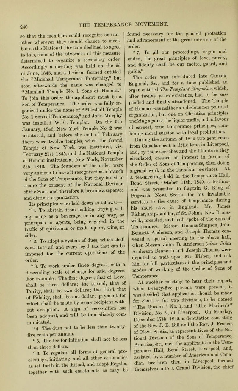 240 so that the members could I’ecognize one an- other wherever they should chance to meet, but as the National Division declined to agree to this, some of the advocates of this measure determined to organize a secondary order. Accordingly a meeting was held on the 2d of June, 1845, and a division formed entitled the “Marshall Temperance Fraternity,” but soon afterwards the name was changed to “Marshall Temple No. 1 Sons of Honour.” To join this order the applicant must be a Son of Temperance. The order was fully or- ganized under the name of “Marshall Temple No. 1 Sons of Temperance,” and John Murphy was installed W. C. Templar. On the 9th January, 1846, New Yoi'k Temple No. 2 was instituted, and before the end of February there were twelve temples, when the Grand Temple of New York was instituted, viz. February 21st, 1845, and the National Temple of Honour instituted at New York, November 5th, 1846. The founders of the order were very anxious to have it recognized as a branch of the Sons of Temperance, but they failed to secure the consent of the National Division of the Sons, and therefore it became a separate and distinct organization. Its principles were laid down as follows;— “1. To abstain from making, buying, sell- ing, using as a beverage, or in any way, as principals or agents, being engaged in the traffic of spirituous or malt liquors, wine, or cider. “ 2. To adopt a system of dues, which shall constitute all and every legal tax that can be imposed for the current operations of the order. “ 3. To work under three degrees, with a descending scale of charge for said degrees. For example: The first degree, that of Love, shall be three dollars; the second, that of Purity, shall be two dollars; the third, that of Fidelity, shall be one dollar; payment for which shall be made by every recipient with- out exception. A sign of recognition has been adopted, and will be immediately com- municated. “ 4. The dues not to be less than twenty- five cents per annum. “ 5. The fee for initiation shall not be less than three dollars. “ 6. To regulate all forms of general pro- ceedings, initiating, and all other ceremonies as set forth in the Ritual, and adopt Regalia, together with such enactments as may be found necessary for the general protection and advancement of the great interests of the order. “ 7. In 9,11 our proceedings, begun and ended, the great principles of love, purity, and fidelity shall be our motto, guard, and guide.” The order was introduced into Canada, England, &c., and for a time published an organ entitled The Templars' Magazine, which, after twelve years’ existence, had to be sus- pended and finally abandoned. The Temple of Honour was neither a religious nor political organization, but one on Christian principles working against the liquor traffic, and in favour of earnest, true temperance principles, com- bining moral suasion with legal prohibition. During the autumn of 1849 two gentlemen from Canada spent a little time in Liverpool, and, by their speeches and the literature they circulated, created an interest in favour of the Order of Sons of Temperance, then doing a grand work in the Canadian provinces. At a tea-meeting held in the Temperance Hall, Bond Street, October 11th, 1849, a testimo- nial was presented to Captain G. King of Fugwash, Nova Scotia, for his invaluable services to the cause of temperance during his short stay in England. Mr. James Fisher, ship-builder, of St. John’s, New Bruns- wick, presided, and both spoke of the Sons of Temperance. Messrs. Thomas Simpson, John Bennett Anderson, and Joseph Thomas con- vened a special meeting in the above hall, when Messrs. John B. Anderson {alias John Anderson Bennett) and Joseph Thomas were deputed to wait upon Mr. Fisher, and ask him for full particulars of the principles and modes of working of the Order of Sons of Temperance. At another meeting to hear their report, when twenty-five persons were present, it was decided that application should be made for charters for two divisions, to be named “The Queen’s,” No. 1, and “The Mariner’s” Division, No. 2, of Liverpool. On Monday, December 17th, 1849, a deputation consisting of the Rev. J. E. Bill and the Rev. J. Francis of Nova Scotia, as representatives of the Na- tional Division of the Sons of Temperance, America, &c., met the applicants in the Tem- perance Hall, Bond Street, Liverpool, and, assisted by a number of American and Cana- dian brethren then in Liverpool, formed themselves into a Grand Division, the chief