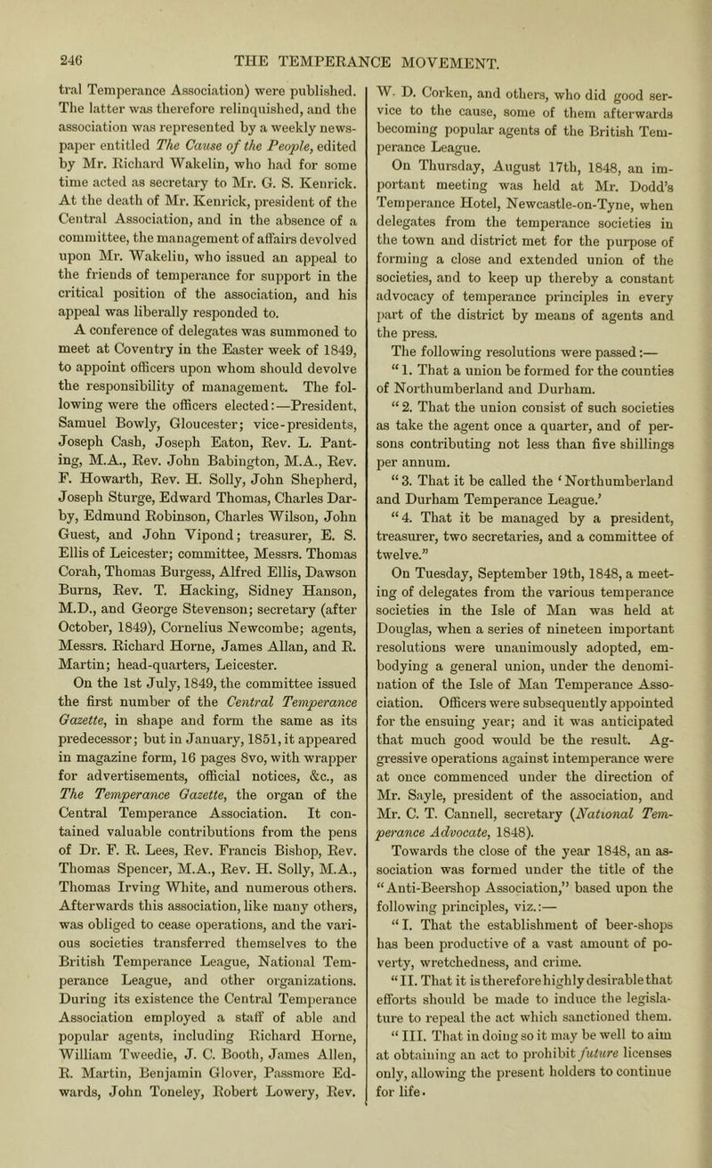 tral Temperance Association) were published. The latter was thei’efore relinquished, and the association was represented by a weekly news- paper entitled The Cmise of the People, edited by Mr. Richard Wakelin, who had for some time acted as secretary to Mr. G. S. Keurick. At the death of Mi’. Kenrick, president of the Central Association, and in the absence of a committee, the management of affairs devolved upon Mr. Wakelin, who issued an appeal to the friends of temperance for support in the critical position of the association, and his appeal was liberally responded to. A conference of delegates was summoned to meet at Coventry in the Easter week of 1849, to appoint officers upon whom should devolve the responsibility of management. The fol- lowing were the officers elected: —President, Samuel Bowly, Gloucester; vice-presidents, Joseph Cash, Joseph Eaton, Rev. L. Pant- ing, M.A., Rev. John Babington, M.A., Rev. F. Howarth, Rev. H. Solly, John Shepherd, Joseph Sturge, Edward Thomas, Charles Dar- by, Edmund Robinson, Charles Wilson, John Guest, and John Vipond; treasurer, E. S. Ellis of Leicester; committee, Messrs. Thomas Corah, Thomas Burgess, Alfred Ellis, Dawson Burns, Rev. T. Hacking, Sidney Hanson, M.D., and George Stevenson; secretary (after October, 1849), Cornelius Newcombe; agents, Messrs. Richard Horne, James Allan, and R. Martin; head-quarters, Leicester. On the 1st July, 1849, the committee issued the first number of the Central Temperance Gazette, in shape and form the same as its predecessor; but in January, 1851, it appeared in magazine form, 16 pages 8vo, with wrapper for advertisements, official notices, &c., as The Temperance Gazette, the organ of the Central Temperance Association. It con- tained valuable contributions from the pens of Dr. F. R. Lees, Rev. Francis Bishop, Rev. Thomas Spencer, M.A., Rev. H. Solly, M.A., Thomas Irving White, and numerous others. Afterwards this association, like many others, was obliged to cease operations, and the vari- ous societies transferred themselves to the British Temperance League, National Tem- perance League, and other organizations. During its existence the Central Temperance Association employed a staff of able and popular agents, including Richard Horne, William Tweedie, J. C. Booth, James Allen, R. Martin, Benjamin Glover, Passmore Ed- wards, John Toneley, Robert Lowery, Rev. W. D. Corken, and others, who did good ser- vice to the cause, some of them afterwards becoming popular agents of the British Tem- perance League. On Thursday, August 17th, 1848, an im- portant meeting was held at Mr. Dodd’s Temperance Hotel, Newcastle-on-Tyne, when delegates from the temperance societies in the town and district met for the purpose of forming a close and extended union of the societies, and to keep up thereby a constant advocacy of temperance principles in every jjart of the district by means of agents and the press. The following resolutions were passed:— “ 1. That a union be formed for the counties of Northumberland and Durham. “ 2. That the union consist of such societies as take the agent once a quarter, and of per- sons contributing not less than five shillings per annum. “ 3. That it be called the ‘ Northumberland and Durham Temperance League.’ “4. That it be managed by a president, treasurer, two secretaries, and a committee of twelve.” On Tuesday, September 19th, 1848, a meet- ing of delegates from the various temperance societies in the Isle of Man was held at Douglas, when a series of nineteen important resolutions were unanimously adopted, em- bodying a general union, under the denomi- nation of the Isle of Man Temperance Asso- ciation. Officers were subsequently appointed for the ensuing year; and it was anticipated that much good would be the result. Ag- gressive operations against intemperance were at once commenced under the direction of Mr. Sayle, president of the association, and Mr. C. T. Cannell, secretary {National Tem- perance Advocate, 1848). Towards the close of the year 1848, an as- sociation was formed under the title of the “ Anti-Beershop Association,” based upon the following princqffes, viz.:— “ I. That the establishment of beer-shops has been productive of a vast amount of po- verty, wretchedness, and crime. “II. That it isthereforehighlydesirablethat efforts should be made to induce the legisla- tiu’e to repeal the act which sanctioned them. “ III. That in doing so it may be well to aim at obtaining an act to prohibit licenses only, allowing the present holdei’S to continue for life.