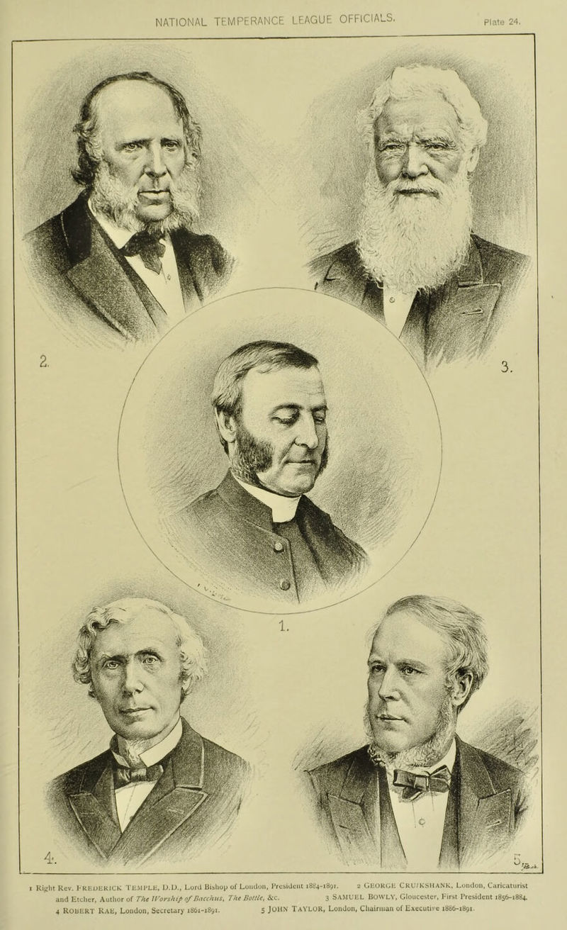NATIONAL TEMPERANCE LEAGUE OFFICIALS, Plate 24. I Rev. J'KtuHKlClv 'riiMPLli, IJ.IJ., Lord liishup of Luiidun, Prcbidelil 1884-1891. 2 CiHOKGE CKUfKbillANK. Luiuloii. Caricaturist and Etcher, Author of The ll'orship 0/Bacchus. The Eoltle. tkc. 3 SA.MUEL Bowev, Gloucester, hirst President 1856-1884. 4 ROliERT RAE, London, Secretary 1861-1891. 5 JuHN TaYLOR, London, Chairman of EAecutive 18S6-1891.