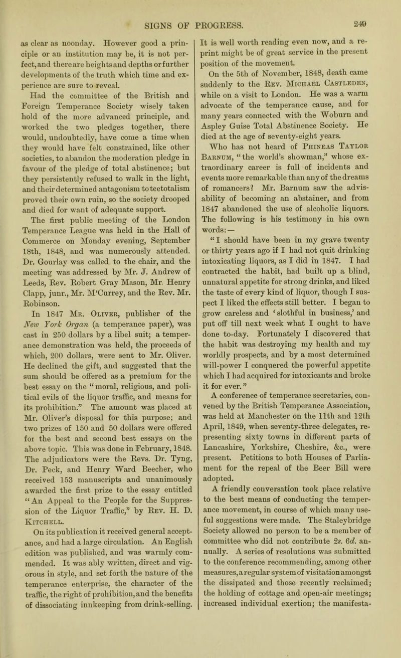 as clear as noonday. However good a prin- ciple or an institution may be, it is not per- fect,and thereare heights and depths orfurther developments of the truth which time and ex- perience are sure to reveal. Had the committee of the British and Foreign Temperance Society wisely taken bold of the more advanced principle, and worked the two pledges together, there would, undoubtedly, have come a time when they would have felt constrained, like other societies, to abandon the moderation pledge in favour of the pledge of total abstinence; but they persistently refused to walk in the light, and theirdetermiued antagonism toteetotalism proved their own ruin, so the society drooped and died for want of adequate support. The first public meeting of the London Temperance League was held in the Hall of Commerce on Monday evening, September 18th, 1848, and was numerously attended. Dr. Gourlay was called to the chair, and the meeting was addressed by Mr. J. Andrew of Leeds, Rev. Robert Gray Mason, Mr. Henry Clapp, junr., Mr. M'Currey, and the Rev. Mr. Robinson. In 1847 Mr. Oliver, publisher of the N'exo York Organ (a temperance paper), was cast in 250 dollai’s by a libel suit; a temper- ance demonstration was held, the proceeds of which, 200 dollars, were sent to Mr. Oliver. He declined the gift, and suggested that the sum should be oflfered as a premium for the best essay on the “ moral, religious, and poli- tical evils of the liquor traffic, and means for its prohibition.” The amount was placed at Mr. Oliv’^er’s disposal for this purpose; and two prizes of 150 and 50 dollars were offered for the best and second best essays on the above topic. This was done in February, 1848. The adjudicators were the Revs. Dr. Tyng, Dr. Peck, and Henry Ward Beecher, who received 153 manuscripts and unanimously awarded the first prize to the essay entitled “ An Appeal to the People for the Suppres- sion of the Liquor Traffic,” by Rev. H. D. Kitchell. On its publication it received general accept- ance, and had a large circulation. An English edition was published, and was warmly com- mended. It was ably written, direct and vig- orous in style, and set forth the nature of the temperance enterprise, the character of the traffic, the right of prohibition, and the benefits of dissociating innkeeping from drink-selling. It is well worth reading even now, and a re- print might be of great service in the present position of the movement. On the 5th of November, 1848, death came suddenly to the Rev. Michael Castleden, while on a visit to London. He was a warm advocate of the temperance cause, and for many years connected with the Woburn and Aspley Guise Total Abstinence Society. He died at the age of seventy-eight years. Who has not heard of Phineas Taylor Barnum, “ the world’s showman,” who.se ex- traordinary career is full of incidents and events more remarkable than any of the dreams of romancers? Mr. Barnum saw the advis- ability of becoming an abstainer, and from 1847 abandoned the use of alcoholic liquors. The following is his testimony in his own words: — “ I should have been in my grave twenty or thirty years ago if I had not quit drinking intoxicating liquors, as I did in 1847. I had contracted the habit, had built up a blind, unnatural appetite for strong drinks, and liked the taste of every kind of liquor, though I sus- pect I liked the effects still better. I began to grow careless and ‘ slothful in business,’ and put off till next week what I ought to have done to-day. Fortunately I discovered that the habit was destroying my health and my worldly prospects, and by a most determined will-power I conquered the powerful appetite which I had acquired for intoxicants and broke it for ever. ” A conference of temperance secretaries, con- vened by the British Temperance Association, was held at Manchester on the 11th and 12th April, 1849, when seventy-three delegates, re- presenting sixty towns in different parts of Lancashire, Yorkshire, Cheshire, &c., were present. Petitions to both Houses of Parlia- ment for the repeal of the Beer Bill were adopted. A friendly conversation took place relative to the best means of conducting the temper- ance movement, in course of which many use- ful suggestions were made. The Staleybridge Society allowed no person to be a member of committee who did not contribute 2s. 6c?. an- nually. A series of resolutions was submitted to the conference recommending, among other measures, a regular system of visitation amongst the dissipated and those recently reclaimed; the holding of cottage and open-air meetings; increased individual exertion; the manifesta-