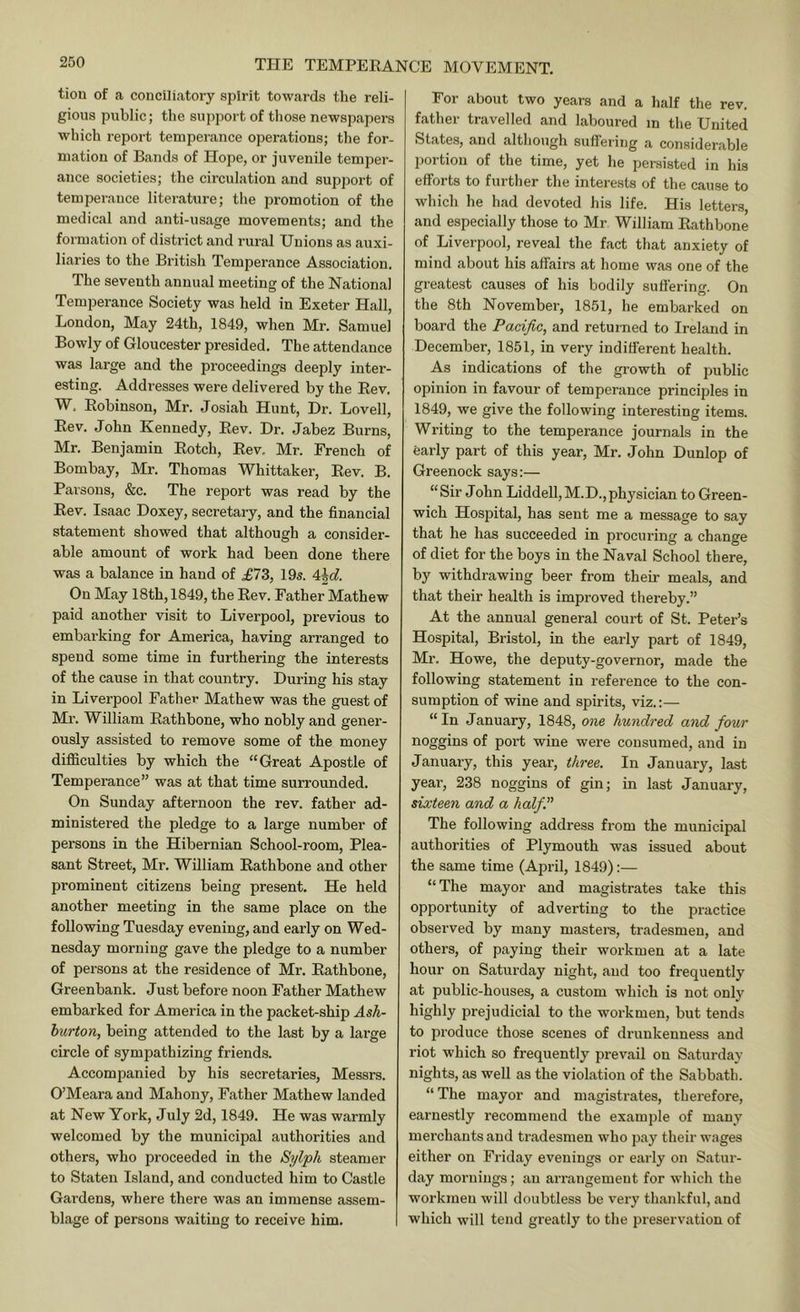 tion of a conciliatory spirit towards the reli- gious public; the support of tliose newspapers which report temperance operations; the for- mation of Bands of Hope, or juvenile temper- ance societies; the circulation and support of temperauce literature; the promotion of the medical and anti-usage movements; and the formation of district and rural Unions as auxi- liaries to the British Temperance Association. The seventh annual meeting of the National Temperance Society was held in Exeter Hall, London, May 24th, 1849, when Mr. Samuel Bowly of Gloucester presided. The attendance was large and the proceedings deeply inter- esting. Addresses were delivered by the Eev. W. Eobinson, Mr. Josiah Hunt, Hr. Lovell, Eev. John Kennedy, Eev. Dr. Jabez Burns, Mr. Benjamin Eotch, Eev, Mr. French of Bombay, Mr. Thomas Whittaker, Eev. B. Parsons, &c. The report was read by the Eev. Isaac Doxey, secretary, and the financial statement showed that although a consider- able amount of work had been done there was a balance in hand of £1Z, 195. On May 18th, 1849, the Eev. Father Mathew paid another visit to Liverpool, previous to embarking for America, having arranged to spend some time in furthering the interests of the cause in that country. During his stay in Liverpool Father Mathew was the guest of Ml’. William Eathbone, who nobly and gener- ously assisted to remove some of the money difficulties by which the “Great Apostle of Temperance” was at that time surrounded. On Sunday afternoon the rev. father ad- ministered the pledge to a large number of persons in the Hibernian School-room, Plea- sant Street, Mr. William Eathbone and other prominent citizens being present. He held another meeting in the same place on the following Tuesday evening, and early on Wed- nesday morning gave the pledge to a number of persons at the residence of Mr. Eathbone, Greenbank. Just before noon Father Mathew embarked for America in the packet-ship Ash- burton, being attended to the last by a large circle of sympathizing friends. Accompanied by his secretaries, Messrs. O’Meara and Mahony, Father Mathew landed at New York, July 2d, 1849. He was warmly welcomed by the municipal authorities and others, who proceeded in the Sylph steamer to Staten Island, and conducted him to Castle Gardens, where there was an immense assem- blage of persons waiting to receive him. For about two years and a half the rev. father travelled and laboured in the United States, and although suffeiing a considerable portion of the time, yet he persisted in his efforts to further the interests of the cause to which he had devoted his life. His letters, and especially those to Mr William Eathbone of Liverpool, reveal the fact that anxiety of mind about his affairs at home was one of the greatest causes of his bodily suffering. On the 8th November, 1851, he embarked on board the Pacific, and returned to Ireland in December, 1851, in very indifferent health. As indications of the growth of public opinion in favour of temperauce principles in 1849, we give the following interesting items. Writing to the temperance journals in the early part of this year, Mr. John Dunlop of Greenock says:— “Sir John Liddell,M.D.,physician to Green- wich Hospital, has sent me a message to say that he has succeeded in procuring a change of diet for the boys in the Naval School there, by withdrawing beer from their meals, and that their health is improved thereby.” At the annual general court of St. Peter’s Hospital, Bristol, in the early part of 1849, Mr. Howe, the deputy-governor, made the following statement in reference to the con- sumption of wine and spirits, viz.:— “In January, 1848, one hundred and four noggins of port wine were consumed, and in January, this year, three. In January, last year, 238 noggins of gin; in last January, sixteen and a half. The following address fi-om the municipal authorities of Plymouth was issued about the same time (April, 1849):— “ The mayor and magistrates take this opportunity of adverting to the practice observed by many masters, tradesmen, and others, of paying their workmen at a late hour on Saturday night, and too frequently at public-houses, a custom which is not only highly prejudicial to the workmen, but tends to produce those scenes of drunkenness and riot which so frequently prevail on Saturday nights, as well as the violation of the Sabbath. “ The mayor and magistrates, therefore, earnestly recommend the example of many merchants and tradesmen who pay their wages either on Friday evenings or early on Satur- day mornings; an arrangement for which the workmen will doubtless be very thankful, and which will tend greatly to the preservation of