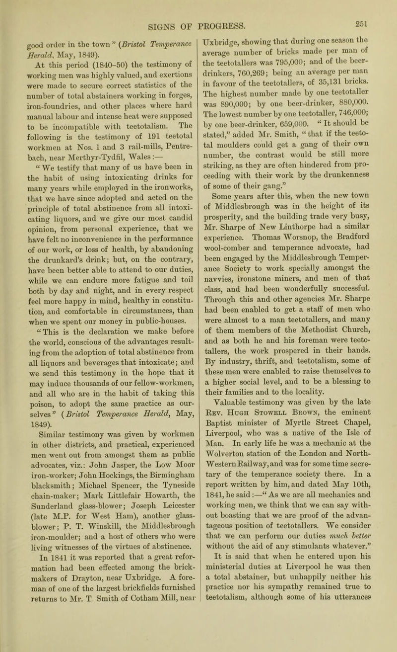 SIGNS OF good ortler in the town ” {Bristol Tsmperance Herald, May, 1849). At this period (1840-50) the testimony of working men was highly valued, and exertions were made to secure correct statistics of the number of total abstainers working in forges, iron-foundries, and other places where hard manual labour and intense heat were supposed to be incompatible with teetotalism. The following is the testimony of 191 teetotal woi'kmeu at Nos. 1 and 3 rail-mills, Pentre- bach, near Merthyr-Tydlil, Wales:— “ We testify that many of us have been in the habit of using intoxicating drinks for many years while employed in the ironworks, that we have since adopted and acted on the principle of total abstinence from all intoxi- cating liquoi’S, and we give our most candid opinion, from personal experience, that we have felt no inconvenience in the performance of our work, or loss of health, by abandoning the drunkard’s drink; but, on the contrary, have been better able to attend to our duties, while we can endure more fatigue and toil both by day and night, and in every respect feel more happy in mind, healthy in constitu- tion, and comfortable in circumstances, than when we spent our money in public-houses. “ This is the declaration we make before the world, conscious of the advantages result- ing from the adoption of total abstinence from all liquors and beverages that intoxicate; and we send this testimony in the hope that it may induce thousands of our fellow-workmen, and all who are in the habit of taking this poison, to adopt the same practice as our- selves” {Bristol Temperance Herald, May, 1849). Similar testimony was given by workmen in other districts, and practical, experienced men went out from amongst them as public advocates, viz.: John Jasper, the Low Moor iron-worker; John Hockings, the Birmingham blacksmith; Michael Spencer, the Tyneside chain-maker; Mark Littlefair Howarth, the Sunderland glass-blower; Joseph Leicester (late M.P. for West Ham), another glass- blower; P. T. Winskill, the Middlesbrough iron-moulder; and a host of others who were living witnesses of the virtues of abstinence. In 1841 it was reported that a gi’eat refor- mation had been effected among the brick- makers of Drayton, near Uxbridge. A fore- man of one of the largest brickfields furnished returns to Mr. T Smith of Gotham Mill, near PEOGKESS. Uxbridge, showing that during one season the average number of bricks made per man of the teetotallers was 795,000; and of the beer- drinkers, 760,269; being an average per man in favour of the teetotallers, of 35,131 bricks. The highest number m.ade by one teetotaller was 890,000; by one beer-drinker, 880,000. The lowest number by one teetotaller, 746,000; by one beer-drinker, 659,000. “ It should be stated,” added Mr. Smith, “that if the teeto- tal moulders could get a gang of their own number, the contrast would be still more striking, as they are often hindered from pro- ceeding with their work by the drunkenness of some of their gang.” Some years after this, when the new town of Middlesbrough was in the height of its prosperity, and the building trade vei'y busy, Mr. Sharpe of New Linthorpe had a similar experience. Thomas Worsnop, the Bradford wool-comber and temperance advocate, had been engaged by the Middlesbrough Temper- ance Society to work specially amongst the navvies, ironstone miners, and men of that class, and had been wonderfully successful. Through this and other agencies Mr. Sharpe had been enabled to get a stafif of men who were almost to a man teetotallers, and many of them members of the Methodist Church, and as both he and his foreman were teeto- tallers, the work prospered in their hands. By industry, thrift, and teetotalism, some of these men were enabled to raise themselves to a higher social level, and to be a blessing to their families and to the locality. Valuable testimony was given by the late Eev. Hugh Stowell Brown, the eminent Baptist minister of Myrtle Street Chapel, Liverpool, who was a native of the Isle of Man. In early life he was a mechanic at the Wolverton station of the London and North- Western Eail way, and was for some time secre- tary of the temperance society there. In a report written by him, and dated May 10th, 1841, he said :—“ As we are all mechanics and working men, we think that we can say with- out boasting that we are proof of the advan- tageous position of teetotallers. We consider that we can perform our duties much better without the aid of any stimulants whatever.” It is said that when he entered upon his ministerial duties at Liverpool he was then a total abstainer, but unhappily neither his j practice nor his sympathy remained true to ; teetotalism, although some of his utterances