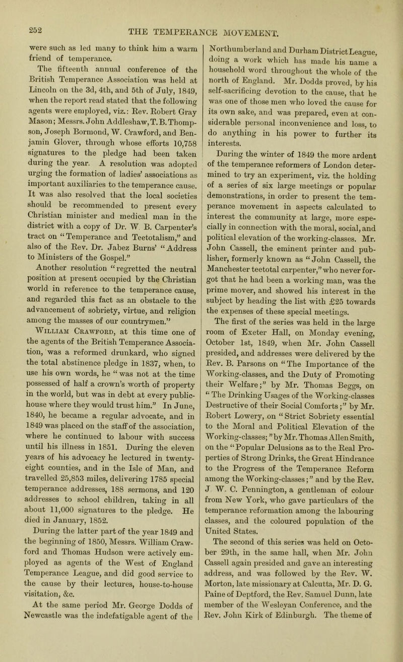 THE TEMPEEANCE were such as led many to think him a warm friend of temperance. Tlie fifteenth annual conference of the British Temperance Association was held at Lincoln on the 3d, 4th, and 5th of July, 1849, when the report read stated that the following agents were employed, viz.: Eev. Eobert Gray Mason; Messrs. John Addleshaw, T. B. Thomp- son, Joseph Bormoud, W. Crawford, and Ben- jamin Glover, through whose efforts 10,758 signatures to the pledge had been taken during the year. A resolution was adopted urging the formation of ladies’ associations as important auxiliaries to the temperance cause. It was also resolved that the local societies should be recommended to present every Christian minister and medical man in the district with a copy of Hr. W B. Carpenter’s tract on “ Temperance and Teetotalism,” and also of the Eev. Dr. Jabez Burns’ “ Address to Ministers of the Gospel.” Another resolution “regretted the neutral position at present occupied by the Christian world in I’eference to the temperance cause, and regarded this fact as an obstacle to the advancement of sobriety, virtue, and religion among the masses of our countrymen.” William Crawford, at this time one of the agents of the British Temperance Associa- tion, was a reformed drunkard, who signed the total abstinence pledge in 1837, when, to use his own words, he “ was not at the time possessed of half a crown’s worth of property in the world, but was in debt at every public- house where they would trust him.” In June, 1840, he became a regular advocate, and in 1849 was placed on the staff of the association, where he continued to labour with success until his illness in 1851. During the eleven years of his advocacy he lectured in twenty- eight counties, and in the Isle of Man, and travelled 25,853 miles, delivering 1785 special temperance addresses, 188 sermons, and 120 addresses to school children, taking in all about 11,000 signatures to the pledge. He died in January, 1852. During the latter part of the year 1849 and the beginning of 1850, Messrs. William Craw- ford and Thomas Hudson were actively em- ployed as agents of the West of England Temperance League, and did good service to the cause by their lectures, house-to-house visitation, &c. At the same period Mr. George Dodds of Newcastle was the indefatigable agent of the I MOVEMENT. Northumberland and Durham DistrictLeague, doing a work wliich has made his name a household word throughout the whole of the north of England. Mr. Dodds proved, by his self-sacrificing devotion to the cause, that he was one of those men who loved the cause for its own sake, and was prepared, even at con- siderable personal inconvenience and loss, to do anything in his power to further its interests. During the winter of 1849 the more ardent of the temperance reformers of London deter- mined to try an experiment, viz. the holding of a series of six large meetings or popular demonstrations, in oi-der to present the tem- perance movement in aspects calculated to interest the community at large, more espe- cially in connection with the moral, social, and political elevation of the working-classes. Mr. John Cassell, the eminent printer and pub- lisher, formerly known as “ John Cassell, the Manchester teetotal carpenter,” who never for- got that he had been a working man, was the prime mover, and showed his interest in the subject by heading the list with £25 towards the expenses of these special meetings. The first of the series was held in the large room of Exeter Hall, on Monday evening, October 1st, 1849, when Mr. John Cassell presided, and addresses were delivered by the Eev. B. Parsons on “The Importance of the Working-classes, and the Duty of Promoting their Welfare;” by Mr. Thomas Beggs, on “ The Drinking Usages of the Working-classes Destructive of their Social Comfortsby Mr. Eobert Lowery, on “ Strict Sobriety essential to the Moral and Political Elevation of the Working-classes; ”by Mr. Thomas Allen Smith, on the “ Popular Delusions as to the Eeal Pro- perties of Strong Drinks, the Great Hindrance to the Progress of the Temperance Eeform among the Working-classes;” and by the Eev. J W. C. Pennington, a gentleman of colour from New York, who gave particulars of the temperance reformation among the labouring classes, and the coloured population of the United States. The second of this series was held on Octo- ber 29th, in the same hall, when Mr. John Cassell again presided and gave an interesting address, and was followed by the Eev. W. Morton, late missionary at Calcutta, Mr. D. G. Paine of Deptford, the Eev. Samuel Dunn, late member of the Wesleyan Confei’ence, and the Eev. John Kirk of Edinburgh. The theme of
