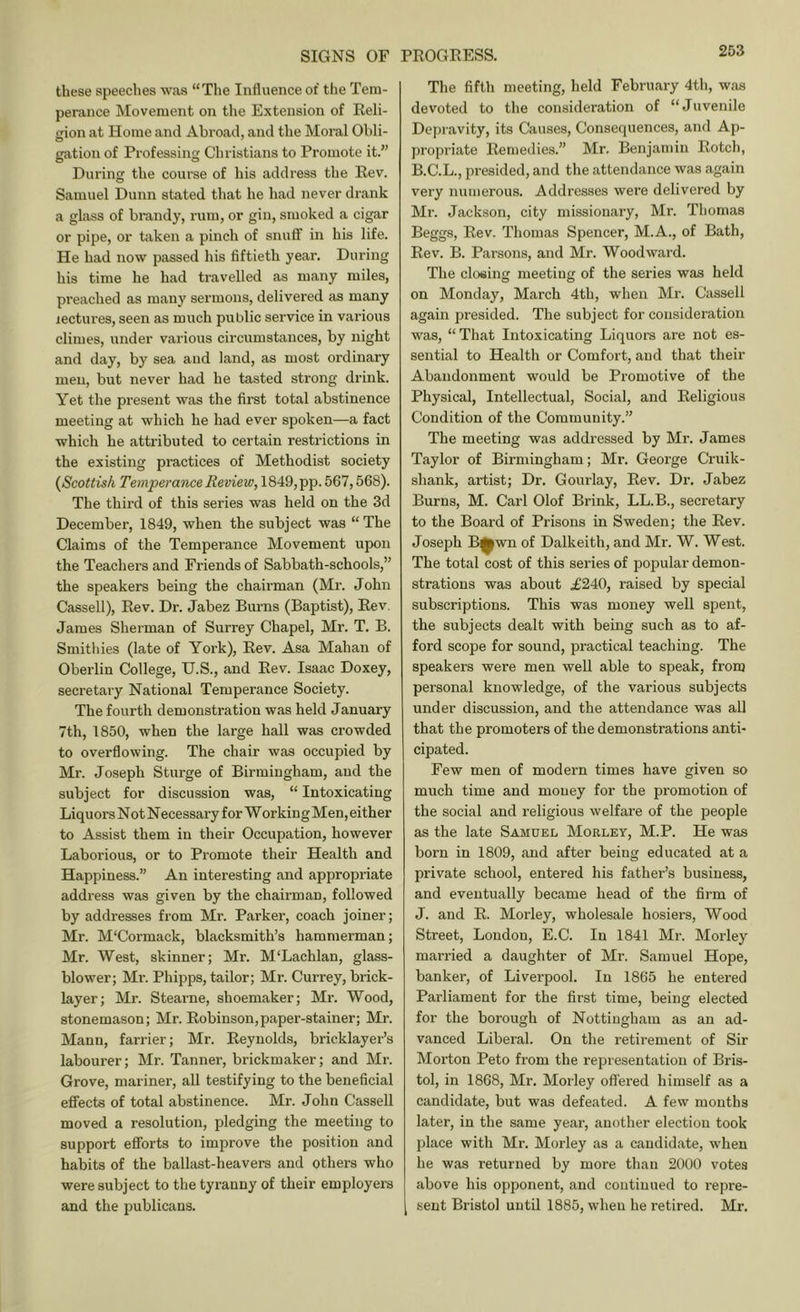 these speeches was “The Influence of the Tem- perance Movement on the Extension of Eeli- gion at Home and Abroad, and the Moral Obli- gation of Professing Christians to Promote it.” During the course of his address the Eev. Samuel Dunn stated that he had never drank a glixss of brandy, rum, or gin, smoked a cigar or pipe, or taken a pinch of snuff in his life. He had now passed his fiftieth year. During his time he had travelled as many miles, preached as many sermons, delivered as many lectures, seen as much public service in various climes, under various circumstances, by night and day, by sea and land, as most ordinary men, but never had he tasted strong drink. Yet the present was the first total abstinence meeting at which he had ever spoken—a fact which he attributed to certain restrictions in the existing practices of Methodist society {Scottish Temperance Review, 1849,pp. 567,568). The third of this series was held on the 3d December, 1849, when the subject was “ The Claims of the Temperance Movement upon the Teachers and Friends of Sabbath-schools,” the speakers being the chairman (Mi'. John Cassell), Eev. Dr. Jabez Burns (Baptist), Eev. James Sherman of Surrey Chapel, Mr. T. B. Smithies (late of York), Eev. Asa Mahan of Oberlin College, U.S., and Eev. Isaac Doxey, secretary National Temperance Society. The fourth demonstration was held January 7th, 1850, when the large hall was crowded to overflowing. The chair was occupied by Mr. Joseph Sturge of Birmingham, and the subject for discussion was, “ Intoxicating Liquors Not Necessary for WorkingMen, either to Assist them in their Occupation, however Laborious, or to Promote their Health and Happiness.” An interesting and appropriate address was given by the chairman, followed by addresses from Mr. Parker, coach joiner; Mr. M'Cormack, blacksmith’s hammerman; Mr. West, skinner; Mr. M'Lachlan, glass- blower; Mr. Phipps, tailor; Mr. Currey, brick- layer; Mr. Stearne, shoemaker; Mr. Wood, stonemason; Mr. Eobinson,paper-stainer; Mr. Mann, farrier; Mr. Eeynolds, bricklayer’s labourer; Mr. Tanner, brickmaker; and Mr. Grove, mariner, all testifying to the beneficial effects of total abstinence. Mr. John Cassell moved a resolution, pledging the meeting to support efforts to improve the position and habits of the ballast-heavers and others who were subject to the tyranny of their employers and the publicans. The fifth meeting, held February 4th, was devoted to the consideration of “Juvenile De])ravity, its Causes, Consequences, and Ap- propriate Eemedies.” Mr, Benjamin Eotch, B.C.L., presided, and the attendance was again very numerous. Addresses were delivered by Mr. Jackson, city missionary, Mr. Thomas Beggs, Eev. Thomas Spencer, M.A., of Bath, Eev. B. Parsons, and Mr. Woodward. The closing meeting of the series was held on Monday, March 4th, when Mr. Cassell again presided. The subject for consideration was, “That Intoxicating Liquom are not es- sential to Health or Comfort, and that their Abandonment would be Promotive of the Physical, Intellectual, Social, and Eeligious Condition of the Community.” The meeting was addressed by Mr. James Taylor of Birmingham; Mr. George Cruik- shank, artist; Dr. Gourlay, Eev. Dr. Jabez Burns, M. Carl Olof Brink, LL.B., secretary to the Board of Prisons in Sweden; the Eev. Joseph B^wn of Dalkeith, and Mr. W. West. The total cost of this series of popular demon- strations was about £240, raised by special subscriptions. This was money well spent, the subjects dealt with being such as to af- ford scope for sound, practical teaching. The speakers were men well able to speak, from personal knowledge, of the various subjects under discussion, and the attendance was all that the promoters of the demonstrations anti- cipated. Few men of modern times have given so much time and money for the promotion of the social and religious welfare of the people as the late Samuel Morley, M.P. He was born in 1809, and after being educated at a private school, entered his father’s business, and eventually became head of the firm of J. and E. Morley, wholesale hosiers. Wood Street, London, E.C. In 1841 Mr. Morley married a daughter of Mr. Samuel Hope, banker, of Liverpool. In 1865 he entered Parliament for the first time, being elected for the borough of Nottingham as an ad- vanced Liberal. On the retirement of Sir Morton Peto from the representation of Bris- tol, in 1868, Mr. Morley oflei'ed himself as a candidate, but was defeated. A few mouths later, in the same year, another election took place with Mr. Morley as a candidate, when he was returned by more than 2000 votes above his opponent, and continued to repre- sent Bristol until 1885, when he retired. Mr.