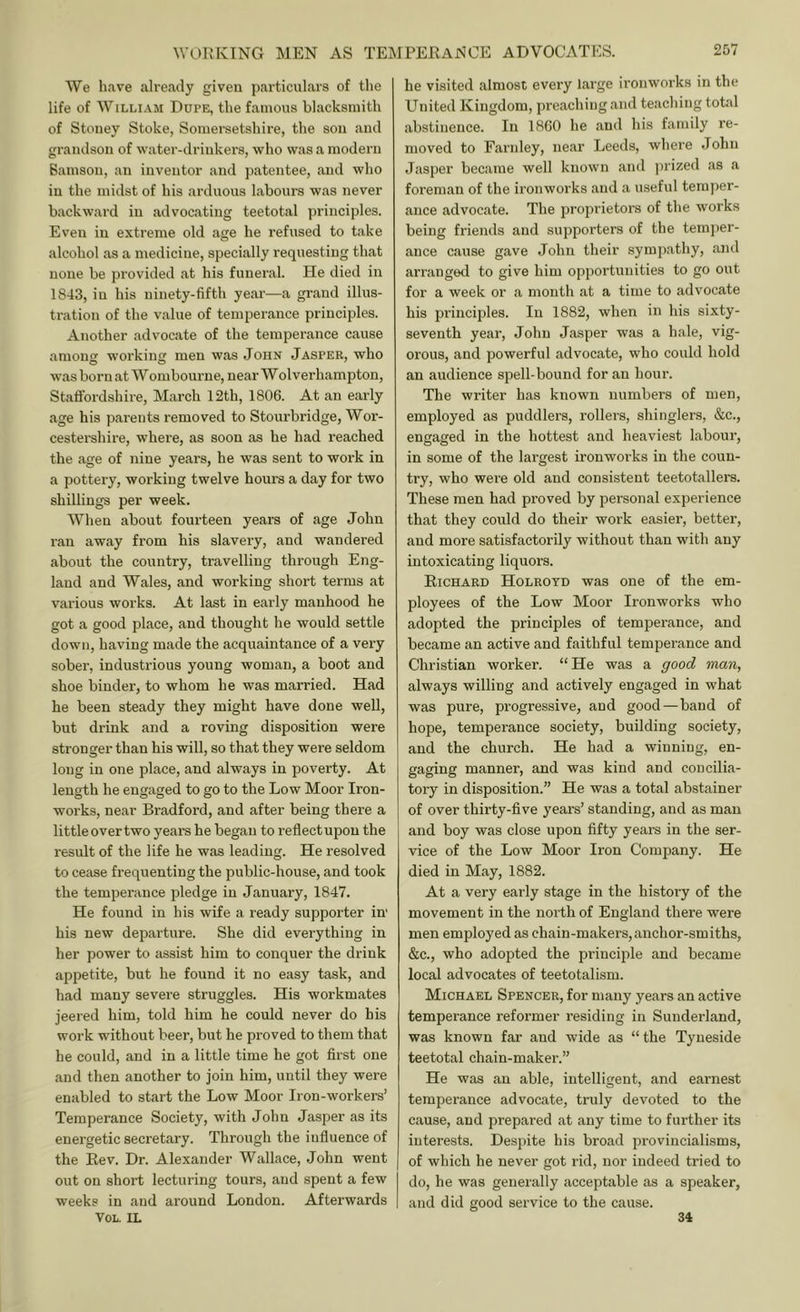 We have already given particulars of the life of William Dupe, the famous blacksmith of Stoney Stoke, Somersetshire, the son and grandson of water-drinkers, who was a modern Bamson, an inventor and patentee, and who in the midst of his arduous labours was never backward in advocating teetotal principles. Even in extreme old age he refused to take alcohol as a medicine, specially requesting that none be provided at his funeral. He died in 1843, in his ninety-fifth year—a grand illus- tration of the value of temperance principles. Another advocate of the temperance cause among working men was John Jasper, who was born at Wombourne, near Wolverhampton, Staifordshii'e, March 12th, 1806. At an early age his parents removed to Stourbridge, Wor- cestershire, where, as soon as he had reached the age of nine years, he was sent to work in a pottery, working twelve houi’S a day for two shillings per week. When about fourteen years of age John ran away from his slavery, and wandered about the country, travelling through Eng- land and Wales, and working short terms at various works. At last in early manhood he got a good place, and thought he would settle down, having made the acquaintance of a very sober, industrious young woman, a boot and shoe binder, to whom he was married. Had he been steady they might have done well, but drink and a roving disposition were stronger than his will, so that they were seldom long in one place, and always in poverty. At length he engaged to go to the Low Moor Iron- works, near Bradford, and after being there a littleovertwo yeare he began to reflectupou the result of the life he was leading. He resolved to cease frequenting the public-house, and took the tempei’ance pledge in January, 1847. He found in his wife a ready supporter in' his new departure. She did everything in her power to assist him to conquer the drink appetite, but he found it no easy task, and had many severe struggles. His workmates jeered him, told him he could never do his work without beer, but he proved to them that he could, and in a little time he got first one and then another to join him, until they were enabled to start the Low Moor Iron-workers’ Temperance Society, with John Jasper as its energetic secretary. Through the influence of the Rev. Dr. Alexander Wallace, John went out on short lecturing tours, and spent a few weeks in and around London. Afterwards VOL. IL he visited almost every large ironworks in the United Kingdom, preaching and teaching total abstinence. In 1860 he and his family re- moved to Farnley, near Leeds, where John Jasper became well known and jirized as a foreman of the ironworks and a useful temper- ance advocate. The proprietors of the works being friends and supporters of the temper- ance cause gave John their sympathy, and arranged to give him opportunities to go out for a week or a month at a time to advocate his pi'inciples. In 1882, when in his sixty- seventh year, John Jasper was a hale, vig- orous, and powerful advocate, who could hold an audience spell-bound for an hour. The writer has known numbers of men, employed as puddlers, rollers, shinglers, &c., engaged in the hottest and heaviest labour, in some of the largest ironworks in the coun- try, who were old and consistent teetotallers. These men had proved by personal experience that they could do their work easier, better, and more satisfactorily without than with any intoxicating liquors. Richard Holroyd was one of the em- ployees of the Low Moor Ironworks who adopted the principles of temperance, and became an active and faithful temperance and Christian worker. “He was a good man, always willing and actively engaged in what was pure, progressive, and good — band of hope, temperance society, building society, and the church. He had a winning, en- gaging manner, and was kind and concilia- tory in disposition.” He was a total abstainer of over thirty-five years’ standing, and as man and boy was close upon fifty years in the ser- vice of the Low Moor Iron Company. He died in May, 1882. At a very early stage in the history of the movement in the north of England there were men employed as chain-makers,anchor-smiths, &c., who adopted the pi'iuciple and became local advocates of teetotalism. Michael Spencer, for many years an active temperance reformer residing in Sunderland, was known far and wide as “the Tyneside teetotal chain-maker.” He was an able, intelligent, and earnest temperance advocate, truly devoted to the cause, and prepared at any time to further its interests. Despite his broad pi’ovincialisms, of which he never got rid, nor indeed tried to do, he was generally acceptable as a speaker, and did good service to the cause. 34