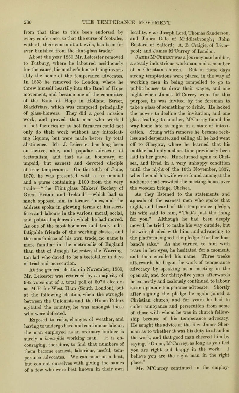 from tliat time to tliis been endorsed by every conference, so that tlie curse of foot-ales, with all their concomitant evils, has been for ever banished from the flint-glass trade.” About the year 1850 Mr. Leicester removed to Tutbury, where he laboured assiduously for the cause, his mother’s house being invari- ably the home of the temperance advocates. In 1853 he removed to London, where he threw himself heartily into the Baud of Hope movement, and became one of the committee of the Band of Hope in Holland Street, Blackfriars, which was composed principally of glass-blowers. They did a good mission work, and proved that men who worked in hot factories or at hot furnaces could not only do their work without any intoxicat- ing liquors, but were made better by total abstinence. Mr. J. Leicester has long been an active, able, and popular advocate of teetotalism, and that as an honorary, or unpaid, but earnest and devoted disciple of true temperance. On the 29th of June, 1870, he was presented with a testimonial and a purse containing £100 from the very trade — “the Flint-glass Makers’ Society of Great Britain and Ireland”—which had so much opposed him in former times, and the address spoke in glowing terms of his sacri- fices and labours in the various moral, social, and political spheres in which he had moved. As one of the most honoured and truly inde- fatigable friends of the working classes, and the mouthpiece of his own trade, no name is more familiar in the metropolis of England than that of Joseph Leicester, the Warring- ton lad who dared to be a teetotaller in days of trial and persecution. At the general election in November, 1885, Mr. Leicester was returned by a majority of 982 votes out of a total poll of 6072 electors as M.P. for West Ham (South London), but at the following election, when the struggle between the Unionists and the Home Eulers agitated the country, he was amongst those who were defeated. Exposed to risks, changes of weather, and having to undergo hard and continuous labour, the man employed as an ordinary builder is surely a hona-fide working man. It is en- couraging, therefore, to find that numbers of them become earnest, laborious, useful, tem- perance advocates. W^e can mention a host, bnt content ourselves with giving the names of a few who were best known in their own locality, viz.: Joseph Lord, Thomas Sanderson, and James Dale of Middlesbrough; John Bustard of Salford; A. B. Craigie, of Liver- pool; and James M'Currey of London. J AMES M'Currey was a journeyman buildei’, a steady industrious woi’kman, and a member of a Christian church. But in those days strong temptations were placed in the way of working men in being compelled to go to public-houses to draw their wages, and one night when James M‘Currey went for this purpose, he was invited by the foreman to take a glass of something to drink. He lacked the power to decline the invitation, and one glass leading to another, M'Currey found his way home late at night in a state of intoxi- cation. Stung with remorse he became reck- less and desperate, and selling all he had went off to Glasgow, where he learned that his mother had only a short time previously been laid in her grave. He returned again to Chel- sea, and lived in a very unhappy condition until the night of the 16th November, 1837, when he and his wife were found amongst the audience that crowded the meeting-house over the wooden bridge, Chelsea. As they listened to the statements and appeals of the earnest men who spoke that night, and heard of the temperance pledge, his wife said to him, “That’s just the thing for you.” Although he had been deeply moved, he tried to make his way outside, but his wife pleaded with him, and advancing to the platform, signed the pledge “ for her hus- band’s sake.” As she turned to him with tears in her eyes, he hesitated for a moment, and then enrolled his name. Three weeks afterwards he began the work of temperance advocacy by speaking at a meeting in the open air, and for thirty-five years afterwards he earnestly and zealously continued to labour as an open-air temperance advocate. Shortly after signing the pledge he again joined a Christian church, and for years he had to suffer annoyance and persecution from some of those with whom he was in chui'ch fellow- ship because of his temperance advocacy. He sought the advice of the Rev. James Sher- man as to whether it was his duty to abandon the work, and that good man cheered him by saying, “ Go on, M'Currey, as long as yon feel you are right and happy in the work. I believe you are the right man in the right place.” Mr. M'Currey continued in the employ-