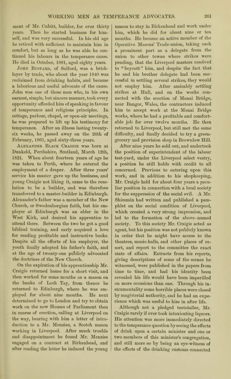 meut of Mr. Cubitt, builder, for over thirty veal's. Then he started busiuess for him- self, and was very successful. In his old age he retired with sufficient to maintain him in comfort, but as long as he was able he con- tinued his labours in the temperance cause. He died in October, 1881, aged eighty years. John Bustard, of Salford, was a brick- layer by trade, who about the year 1840 was reclaimed from drinking habits, and became a laborious and useful advocate of the cause. John was one of those men who, in his own earnest, simple, but sincere manner, took every opportunity afforded him of speaking in favour of temperance and religious principles. In cottage, parlour, chapel, or open-air meetings, he was prepared to lift up his testimony for temperance. After an illness lasting twenty- six weeks, he passed away on the 26th of February, 1861, aged sixty-three years. Alexander Black Craigie was born at Dunkeld, Perthshire, Scotland, March 12th, 1821. When about fourteen years of age he was taken to Perth, where he entered the employment of a di-aper. After three yeai-s’ service his master gave up the business, and young Craigie not liking it, came to the reso- lution to be a builder, and was therefore transferred to a master-builder in Edinburgh. Alexander’s father was a member of the New Church, or SM'edeuborgian faith, but his em- ployer at Edinburgh was an elder in the West Kirk, and desired his apprentice to attend there. Between the two he got a good biblical training, and early acquired a love for reading profitable and instructive books. Despite all the efforts of his employer, the youth finally adopted his father’s faith, and at the age of twenty-one puBlicly advocated the doctrines of the New Church. On the expiration of his apprenticeship Mr. Craigie returned home for a short visit, and then worked for some months as a mason on the banks of Loch Tay, from thence he retui'ned to Edinburgh, where he was em- ployed for about nine months. He next determined to go to London and try to obtain work on the new Houses of Parliament then in course of erection, calling at Liverpool on the way, bearing with him a letter of intro- duction to a Mr. Menzies, a Scotch mason working in Liverpool. After much trouble and disappointment he found Mr. Menzies engaged on a contract at Birkenhead, and after reading the letter he induced the young mason to stay in Birkenhe.ad and work under him, which he did for about nine or ten months. He became an active member of the Operative Masons’ Trade-union, taking such a prominent part as a delegate from the union to other towns where strikes were pending, that the Liverpool masters resolved to “boycott” him, and despite the fact that he and his brother delegate had been suc- cessful in settling several strikes, they would not employ him. After amicably settling strikes at Hull, and on the works con- nected with the erection of Menai Bridge, near Bangor, Wales, the contractors induced him to accept work at the Menai Bridge works, where he had a profitable and comfort- able job for over twelve months. He then I'eturned to Liverpool, but still met the same difficulty, and finally decided to try a green- grocery and provision shop in Brownlow Hill. After nine years he sold out, and undertook the position of superintendent of the labour test-yard, under the Liverpool select vestry, a position he still holds with credit to all concerned. Previous to entei'ing upon this work, and in addition to his shopkeeping, Mr. Craigie held for about four years a pecu- liar position in connection with a local society for the suppression of the social evil. A Mr. Shimmin had written and published a pam- phlet on the social condition of Liverpool, which created a very strong impression, and led to the formation of the above-named society. To this society Mr. Ci’aigie acted as agent, but his position was not publicly known in order that he might have access to the theatres, music-halls, and other places of re- sort, and report to the committee the exact state of affairs. Extracts from his reports, giving descriptions of some of the scenes he witnessed, were published in the papers from time to time, and had his identity been revealed his life would have been imperilled on more occasions than one. Through his in- strumentality some horrible places were closed by magisterial authority, and he had an expe- rience which was useful to him in after life. Although not a pledged teetotaller, Mr. Craigie rarely if ever took intoxicating liquors. His attention was more immediately directed to the temperance question by seeing the effects of drink upon a certain minister and one or two members of this ministers congi-egatiou, and still more so by being an eye-witness of the effects of the drinking customs connected