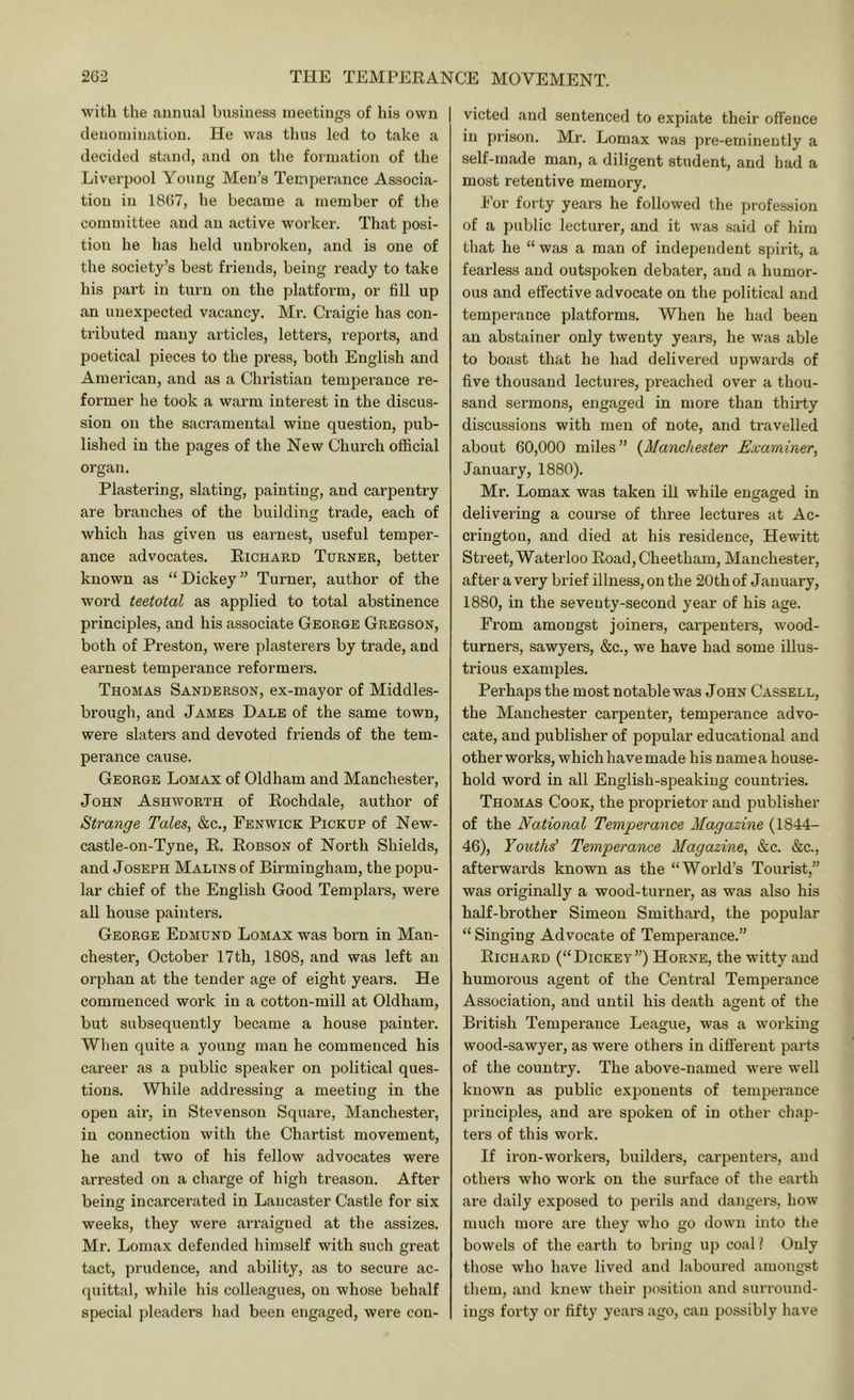 with the annual business meetings of his own denomination. He was thus led to take a decided stand, and on the formation of the Liverpool Young Men’s Temperance Associa- tion in 1867, he became a member of the committee and an active worker. That posi- tion he has held unbroken, and is one of the society’s best friends, being ready to take his part in turn on the platform, or fill up an unexpected vacancy. Mr. Craigie has con- tributed many articles, letters, reports, and poetical pieces to the press, both English and American, and as a Christian temperance re- former he took a warm interest in the discus- sion on the sacramental wine question, pub- lished in the pages of the New Church official organ. Plastering, slating, painting, and carpentry are branches of the building trade, each of which has given us earnest, useful temper- ance advocates. Eichard Turner, better known as “ Dickey ” Turner, author of the word teetotal as applied to total abstinence principles, and his associate George Gregson, both of Preston, were plasterers by trade, and earnest temperance reformei’s. Thomas Sanderson, ex-mayor of Middles- brough, and James Dale of the same town, were slaters and devoted friends of the tem- perance cause. George Lomax of Oldham and Manchester, John Ashworth of Eochdale, author of Strange Tales, &c., Fenwick Pickup of New- castle-on-Tyne, E. Eobson of North Shields, and JOSEPH Malins of Birmingham, the popu- lar chief of the English Good Templars, were all house painters. George Edmund Lomax was born in Man- chester, October 17 th, 1808, and was left an orphan at the tender age of eight years. He commenced work in a cotton-mill at Oldham, but subsequently became a house painter. When quite a young man he commenced his career as a public speaker on political ques- tions. While addressing a meeting in the open air, in Stevenson Square, Manchester, in connection with the Chartist movement, he and two of his fellow advocates were arrested on a charge of high treason. After being incarcerated in Lancaster Castle for six weeks, they were arraigned at the assizes. Mr. Lomax defended himself with such great tact, prudence, and ability, as to secure ac- (piittal, while his colleagues, on whose behalf special pleaders had been engaged, were con- victed and sentenced to expiate their offence in prison. Mr. Lomax was pre-eminently a self-made man, a diligent student, and had a most retentive memory. For forty years he followed the profession of a public lecturer, and it was said of him that he “ was a man of independent spirit, a fearless and outspoken debater, and a humor- ous and effective advocate on the political and temperance platforms. When he had been an abstainer only twenty years, he was able to boast that he had delivered upwards of five thousand lectures, preached over a thou- sand sermons, engaged in more than thirty discussions with men of note, and travelled about 60,000 miles” {^Manchester Examiner, January, 1880). Mr. Lomax was taken ill while engaged in delivering a course of three lectures at Ac- crington, and died at his residence, Hewitt Street, Waterloo Eoad, Cheetham, Manchester, after a very brief illness, on the 20th of January, 1880, in the seventy-second year of his age. From amongst joiners, carpenters, wood- turners, sawyers, &c., we have had some illus- trious examples. Perhaps the most notable was John Cassell, the Manchester carpenter, temperance advo- cate, and publisher of popular educational and other works, which have made his name a house- hold word in all English-speaking countries. Thomas Cook, the proprietor and publisher of the National Temperance Magazine (1844- 46), Youths’ Temperance Magazine, &c. &c., afterwards known as the “World’s Tourist,” was originally a wood-turner, as was also his half-brother Simeon Smithard, the popular “Singing Advocate of Temperance.” Eichard (“Dickey”) Horne, the witty and humorous agent of the Central Temperance Association, and until his death agent of the British Temperance League, was a working wood-sawyer, as were others in different parts of the country. The above-named were well known as public exponents of temperance principles, and are spoken of in other chap- ters of this work. If iron-workers, builders, carpenters, and others who work on the surface of the earth are daily exposed to perils and dangers, how much more are they who go down into the bowels of the earth to bring up coall Only those who have lived and laboured amongst them, and knew their position and surround- ings forty or fifty years ago, can possibly have