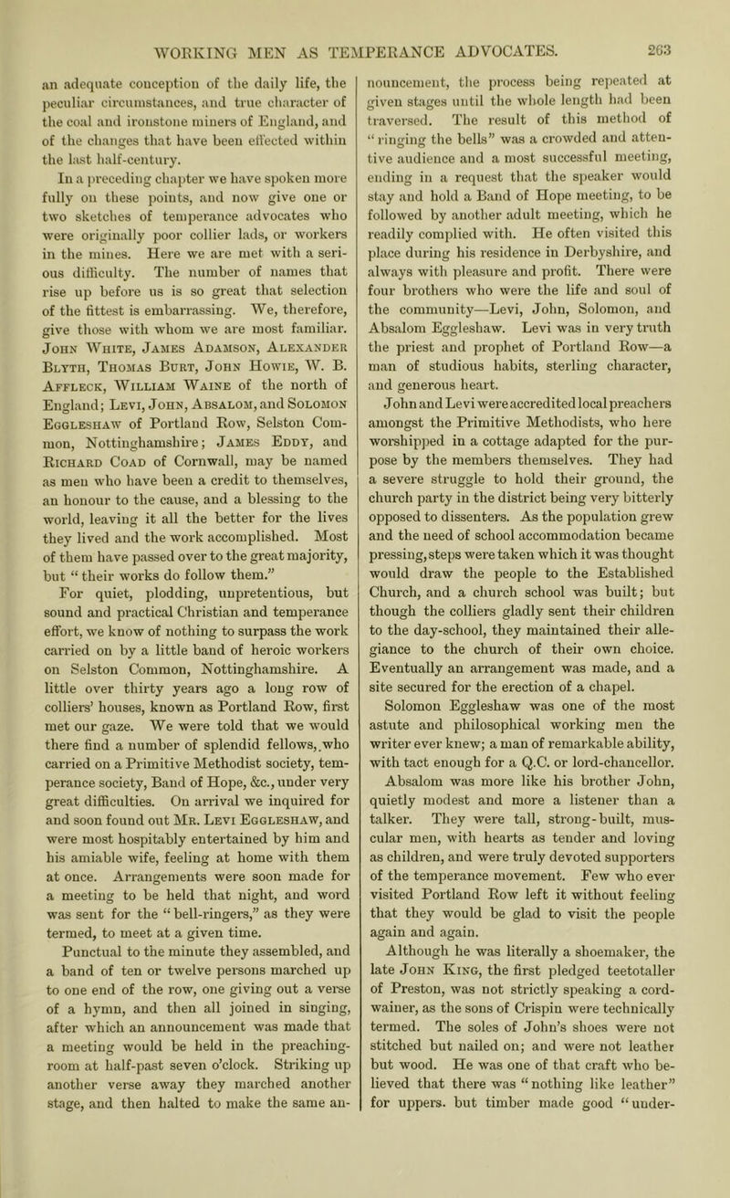 an adequate conception of the daily life, the peculiar circumstances, and true character of the coal and ironstone miners of England, and of the changes that have been effected within the last half-century. In a preceding chapter we have spoken more fully on these points, and now give one or two sketches of teinpei'ance advocates who were originally poor collier lads, or workers in the mines. Here we are met with a seri- ous difficulty. The number of names that rise up before us is so great that selection of the fittest is emban-assiug. We, therefore, ive those with whom we are most familiar. o John White, James Adamson, Alexander Blyth, Thomas Burt, John Howie, W. B. Affleck, William Waine of the north of England; Levi, John, Absalom, and Solomon Eggleshaw of Portland Row, Selston Com- mon, Nottinghamshire; James Eddy, and Richard Coad of Cornwall, may be named as men who have been a credit to themselves, an honour to the cause, and a blessing to the world, leaving it all the better for the lives they lived and the work accomplished. Most of them have passed over to the great majority, but “ their works do follow them.” For quiet, plodding, unpretentious, but sound and practical Christian and temperance effort, we know of nothing to surpass the work carried on by a little band of heroic workers on Selston Common, Nottinghamshire. A little over thirty years ago a long row of colliers’ houses, known as Portland Row, first met our gaze. We were told that we would there find a number of splendid fellows,.who carried on a Primitive Methodist society, tem- perance society. Band of Hope, &c., under very great difficulties. On arrival we inquired for and soon found out Mr. Levi Eggleshaw, and were most hospitably entertained by him and his amiable wife, feeling at home with them at once. Arrangements were soon made for a meeting to be held that night, and word was sent for the “ bell-ringers,” as they were termed, to meet at a given time. Punctual to the minute they assembled, and a band of ten or twelve persons marched up to one end of the row, one giving out a verse of a hymn, and then all joined in singing, after which an announcement was made that a meeting would be held in the preaching- room at half-past seven o’clock. Striking up another verse away they marched another stage, and then halted to make the same an- nouncement, the process being repeated at given stages until the whole length had been traversed. The result of this method of “rintring the bells” was a crowded and atteu- tive audience and a most successful meeting, ending in a request that the speaker would stay and hold a Band of Hope meeting, to be followed by another adult meeting, which he readily complied with. He often visited this place during his residence in Derbyshire, and always with pleasure and profit. There were four brothers who were the life and soul of the community—Levi, John, Solomon, and Absalom Eggleshaw. Levi was in very truth the priest and prophet of Portland Row—a man of studious habits, sterling character, and generous heart. J ohn and Levi were accredited local preachers amongst the Primitive Methodists, who here worshipjied in a cottage adapted for the pur- pose by the members themselves. They had a severe struggle to hold their ground, the church party in the district being very bitterly opposed to dissenters. As the population grew and the need of school accommodation became pressing, steps were taken which it was thought would draw the people to the Established Church, and a church school was built; but though the colliers gladly sent their children to the day-school, they maintained their alle- giance to the church of their own choice. Eventually an arrangement was made, and a site secured for the erection of a chapel. Solomon Eggleshaw was one of the most astute and philosophical working men the writer ever knew; a man of remarkable ability, with tact enough for a Q.C. or lord-chancellor. Absalom was more like his brother John, quietly modest and more a listener than a talker. They were taU, strong-built, mus- cular men, with hearts as tender and loving as children, and were truly devoted supporters of the temperance movement. Few who ever visited Portland Row left it without feeliusr that they would be glad to visit the people again and again. Althongh he was literally a shoemaker, the late John King, the first pledged teetotaller of Preston, was not strictly speaking a cord- wainer, as the sons of Crispin were technically termed. The soles of John’s shoes were not stitched but nailed on; and were not leather but wood. He was one of that craft who be- lieved that there was “nothing like leather” for uppers, but timber made good “ under-