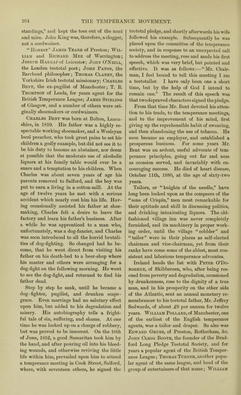 standings,” and kept the toes out of the mud and mire. Jolin King was, therefore, a dogger, not a cordwainer. “ Honest” James Teare of Preston; Wil- liam and Richard Mee of Warrington; Joseph HAUiiAPof Leicester; John O’Neill, the London teetotal poet; John Paton, the Barrhead philosoplier; Thomas Claney, the Yorkshire Irish teetotal missionary; Charles Bent, the ex-pugilist of Manchester; T. B. Thompson of Leeds, for years agent for the British Temperance League; James Stirling of Glasgow, and a number of others were ori- ginally shoemakers or cordwainers. Charles Bent was born at Bolton, Lanca- shire, in 1819. His father was a highly re- spectable working shoemaker, and a Wesleyan local preacher, who took great pains to set his children a godly example, but did not see it to be his duty to become an abstainer, nor deem at possible that the moderate use of alcoholic liquors at his family table would ever be a snare and a temptation to his children. When Charles was about seven years of age his parents removed to Salford, and the boy was put to earn a living in a cotton-mill. At the age of twelve years he met with a serious accident which nearly cost him his life. Hav- ing occasionally assisted his father at shoe- making, Charles felt a desire to leave the factory and learn his father’s business. After a while he was apprenticed to a man who, unfortunately, was a dog-fancier, and Charles was soon introduced to all the horrid brutali- ties of dog-fighting. So changed had he be- come, that he went direct from visiting his father on his death-bed to a beer-shop where his master and others were arranging for a dog-fight on the following morning. He went to see the dog-fight, and returned to find his father dead. Step by step he sank, until he became a dog-fighter, pugilist, and drunken scape- grace. Even marriage had no salutary efi'ect upon him, but added to his degradation and misery. His autobiography tells a fright- ful tale of sin, suffering, and shame. At one time he was locked up on a charge of robbery, but was proved to be innocent. On the 10th of June, 1852, a good Samaritan took him by the hand, and after pouring oil into his bleed- ing wounds, and otherwise reviving the little life within him, prevailed upon him to attend a temperance meeting in Cook Street, Salford, where, with seventeen others, he signed the teetotal pledge, and shortly afterwards his wife followed his example. Subsequently he was placed upon the committee of the temperance society, and in response to an unexpected call to address the meeting, rose and made his first speech, which was very brief, but pointed and effective. It was as follows:—“ Mr. Chair- man, I feel bound to tell this meeting I am a teetotaller. I have only been one a short time, but by the help of God I intend to remain one.” The result of this speech was that two depraved characters signed the pledge. From that time Mr. Bent devoted his atten- tion to his trade, to the temperance meetings, and to the improvement of his mind, first giving up the reprehensible habit of swearing, and then abandoning the use of tobacco. He soon became an employer, and established a prosperous business. For some years Mr, Bent was an ardent, useful advocate of tem- perance principles, going out far and neai as occasion served, and invariably with en- couraging success. He died of heart disease, October 11th, 1880, at the age of sixty-two years. Tailors, or “knights of the needle,” have long been looked upon as the compeers of the “sons of Crispin,” men most remarkable for their aptitude and skill in discussing politics, and drinking intoxicating liquors. The old- fashioned village inn was never completely furnished, and its machinery in pi'oper work- ing order, until the village “cobbler” and “tailor” were in their places as self-elected chairman and vice-chairman, yet from their ranks have come some of the ablest, most con- sistent and laborious temperance advocates. Ireland heads the list with Peter O’Do- noghue, of Skibbereen, who, after being res- cued from poverty and degradation, occasioned by drunkenness, rose to the dignity of a true man, and in his prosperity on the other side of the Atlantic, sent an annual monetary re- membrancer to his teetotal father, Mr. Jeffrey Sedwards, of about £8 per annum for twelve years. William Pollard, of Manchester, one of the earliest of the English temperance agents, was a tailor and draper. So also was Edward Grubb, of Preston, Rotherham, &c. John Clegg Booth, the founder of the Brad- ford Long Pledge Teetotal Society, and for years a popular agent of the British Temper- ance League; Thomas Turner, another popu- lar .agent of the same le.ague, and head of the group of entertainers of th.at name; William