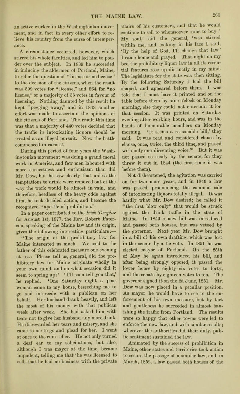 an active worker in the Wasinugloniau move- luent, and in fact in every other effort to re- lieve his country from the curse of intemper- ance. A circumstance occurred, however, which stirred his whole faculties, and led him to pon- der over the subject. In 1839 he succeeded in inducing the aldermen of Portland, Maine, to refer the question of “license or no license” to the decision of the citizens, when the result was 599 votes for “ license,” and 564 for “no license,” or a majority of 35 votes in favour of licensing. Nothing daunted by this result he kept “pegging away,” and in 1843 another effort was made to ascertain the opinions of the citizens of Portland. The re.sult this time was that a majority of 440 votes decided that the traffic iiv intoxicating liquors should be treated as an illegal pursuit. Now the battle commenced in earnest. During this period of four years the Wash- ingtonian movement was doing a grand moral work in America, and few men laboured with more eai’nestness and enthusiasm than did Mr. Dow, but he saw clearly that unless the temptations to drink were removed out of the way the work would be almost in vain, and therefore, heedless of the heavy odds against him, he took decided action, and became the recognized “ apostle of prohibition.” In a paper contributed to the Irish Templar for August 1st, 1877, the Eev. Eobert Pater- son, speaking of the Maine law and its origin, gives the following interesting particulars;— “ The origin of the prohibitory law for Maine interested us much. We said to the father of this celebrated measure one evening at tea: ‘Please tell us, general, did the pro- hibitory law for Maine originate wholly in your own mind, and on what occasion did it seem to spring upP ‘ I’ll soon tell you that,’ he replied. ‘One Saturday night a poor woman came to my house, beseeching me to go and intercede with a publican on her behalf. Her husband drank heavily, and left the most of his money with that publican week after week. She had asked him with tears not to give her husband any more drink. He disregarded her tears and misery, and she came to me to go and plead for her. I went at once to the rum-seller. He not only turned a deaf ear to my solicitations, but also, although I was mayor at the time, became impudent, telling me that ‘he was licensed to sell, that he had no business with the private affairs of his customers, and that he would continue to sell to whomsoever came to buy! My soul,’ said the general, ‘was stirred within me, and looking in his face I said, ‘By the help of God, I’ll change that law.’ I came home and prayed. That night on my bed the prohibitory liquor law in all its essen- tial features rose up distinctly in my mind. The legislature for the state was then sitting. By the following Saturday I had the bill shaped, and appeared before them. I was told that I must have it printed and on the table before them by nine o’clock on Monday morning, else they could not entertain it for that session. It was printed on Saturday evening after working hours, and was in the hands of honourable members on Monday morning. ‘It seems a reasonable bill,’ they said. It was read and considered clause by clause, once, twice, the third time, and passed with only one dissenting voice.’” But it was not passed so easily by the senate, for they threw it out in 1844 (the first time it was before them). Not disheartened, the agitation was carried on for two more years, and in 1846 a law was passed pronouncing the common sale of intoxicating liquors totally illegal. It was hardly what Mr. Dow desired; he called it “the first blow only” that would be struck against the drink traffic in the state of Maine. In 1849 a new bill was introduced and passed both houses, but was vetoed by the governor. Next year Mr. Dow brought in a bill of his own drafting, which was lost in the senate by a tie vote. In 1851 he was elected mayor of Portland. On the 25th of May he again introduced his bill, and after being strongly opposed, it passed the lower house by eighty-six votes to forty, and the senate by eighteen votes to ten. The governor signed it on the 2d June, 1851. Mr. Dow was now placed in a peculiar position. As mayor he would have to see to the en- forcement of his own measure, but by tact and gentleness he succeeded in almost ban- ishing the traffic from Portland. The results were so happy that other towns were led to enforce the new law, and with similar results; wherever the authorities did their duty, pub- lic sentiment sustained the law. Animated by the success of prohibition in Maine, other states and territories took action to secure the passage of a similar law, and in March, 1852. a law nassed both houses of the