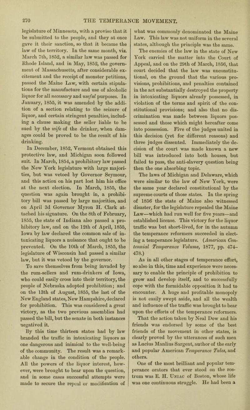 legislature of Minnesota, witli a proviso tliat it be submitted to tbe peojile, and tliey at once gave it tlieir sanction, so that it became tlie law of the territory. In the same mouth, viz. March 7th, 1852, a similar law was passed for Ehode Island, and in May, 1852, the govern- ment of Massachusetts, after considerable ex- citement and the receipt of monster j^etitions, passed the Maine Law, with certain stipula- tions for the manufacture and use of alcoholic liquor for all necessary and useful purposes. In January, 1855, it was amended by the addi- tion of a section relating to the seizure of liquor, and certain sti’iugent penalties, includ- ing a clause making the seller liable to be sued by the wife of the drinker, when dam- ages could be proved to be the result of his drinking. In December, 1852, Vermont obtained this protective law, and Michigan soon followed suit. In March, 1854, a prohibitory law passed the New York legislature with large majori- ties, but was vetoed by Governor Seymour, and this action on his part lost him his office at the next election. In March, 1855, the question was again brought in, a prohibi- tory bill was passed by large majorities, and on April 3d Governor Myron H. Clark at- tached his signature. On the 8th of February, 1855, the state of Indiana also passed a pro- hibitory law, and on the 12th of April, 1855, Iowa by law declared the common sale of in- toxicating liquors a nuisance that ought to be prevented. On the 10th of March, 1855, the legislature of Wisconsin had passed a similar law, but it was vetoed by the governor. To save themselves from being invaded by the rum-sellers and rum-drinkers of Iowa, who could easily cross into their territory, the people of Nebraska adopted prohibition; and on the 13th of August, 1855, the last of the New England states. New Hampshire, declared for prohibition. This was considered a great victory, as the two previous assemblies had passed the bill, but the senate in both instances negatived it. By this time thirteen states had by law branded the traffic in intoxicating liquors as one dangerous and inimical to the well-being of the community. The result was a remark- able change in the condition of the people. All the powers of the liquor interest, how- ever, were brought to bear upon the question, and in some cases successful attempts were made to secure the repeal or modification of what was commonly denominated the Maine Law. This law was not uniform in the several states, although tlie principle was the same. The enemies of the law in the state of New York carried the matter into the Court of Appeal, and on the 29th of March, 1856, that court decided that the law was unconstitu- tional, on the ground that the various pro- visions, prohibitions, and penalties contained in the act substantially destroyed the property in intoxicating liquors already possessed, in violation of the terms and spirit of the con- stitutional provisions; and also that no dis- crimination was made between liquors pos- sessed and those which might hereafter come into possession. Five of the judges united in this decision (yet for different reasons) and three judges dissented. Immediately the de- cision of the court was made known a new bill was introduced into both houses, but failed to pass, the anti-slavery question being then the one absorbing topic. The laws of Michigan and Delaware, which were similar to the law of New York, were the same year declared constitutional by the supreme courts of those states. In the spring of 1856 the state of Maine also witnessed disaster, for the legislature repealed the Maine Law—which had run well for five years—and established license. This victory for the liquor traffic was but short-lived, for in the autumn the temperance reformers succeeded in elect- ing a temperance legislature. {American Cen- tennial Temperance Volume, 1877, pp. 474- 478.) As in all other stages of temperance effort, so also in this, time and experience were neces- sary to enable the principle of prohibition to grow and develop itself, and to successfully cope with the formidable opposition it had to encounter. A huge and profitable monopoly is not easily swept aside, and all the wealth and influence of the traffic was brought to bear upon the efforts of the temperance reformer's. That the actiorr taken by Neal Dow arrd his friends was endorsed by some of the best friends of the movement irr other states, is clearly proved by the utterarrces of such merr as Lrrcius Manlius Sargent, author of the early and popular American Temperance Tales, aui others. One of the most brilliant and popular tem- pei’ance orators that ever stood on the ros- trum was E. H. UNi.r.c of Boston, wliose life was one coutinrrous struggle. He had been a