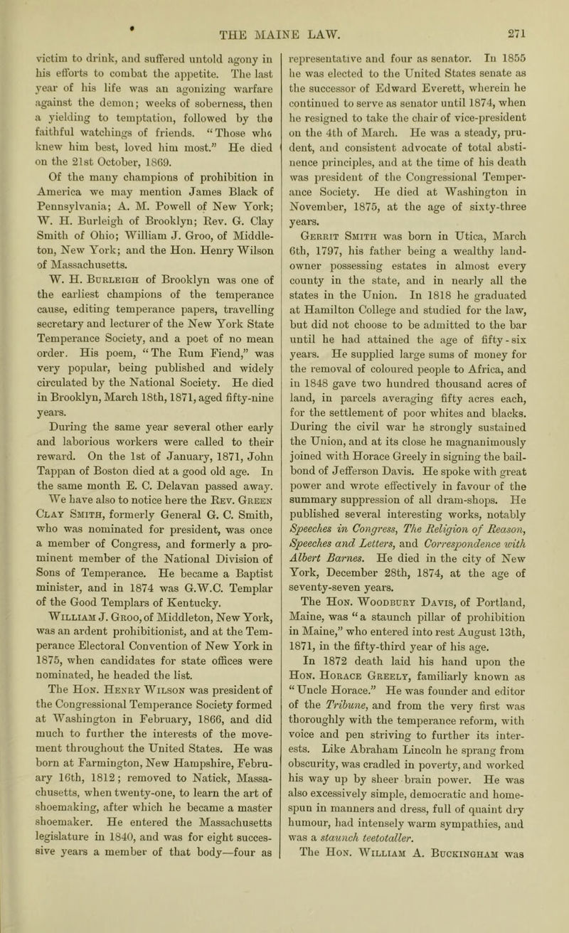 victim to drink, and suffered untold agony in his efforts to combat the appetite. The last year of his life was an agonizing warfare against the demon; weeks of soberness, then a yielding to temptation, followed by the faithful watchings of friends. “Those who knew him best, loved him most.” He died on the 21st October, 1869. Of the many champions of prohibition in America we may mention James Black of Pennsylvania; A. M. Powell of New York; W. H. Burleigh of Brooklyn; Rev. G. Clay Smith of Ohio; William J. Groo, of Middle- ton, New York; and the Hon. Henry Wilson of Massachusetts. W. H. Burleigh of Brooklyn was one of the earliest champions of the temperance cause, editing temperance papers, travelling secretary and lecturer of the New York State Temperance Society, and a poet of no mean order. His poem, “The Rum Fiend,” was vei-y popular, being published and widely circulated by the National Society. He died in Brooklyn, March 18th, 1871, aged fifty-nine yeare. During the same year several other early and laborious workers were called to their reward. On the 1st of January, 1871, John Tappan of Boston died at a good old age. In the same month E. C. Delavan passed away. We have also to notice here the Rev. Green Clay Smith, formerly General G. C. Smith, who was nominated for president, was once a member of Congress, and formerly a pro- minent member of the National Division of Sons of Temperance. He became a Baptist minister, and in 1874 was G.W.C. Templar of the Good Templars of Kentucky. William J. Groo, of Middleton, New York, was an ardent prohibitionist, and at the Tem- perance Electoral Convention of New York in 1875, when candidates for state oflices were nominated, he headed the list. The Hon. Henry Wilson was president of the Congressional Temperance Society formed at Washington in February, 1866, and did much to further the interests of the move- ment throughout the United States. He was born at Farmington, New Hampshire, Febru- ary 16th, 1812; removed to Natick, Massa- chusetts, when twenty-one, to learn the art of shoemaking, after which he became a master shoemaker. He entered the Massachusetts legislature in 1840, and was for eight succes- sive yearn a member of that body—four as representative and four as senator. In 1855 he was elected to the United States senate as the successor of Edward Everett, wherein he continued to serve as senator until 1874, when he resigned to take the chair of vice-president on the 4th of March. He was a steady, pru- dent, and consistent advocate of total absti- nence principles, and at the time of his death was president of the Congressional Temper- ance Society. He died at Washington in November, 1875, at the age of sixty-three years. Gerrit Smith was born in Utica, March 6th, 1797, his father being a wealthy land- owner possessing estates in almost every county in the state, and in nearly all the states in the Union. In 1818 he graduated at Hamilton College and studied for the law, but did not choose to be admitted to the bar until he had attained the age of fifty-six years. He supplied large sums of money for the removal of coloured people to Africa, and in 1848 gave two hundred thousand acres of land, in parcels averaging fifty acres each, for the settlement of poor whites and blacks. During the civil war he strongly sustained the Union, and at its close he magnanimously joined with Horace Greely in signing the bail- bond of Jefferson Davis. He spoke with great power and wrote effectively in favour of the summary suppression of all dram-shops. He published several interesting works, notably Speeches in Congress, The Religion of Reason, Speeches and Letters, and Correspondence with Albert Barnes. He died in the city of New York, December 28th, 1874, at the age of seventy-seven years. The Hon. Woodbury Davis, of Portland, Maine, was “a staunch pillar of prohibition in Maine,” who entered into rest August 13th, 1871, in the fifty-third year of his age. In 1872 death laid his hand upon the Hon. Horace Greely, familiarly known as “Uncle Horace.” He was founder and editor of the Tribune, and from the very first was thoroughly with the temperance reform, with voice and pen striving to further its inter- ests. Like Abraham Lincoln he sprang from obscurity, was cradled in poverty, and worked his way up by sheer brain power. He was also excessively simple, democratic and home- spun in manners and dress, full of quaint dry humour, had intensely warm sympathies, and was a staunch teetotaller. The Hon. William A. Buckingham was
