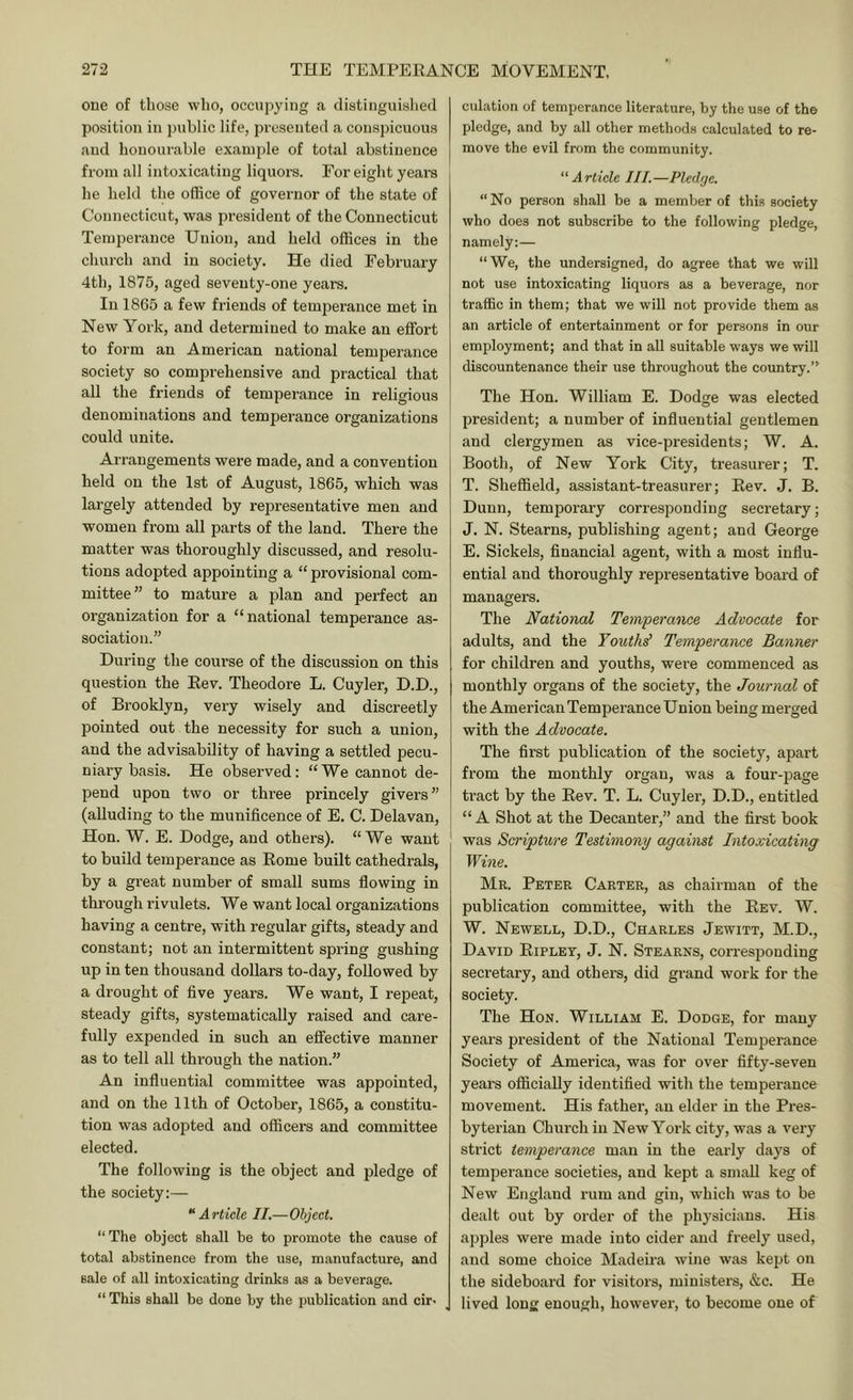 one of those who, occupying a distinguished position in public life, presented a conspicuous and honourable example of total abstinence from all intoxicating liquors. For eight years he held the office of governor of the state of Connecticut, was president of the Connecticut Temperance Union, and held offices in the church and in society. He died February 4th, 1875, aged seventy-one years. In 1865 a few friends of temperance met in New York, and determined to make an effort to foi-m an American national temperance society so comprehensive and practical that all the friends of temperance in religious denominations and temperance organizations could unite. Arrangements were made, and a convention held on the 1st of August, 1865, which was largely attended by representative men and women from all parts of the land. There the matter was thoroughly discussed, and resolu- tions adopted appointing a “ provisional com- mittee” to mature a plan and perfect an organization for a “national temperance as- sociation.” During the course of the discussion on this question the Rev. Theodore L. Cuyler, D.D., of Brooklyn, very wisely and discreetly pointed out the necessity for such a union, and the advisability of having a settled pecu- niary basis. He observed: “We cannot de- pend upon two or three princely givers ” (alluding to the munificence of E. C. Delavan, Hon. W. E. Dodge, and others). “ We want to build temperance as Rome built cathedrals, by a great number of small sums flowing in through rivulets. We want local organizations having a centre, with regular gifts, steady and constant; not an intermittent spring gushing up in ten thousand dollars to-day, followed by a drought of five years. We want, I repeat, steady gifts, systematically raised and care- fully expended in such an effective manner as to tell all thi'ough the nation.” An influential committee was appointed, and on the 11th of October, 1865, a constitu- tion was adopted and officers and committee elected. The following is the object and pledge of the society:— '‘Article II.—Object. “ The object shall be to promote the cause of total abstinence from the use, manufacture, and sale of all intoxicating drinks as a beverage. “This shall be done by the publication and cir- culation of temperance literature, by the use of the pledge, and by all other methods calculated to re- move the evil from the community. “Article III.—Pledge. “ No person shall be a member of this society who does not subscribe to the following pledge, namely:— “We, the undersigned, do agree that we will not use intoxicating liquors as a beverage, nor traffic in them; that we will not provide them as an article of entertainment or for persons in our employment; and that in all suitable ways we will discountenance their use throughout the country.” The Hon. William E. Dodge was elected president; a number of influential gentlemen and clergymen as vice-presidents; W. A. Booth, of New York City, treasurer; T. T. Sheffield, assistant-treasurer; Rev. J. B. Dunn, temporary corresponding secretary; J. N. Stearns, publishing agent; and George E. Sickels, flnancial agent, with a most influ- ential and thoroughly representative board of managers. The .National Temperance Advocate for adults, and the Touthd Temperance Banner for children and youths, were commenced as monthly organs of the society, the Journal of the American Temperance Union being merged with the Advocate. The first publication of the society, apart from the monthly organ, was a four-page tract by the Rev. T. L. Cuyler, D.D., entitled “ A Shot at the Decanter,” and the first book was Scripture Testimony against Intoxicating Wine. Mr. Peter Carter, as chairman of the publication committee, with the Rev. W. W. Newell, D.D., Charles Jewitt, M.D., David Ripley, J. N. Stearns, corresjionding secretary, and others, did grand work for the society. The Hon. William E. Dodge, for many years president of the National Temperance Society of America, was for over fifty-seven years officially identified with the temperance movement. His father, an elder in the Pres- byterian Church in New York city, was a very strict temperance man in the early days of temperance societies, and kept a small keg of New England rum and gin, which was to be dealt out by order of the physicians. His apples were made into cider and freely used, and some choice Madeira wine was kept on the sideboard for visitors, ministers, &c. He lived long enough, however, to become one of