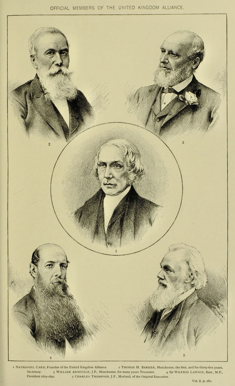 OFFICIAL MEMBERS OF THE UNITED KINGDOM ALLIANCE, 1 Nathaniel Card, F'ounder of the United Kingdom Alliance. 2 Thomas H. Barker, Manchester, the first, and for thirty*five years, Secretary. 3 William Armitage, J.P., Manchester, for many years Treasurer. 4 Sir WILFRID LawsON, Bart., M.P., President 1879-1891. 5 CHARLES THOMPSON, J.P., Morland, of the Original Executive. Vol. ii. p. 280.