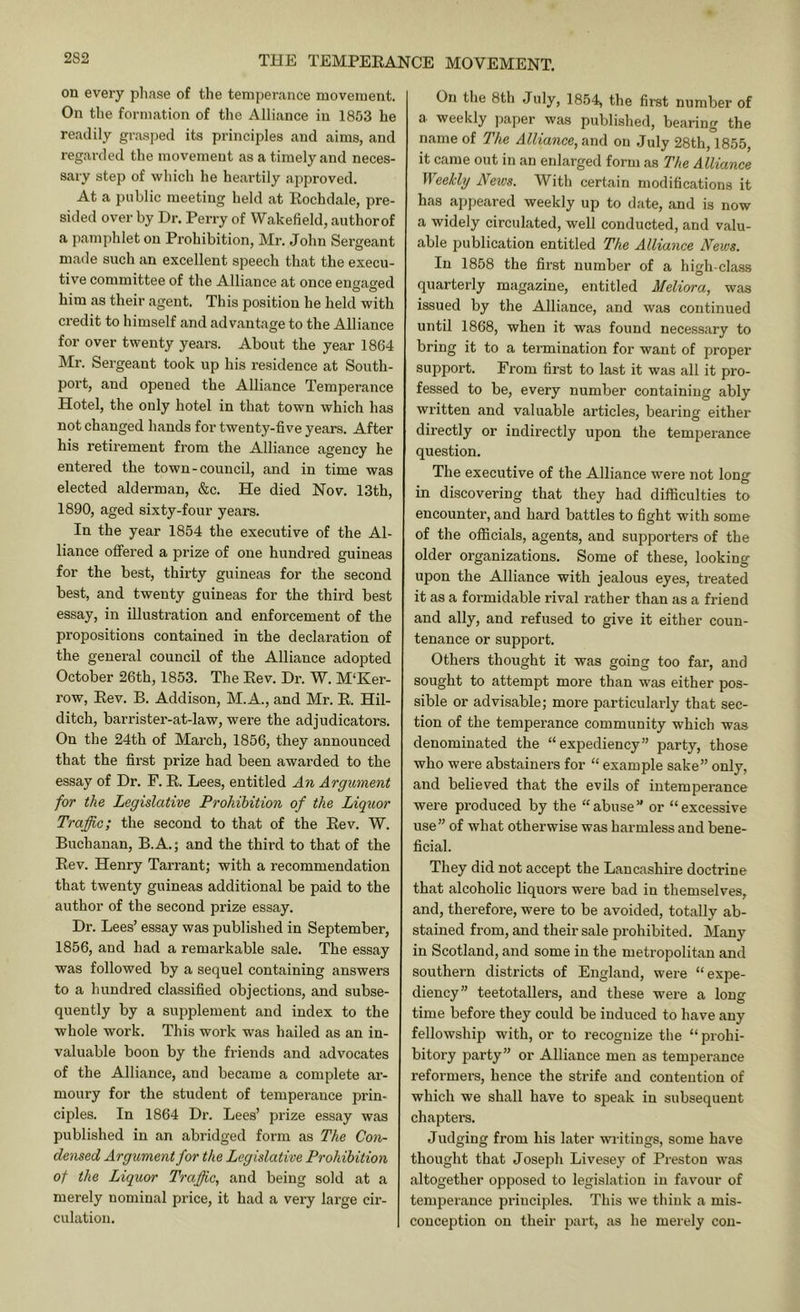 on every phase of the temperance movement. On the formation of the Alliance in 1853 he readily grasjied its principles and aims, and regarded the movement as a timely and neces- sary step of which he heartily approved. At a public meeting held at Eochdale, pre- sided over by Dr. Perry of Wakefield, authorof a pamphlet on Prohibition, Mr. John Sergeant made such an excellent speech that the execu- tive committee of the Alliance at once encased him as their agent. This position he held with credit to himself and advantage to the Alliance for over twenty years. About the year 1864 Mr. Sergeant took up his residence at South- port, and opened the Alliance Temperance Hotel, the only hotel in that town which has not changed hands for twenty-five years. After his retirement from the Alliance agency he entered the town-council, and in time was elected alderman, &c. He died Nov. 13th, 1890, aged sixty-four years. In the year 1854 the executive of the Al- liance offered a prize of one hundred guineas for the best, thirty guineas for the second best, and twenty guineas for the third best essay, in illustration and enforcement of the propositions contained in the declaration of the general council of the Alliance adopted October 26th, 1853. The Eev. Dr. W. M'Ker- row, Eev. B. Addison, M.A., and Mr. E. Hil- ditch, barrister-at-law, were the adjudicators. On the 24th of March, 1856, they announced that the first prize had been awarded to the essay of Dr. F. E. Lees, entitled An Argument for the Legislative Prohibition of the Liquor Traffic; the second to that of the Eev. W. Buchanan, B.A.; and the third to that of the Eev. Henry Tarrant; with a recommendation that twenty guineas additional be paid to the author of the second prize essay. Dr. Lees’ essay was published in September, 1856, and had a remarkable sale. The essay was followed by a sequel containing answers to a hundred classified objections, and subse- quently by a supplement and index to the whole work. This work was hailed as an in- valuable boon by the friends and advocates of the Alliance, and became a complete ar- moury for the student of temperance prin- ciples. In 1864 Dr. Lees’ prize essay was published in an abridged form as The Con- densed Argument for the Legislative Prohibition of the Liquoi’ Traffic, and being sold at a merely nominal price, it had a very large cii-- culation. On the 8th July, 1854, the first number of a weekly paper was published, bearing the name of The Alliance, on .July 28th, 1855, it came out in an enlarged form as The Alliance Weekly News. With certain modifications it has appeared weekly up to date, and is now a widely circulated, well conducted, and valu- able publication entitled The Alliance News. In 1858 the first number of a high-class quarterly magazine, entitled Meliora, was issued by the Alliance, and was continued until 1868, when it was found nece.ssary to bring it to a termination for want of proper support. From first to last it was all it pro- fessed to be, every number containing ably written and valuable articles, bearing either directly or indirectly upon the temperance question. The executive of the Alliance were not long in discovering that they had difficulties to encounter, and hard battles to fight with some of the officials, agents, and supporters of the older organizations. Some of these, looking upon the Alliance with jealous eyes, treated it as a formidable rival rather than as a friend and ally, and refused to give it either coun- tenance or support. Others thought it was going too far, and sought to attempt more than was either pos- sible or advisable; more particulaidy that sec- tion of the temperance community which was denominated the “expediency” party, those who were abstainers for “ example sake” only, and believed that the evils of intemperance were produced by the “abuse” or “excessive use” of what otherwise was harmless and bene- ficial. They did not accept the Lancashire doctrine that alcoholic liquors were bad in themselves, and, therefore, were to be avoided, totally ab- stained from, and their sale prohibited. Many in Scotland, and some in the metropolitan and southern districts of England, were “expe- diency” teetotallers, and these were a long time before they could be induced to have any fellowship with, or to recognize the “prohi- bitory party” or Alliance men as temperance reformers, hence the strife and contention of which we shall have to speak in subsequent chapters. Judging from his later writings, some have thought that Joseph Livesey of Preston was altogether opposed to legislation in favour of temperance principles. This we think a mis- conception on their part, as he merely con-