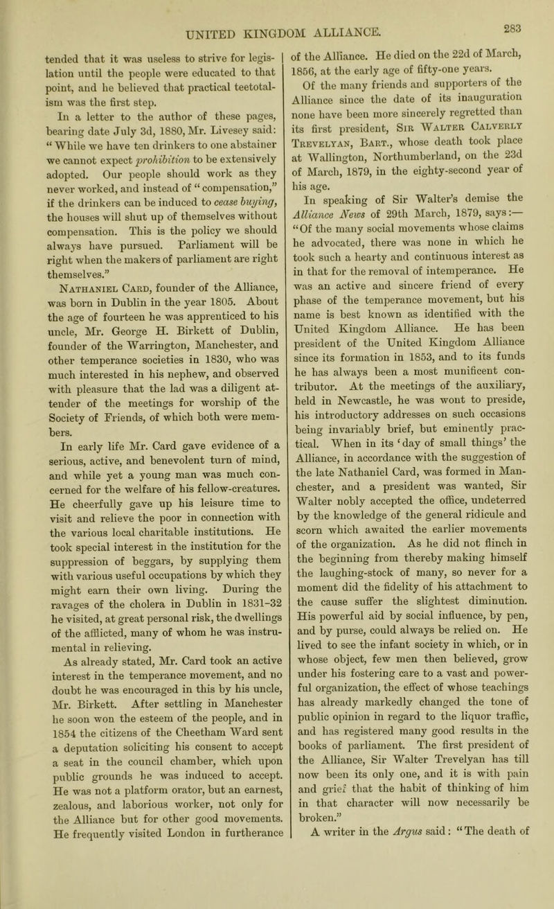 tended that it was useless to strive for legis- lation until the people were educated to that point, and he believed that practical teetotal- ism was the first step. In a letter to the author of these pages, bearing date July 3d, 1880, Mr. Livesey said; “ While we have ten drinkers to one abstainer we cannot expect prohibition to be extensively adopted. Our people should work as they never worked, and instead of “ compensation,” if the drinkers can be induced to cease buying, the houses will shut up of themselves without compensation. This is the policy we should always have pursued. Parliament will be right when the makers of parliament are right themselves.” Nathaniel Card, founder of the Alliance, was born in Dublin in the year 1805. About the age of fourteen he was apprenticed to his uncle, Mr. George H. Birkett of Dublin, founder of the Warrington, Manchester, and other temperance societies in 1830, who was much interested in his nephew, and observed with pleasure that the lad was a diligent at- teuder of the meetings for worship of the Society of Friends, of which both were mem- bers. In early life Mr. Card gave evidence of a serious, active, and benevolent turn of mind, and while yet a young man was much con- cerned for the welfare of his fellow-creatures. He cheerfully gave up his leisure time to visit and relieve the poor in connection with the various local charitable institutions. He took special interest in the institution for the suppression of beggars, by supplying them with various useful occupations by which they might earn their own living. During the ravages of the cholera in Dublin in 1831-32 he visited, at great personal risk, the dwellings of the afflicted, many of whom he was instru- mental in relieving. As already stated, Mr. Card took an active interest in the temperance movement, and no doubt he was encouraged in this by his uncle, Mr. Birkett. After settling in Manchester he soon won the esteem of the people, and in 1854 the citizens of the Cheetham Ward sent a deputation soliciting his consent to accept a seat in the council chamber, which upon public grounds he was induced to accept. He was not a platform orator, but an earnest, zealous, and laborious worker, not only for the Alliance but for other good movements. He frequently visited London in furtherance of the Alliance. He died on the 22d of March, 1856, at the early age of fifty-one years. Of the many friends and supporters of the Alliance since the date of its inauguration none have been more sincerely regretted than its first president. Sir Walter Calverly Trevelyan, Bart., whose death took place at Wallington, Northumberland, on the 23d of March, 1879, in the eighty-second year of his age. In speaking of Sir Walter’s demise the Alliance News of 29th March, 1879, says:— “Of the many social movements whose claims he advocated, there was none in which he took such a hearty and continuous intei’est as in that for the removal of intemperance. He was an active and sincere friend of every phase of the temperance movement, but his name is best known as identified with the United Kingdom Alliance. He has been president of the United Kingdom Alliance since its formation in 1853, and to its funds he has always been a most munificent con- tributor. At the meetings of the auxiliary, held in Newcastle, he was wont to preside, his introductory addresses on such occasions being invariably brief, but eminently prac- tical. When in its ‘day of small things’ the Alliance, in accordance with the suggestion of the late Nathaniel Card, was formed in Man- chester, and a president was wanted. Sir Walter nobly accepted the offlce, undeterred by the knowledge of the general ridicule and scorn which awaited the earlier movements of the organization. As he did not flinch in the beginning from thereby making himself the laughing-stock of many, so never for a moment did the fidelity of his attachment to the cause suffer the slightest diminution. His powerful aid by social influence, by pen, and by purse, could always be relied on. He lived to see the infant society in which, or in whose object, few men then believed, grow under his fostering care to a vast and power- ful organization, the effect of whose teachings has already markedly changed the tone of public opinion in regard to the liquor traffic, and has registered many good results in the books of parliament. The first president of the Alliance, Sir Walter Trevelyan has till now been its only one, and it is with pain and grief that the habit of thinking of him in that character will now necessarily be broken.” A writer in the Argus said : “ The death of