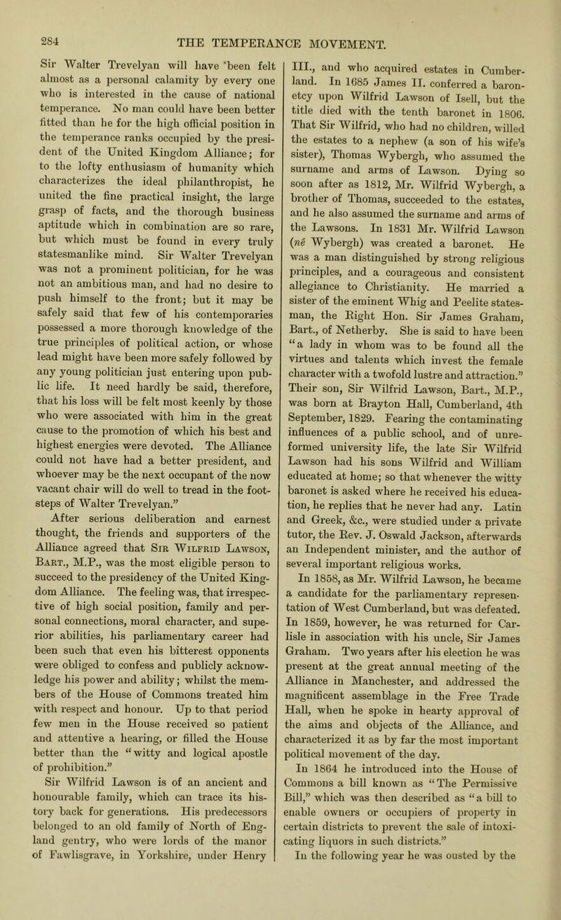 Sir Walter Trevelyan will have 'been felt almost as a personal calamity by every one who is interested in the cause of national temperance. No man could have been better fitted than he for the high official position in the temperance ranks occupied by the presi- dent of the United Kingdom Alliance; for to the lofty enthusiasm of humanity which characterizes the ideal philanthropist, he united the fine practical insight, the large grasp of facts, and the thorough business aptitude which in combination are so rare, but which must be found in every truly statesmanlike mind. Sir Walter Trevelyan was not a pi'omineut politician, for he was not an ambitious man, and had no desire to push himself to the front; but it may be safely said that few of his contemporaries possessed a moi’e thorough knowledge of the true principles of political action, or whose lead might have been more safely followed by young politician just entering upon pub- lic life. It need hardly be said, therefore, that his loss will be felt most keenly by those who were associated with him in the great cause to the promotion of which his best and highest energies were devoted. The Alliance could not have had a better jDresident, and whoever may be the next occupant of the now vacant chair will do well to toead in the foot- steps of Walter Trevelyan.” After serious deliberation and earnest thought, the friends and supporters of the Alliance agreed that Sir Wilfrid Lawson, Bart., M.P., was the most eligible person to succeed to the presidency of the United King- dom Alliance. The feeling was, that irrespec- tive of high social position, family and per- sonal connections, moral character, and supe- rior abilities, his parliamentary career had been such that even his bitterest opponents were obliged to confess and publicly acknow- ledge his power and ability; whilst the mem- bers of the House of Commons treated him with respect and honour. Up to that period few men in the House received so patient and attentive a hearing, or filled the House better than the “witty and logical apostle of prohibition.” Sir Wilfrid Lawson is of an ancient and honourable family, which can trace its his- tory back for generations. His predecessors belonged to an old family of North of Eng- land gentry, who were lords of the manor of Fawlisgrave, in Yorkshire, under Henry III., and who acquired estates in Cumber- land. In 1685 James II. conferred a baron- etcy upon Wilfrid Lawson of Isell, but the title died with the tenth baronet in 1806. That Sir Wilfrid, who had no children, willed the estates to a nephew (a son of his wife’s sister), Thomas Wybergh, who assumed the surname and arms of Lawson. Dying so soon after as 1812, Mr. Wilfrid Wybergh, a brother of Thomas, succeeded to the estates, and he also assumed the surname and arms of the Lawsons. In 1831 Mr. Wilfrid Lawson (Tig Wybergh) was created a baronet. He was a man distinguished by strong religious principles, and a courageous and consistent allegiance to Christianity. He married a sister of the eminent Whig and Peelite states- man, the Eight Hon. Sir James Graham, Bart., of Netherby. She is said to have been “a lady in whom was to be found all the virtues and talents which invest the female character with a twofold lustre and attraction.” Their son, Sir Wilfrid Lawson, Bart., M.P., was born at Brayton Hall, Cumberland, 4th September, 1829. Fearing the contaminating influences of a public school, and of unre- formed university life, the late Sir Wilfrid Lawson had his sons Wilfrid and William educated at home; so that whenever the witty baronet is asked where he received his educa- tion, he replies that he never had any. Latin and Greek, &c., were studied under a private tutoi', the Eev. J. Oswald Jackson, afterwards an Independent minister, and the author of several important religious works. In 1858, as Mr. Wilfrid Lawson, he became a candidate for the parliamentary represen- tation of West Cumberland, but was defeated. In 1859, however, he was returned for Car- lisle in association with his uncle. Sir James Graham. Two years after his election he was present at the great annual meeting of the Alliance in Manchester, and addressed the magnificent assemblage in the Free Trade Hall, when he spoke in hearty approval of the aims and objects of the Alliance, and characterized it as by far the most important political movement of the day. In 1864 he introduced into the House of Commons a bill known as “The Permissive Bill,” which was then described as “ a bill to enable owners or occupiei-s of property in certain districts to prevent the sale of intoxi- cating liquors in such districts.” In the following year he was ousted by the