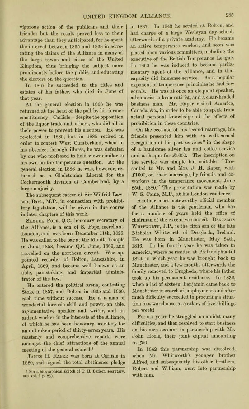 vigorous action of the publicans and their | friends; but the result proved less to their advantage than they anticipated, for he spent the interval between 1865 and 1868 in advo- cating the claims of the Alliance in many of the large towns and cities of the United Kingdom, thus bringing the subject more prominently before the public, and educating the electors on the question. In 1867 he succeeded to the titles and estates of his father, who died in June of that year. At the general election in 1868 he was returned at the head of the poll by his former constituency—Carlisle—despite the opposition of the liquor trade and others, who did all in their power to prevent his election. He was re-elected in 1880, but in 1885 retired in order to contest West Cumberland, when in his absence, through illness, he was defeated by one who professed to hold views similar to his own on the temperance question. At the general election in 1886 he was, however, re- turned as a Gladstonian Liberal for the Cockermouth division of Cumberland, by a large majority. The subsequent career of Sir Wilfrid Law- son, Bart., M.P., in connection with prohibi- tory legislation, will be given in due course in later chapters of this work. Samuel Pope, Q.C., honorary secretary of the Alliance, is a son of S. Pope, merchant, London, and was born December 11th, 1826. He was called to the bar at the Middle Temple in June, 1858, became Q.C. June, 1869, and travelled on the northern circuit. Was ap- pointed recorder of Bolton, Lancashire, in April, 1869, and became well known as an able, painstaking, and impartial adminis- trator of the law. He entered the political arena, contesting Stoke in 1857, and Bolton in 1865 and 1868, each time without success. He is a man of wonderful forensic skill and power, an able, argumentative speaker and writer, and an ai'dent worker in the interests of the Alliance, of which he has been honorary secretary for an unbroken period of thirty-seven years. His masterly and comprehensive reports were amongst the chief attractions of the annual meeting of the general council.^ James H. Baper was born at Carlisle in 1820, and signed the total abstinence pledge I For a biographical sketch of T. H. Barker, secretary, see vol. i. p. 250. 285 in 1837. In 1843 he settled at Bolton, and had charge of a large Wesleyan day-school, afterwards of a private academy. He became an active temperance worker, and soon was placed upon various committees, including the executive of the British Temperance League. In 1860 he was induced to become parlia- mentary agent of the Alliance, and in that capacity did immense service. As a popular exponent of temperance principles he had few equals. He was at once an eloquent speaker, a humorist, a keen satirist, and a clear-headed business man. Mr. Baper visited America, Canada, &c., in order to be able to speak from actual personal knowledge of the effects of prohibition in these countries. On the occasion of his second marriage, his friends presented him with “a well-earned recognition of his past services” in the shape of a handsome silver tea and coffee service and a cheque for .£1600. The inscription on the service was simple but suitable; “ Pre- sented to Mr. and Mrs. J. H. Baper, with £1600, on their marriage, by friends and co- workers in the temperance movement, June 25th, 1880.” The presentation was made by W S. Caine, M.P., at his London residence. Another most noteworthy official member of the Alliance is the gentleman who has for a number of years held the office of chairman of the executive council. Benjamin Whitworth, J.P., is the fifth son of the late Nicholas Whitworth of Drogheda, Ireland. He was born in Manchester, May 24th, 1816. In his fourth year he was taken to America, where he resided at Philadelphia till 1824, in which year he was brought back to Manchester, and a few months afterwards the family removed to Drogheda, where his father took up his permanent residence. In 1832, when a lad of sixteen, Benjamin came back to Manchester in search of employment, and after much difficulty succeeded in procuring a situa- tion in a warehouse, at a salary of five shillings per week! For six years he struggled on amidst many difficulties, and then resolved to start business on his own account in partnership with Mr. John Hoole, their joint capital amounting to £50. In 1842 this partnership was dissolved, when Mr. Whitworth’s younger brother Alfred, and subsequently his other brothers, Bobert and William, went into partnership with him.