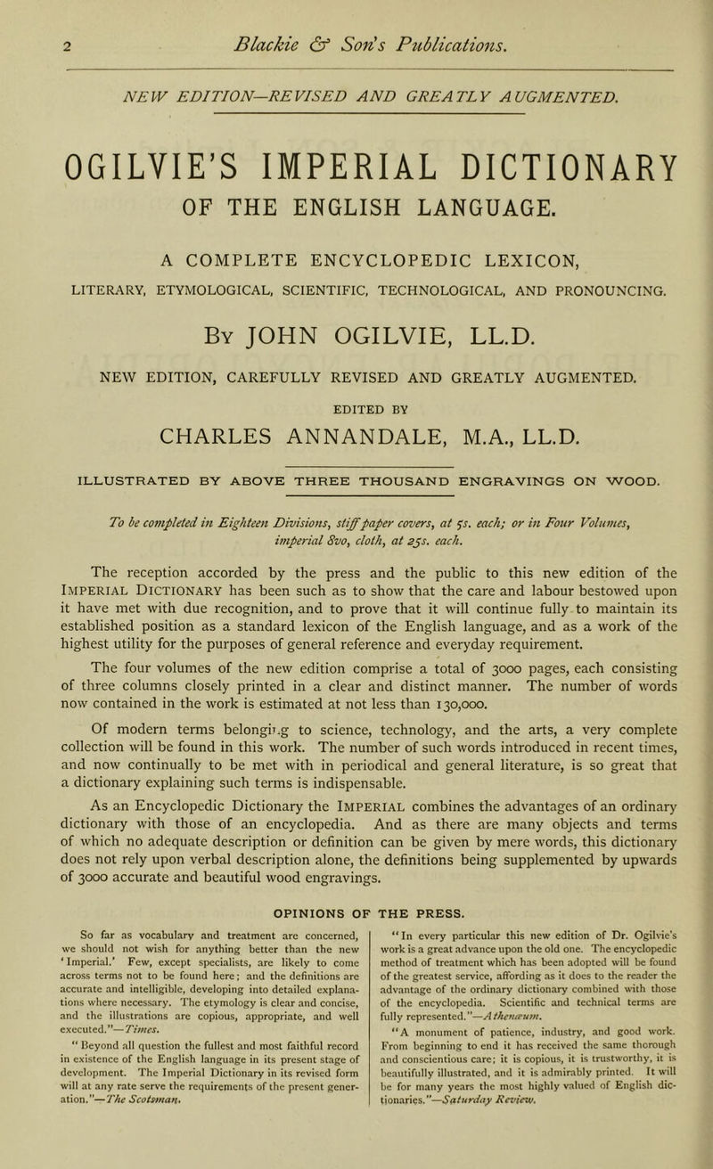 NEW EDITION—REVISED AND GREATLY AUGMENTED. OGILVIE’S IMPERIAL DICTIONARY OF THE ENGLISH LANGUAGE. A COMPLETE ENCYCLOPEDIC LEXICON, LITERARY, ETYMOLOGICAL, SCIENTIFIC, TECHNOLOGICAL, AND PRONOUNCING. By JOHN OGILVIE, LL.D. NEW EDITION, CAREFULLY REVISED AND GREATLY AUGMENTED. EDITED BY CHARLES ANNANDALE, M.A., LL.D. ILLUSTRATED BY ABOVE THREE THOUSAND ENGRAVINGS ON WOOD. To he completed in Eighteen Divisions, stiffpaper covers, at ^s. each; or in Four Volumes, imperial 8vo, cloth, at sps. each. The reception accorded by the press and the public to this new edition of the Imperial Dictionary has been such as to show that the care and labour bestowed upon it have met with due recognition, and to prove that it will continue fully to maintain its established position as a standard lexicon of the English language, and as a work of the highest utility for the purposes of general reference and everyday requirement. The four volumes of the new edition comprise a total of 3000 pages, each consisting of three columns closely printed in a clear and distinct manner. The number of words now contained in the work is estimated at not less than 130,000. Of modern terms belongicg to science, technology, and the arts, a very complete collection will be found in this work. The number of such words introduced in recent times, and now continually to be met with in periodical and general literature, is so great that a dictionary explaining such terms is indispensable. As an Encyclopedic Dictionary the Imperial combines the advantages of an ordinary dictionary with those of an encyclopedia. And as there are many objects and terms of which no adequate description or definition can be given by mere words, this dictionary does not rely upon verbal description alone, the definitions being supplemented by upwards of 3000 accurate and beautiful wood engravings. OPINIONS OF So far as vocabulary and treatment are concerned, we should not wish for anything better than the new ‘Imperial.’ Few, except specialists, are likely to come across terms not to be found here; and the definitions are accurate and intelligible, developing into detailed explana- tions where necessary. The etymology is clear and concise, and the illustrations are copious, appropriate, and well executed.”— Tivies. “ Beyond all question the fullest and most faithful record in existence of the English language in its present stage of development. The Imperial Dictionary in its revised form will at any rate serve the requirements of the present gener- ation.”— The Seotsman. THE PRESS. “In every particular this new edition of Dr. Ogilvie’s work is a great advance upon the old one. The encyclopedic method of treatment which has been adopted will be found of the greatest service, affording as it does to the reader the advantage of the ordinary dictionary combined with those of the encyclopedia. Scientific and technical terms are fully represented. ”—A thevieum. “A monument of patience, industry, and good work. From beginning to end it has received the same thorough and conscientious care; it is copious, it is trustworthy, it is beautifully illustrated, and it is admirably printed. It will be for many years the most highly valued of English dic- tionaries.”—Saiordoy Review.