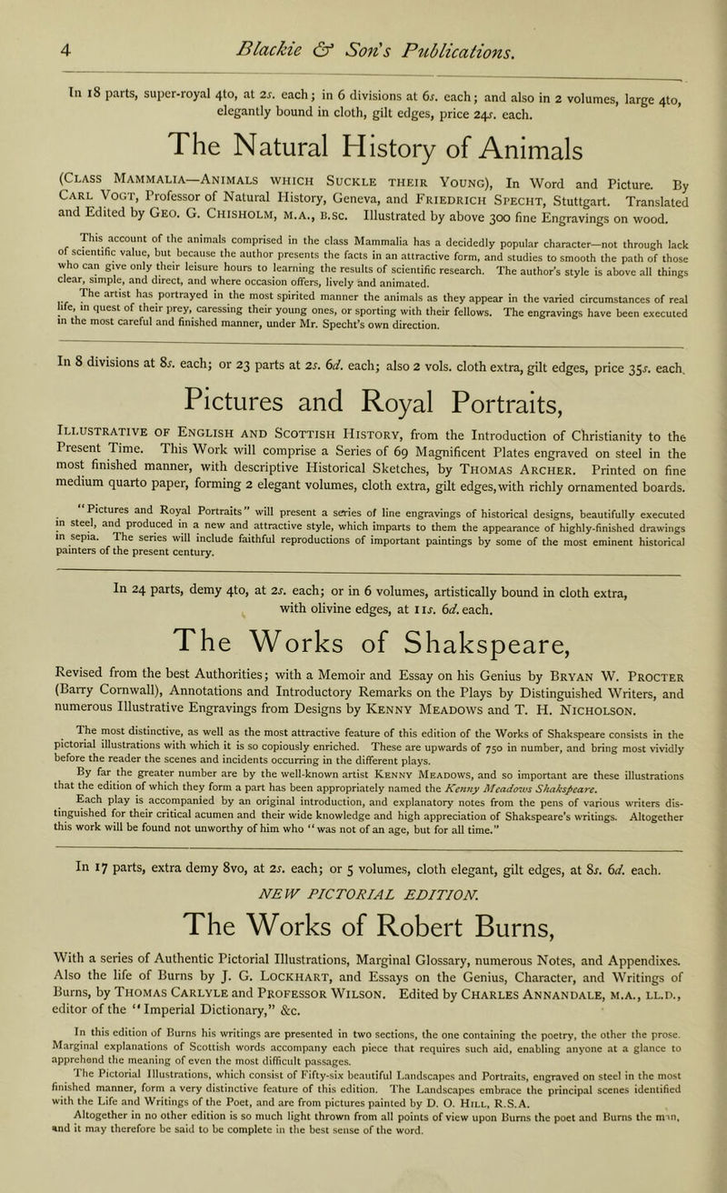 Ill i8 parts, super-royal 4to, at 2s. each; in 6 divisions at 6s, each; and also in 2 volumes, large 4to, elegantly bound in cloth, gilt edges, price 24^. each. The Natural History of Animals (Class Mammalia—Animals ivhich Suckle their Young), In Word and Picture. By Carl Vogt, Professor of Natural History, Geneva, and Friedrich Specht, Stuttgart. Translated and Edited by Geo. G. Chisholm, m.a., b.sc. Illustrated by above 300 fine Engravings on wood. This account of the animals comprised in the class Mammalia has a decidedly popular character—not through lack of scientific value, but because the author presents the facts in an attractive form, and studies to smooth the path of those who can give only their leisure hours to learning the results of scientific research. The author’s style is above all things clear, simple, and direct, and where occasion offers, lively and animated. 'The artist has portrayed in the most spirited manner the animals as they appear in the varied circumstances of real life, in quest of their prey, caressing their young ones, or sporting with their fellows. The engravings have been executed in the most careful and finished manner, under Mr. Specht*s own direction. In 8 divisions at 8l each; or 23 parts at 2s. 6d. each; also 2 vols. cloth extra, gilt edges, price 35^. each. Pictures and Royal Portraits, Ili.ustrative of English and Scottish History, from the Introduction of Christianity to the Present Time. This Work will comprise a Series of 69 Magnificent Plates engraved on steel in the most finished manner, with descriptive Historical Sketches, by Thomas Archer. Printed on fine medium quarto paper, forming 2 elegant volumes, cloth extra, gilt edges, with richly ornamented boards. Pictures and Royal Portraits will present a series of line engravings of historical designs, beautifully executed in stee , and produced in a new and attractive style, which imparts to them the appearance of highly-finished drawings in sepia. The series will include faithful reproductions of important paintings by some of the most eminent historical painters of the present century. In 24 parts, demy 4to, at 2s. each; or in 6 volumes, artistically bound in cloth extra, with olivine edges, at i IJ. 6d. each. The Works of Shakspeare, Revised from the best Authorities; with a Memoir and Essay on his Genius by Bryan W. Procter (Barry Cornwall), Annotations and Introductory Remarks on the Plays by Distinguished Writers, and numerous Illustrative Engravings from Designs by Kenny Meadows and T. H. Nicholson. The most distinctive, as well as the most attractive feature of this edition of the Works of Shakspeare consists in the pictorial illustrations with which it is so copiously enriched. These are upwards of 750 in number, and bring most vividly before the reader the scenes and incidents occurring in the different plays. By far the greater number are by the well-known artist Kenny Meadows, and so important are these illustrations that the edition of which they form a part has been appropriately named the Kenny Meadows Shakspeare. Each play is accompanied by an original introduction, and explanatory notes from the pens of various writers dis- tinguished for their critical acumen and their wide knowledge and high appreciation of Shakspeare’s writings. Altogether this work will be found not unworthy of him who “was not of an age, but for all time.” In 17 parts, extra demy 8vo, at 2s. each; or 5 volumes, cloth elegant, gilt edges, at 8j. 6d. each. NEW PICTORIAL EDITION. The Works of Robert Burns, With a series of Authentic Pictorial Illustrations, Marginal Glossary, numerous Notes, and Appendixes. Also the life of Burns by J. G. Lockhart, and Essays on the Genius, Character, and Writings of Burns, by Thomas Carlyle and Professor Wilson. Edited by Charles Annandale, m.a., ll.d., editor of the ‘‘ Imperial Dictionary,” &c. In this edition of Burns his writings are presented in two sections, the one containing the poetry, the other the prose. Marginal explanations of Scottish words accompany each piece that requires such aid, enabling anyone at a glance to apprehend the meaning of even the most difficult passages. Ihe Pictorial Illustrations, which consist of Fifty-six beautiful Landscapes and Portraits, engraved on steel in the most finished manner, form a very distinctive feature of this edition. The Landscapes embrace the principal scenes identified with the Life and Writings of the Poet, and are from pictures painted by D. O. Hill, R.S.A. Altogether in no other edition is so much light thrown from all points of view upon Burns the poet and Bums the nnn, %nd it may therefore be said to be complete in the best sense of the word.